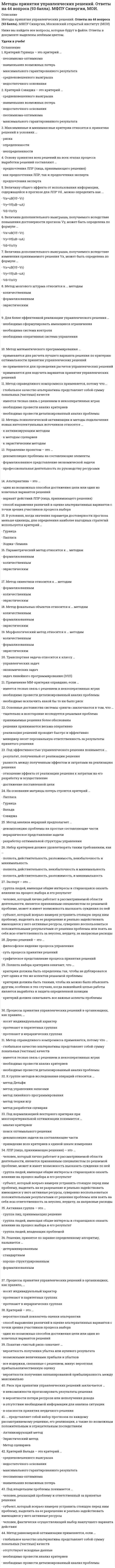     
          Описание
          45 вопросов с ответами к первому тесту Методы принятия управленческих решений на 80 баллов из 100﻿Год сдачи 2020.Верные ответы выделены зелёным цветом в файлеПосле покупки Вы получите файл с ответами на вопросы которые указаны ниже:﻿***(Если нужна помощь с другими предметами или сдачей тестов онлайн, пишите в личные сообщения) 
          Оглавление
          1.     Какое решение считается в организации более предпочтительным?a.      Экономическоеb.     Индивидуальноеc.      Коллективное2.     Какие решения учитывают баланс интересов заинтересованных сторон?a.      Импульсивныеb.     Запрограммированныеc.      Уравновешенные  3.     Лица, наделенные правом инициировать решения или их реализовать – это:a.      Объекты решенияb.     Субъекты решенияc.      Эксперты4.     Отличительной особенностью современной организации является:a.      Сокращение бюрократического аппаратаb.     Наличие большого числа руководителей и среднего уровня управленияc.      Формализация аппарата управления5.     Существенным недостатком коллективного решения является:a.      Нечеткость границ ответственностиb.     Затягивание сроков реализацииc.      Избыточный контроль6.     К числу незапрограммированных решений можно отнести:a.      Проведения аудиторской проверкиb.     Закупка материаловc.      Формирование целей организации 7.     Инструкциями по организации процесса принятия решений являются:a.      Общие моделиb.     Нормативные моделиc.      Дескриптивные модели8.     Творческая парадигма выдвигает на первый план …a.      Анализb.     Синтезc.      логику9.     В рамках какой парадигмы процесс разработки решений рационален в той мере, в которой он обладает высокой степенью привлекательности для лица, принимающего решение, эмоционально окрашен, мобилизует и полностью использует творческий потенциал ЛПР и способствует его развитию?a.      Мануфактурнойb.     Творческойc.      Технической10.  Какая парадигма косвенно способствует вызыванию контрпродуктивных стереотипов, таких как: смена поставщиков, консультантов или служащих или выбор управленческой теории месяца.a.      Творческаяb.     Техническаяc.      Мануфактурная11.  Некоторое несоответствие (разрыв) между целями, которые ставит перед собой или преследует лицо, принимающее решение, и фактическим (или прогнозируемым) положением дел в управляемой системе (объекте, или процессе) – это:a.      Гипотезаb.     Ситуацияc.      Проблема 12.  Выберите автора классификации, согласно которой каждый из трех выделенных структурных элементов (проблема, ожидания, пути решения) может быть как известен (ясен, задан) лицу, принимающему решение, так и не известен.a.      Дж. Дьюиb.     П. Наттc.      Н. Рысев13.  Творческая парадигма ставит под сомнение …a.      Путь экстенсивного развитияb.     Графические методы принятия решенийc.      Математическое моделирование 14.  Какие элементы включает в себя понятие «проблемная ситуация»?a.      Методы оценки и анализа проблемыb.     Собственно проблема, ожидания принимающих решение лиц, возможные пути решения проблемыc.      Решение проблемы и контроль его выполнения15.  Ключевыми элементами определения проблемы являются:a.      Восприятие(ощущение) трудности, разрыва, несоответствия субъектом принятия решенияb.     Прогнозирование финансовых трудностей c.      Невозможность оценки текущих и плановых показателей16.  В рамках какой парадигмы утверждается, что процесс разработки решений рационален в той мере, в которой он существует в развернутой форме, устойчив и не избыточен, допускает деперсонификацию, отчуждение от конкретного ЛПР, тиражирование?a.      Творческойb.     Мануфактурнойc.      Эвристической17.  Деперсонификация являются отличительной особенностью … парадигмы.a.      Мануфактурнойb.     Техническойc.      Творческой18.  Принцип принятия решений, определяющий необходимость учета совокупности факторов, имеющих долгосрочный характер, и учет последствий реализации решений – это подход:a.      Статистическийb.     Инновационныйc.      Перспективный 19.  Какой метод анализа альтернатив заключается, в конструировании модели, описывающей объекты и процессы по важным, но не по всем показателям?a.      Имитационное моделированиеb.     Факторный анализc.      Стохастический анализ 20.  Сложный комплекс социальных и экономических прогнозов, включая такие аспекты, как научно-технический, политический, валютно-финансовый – это:a.      Анализb.     Футурологияc.      Прогностика21.  Какие группы объединяет понятие «формальные методы»?a.      Статистические и математические b.     Практические и теоретическиеc.      Экономические и математические22.  В каких условиях возникают задачи, когда возможные исходы можно описать с помощью некоторого вероятностного распределения:a.      Неопределенностиb.     Стабильностиc.      Конфликта23.  Какие системы объединили возможности современных компьютеров, знания и опыт специалистов, экспертов?a.      Системы поддержки принятия решенийb.     Математические системыc.      Экспертные системы24.  Какие методы направлены на то, чтобы выявить сходство в закономерностях развития различных процессов?a.      Последовательностиb.     Аналогииc.      Математического моделирования25.  Процесс передачи задачи и полномочий лицу, которое принимает на себя ответственность за их выполнение – это:a.      Делегирование полномочийb.     Формализация функций управленияc.      Собрание совета директоров26.  Лица, разрабатывающие решения, например, разработчики, конструкторы, менеджеры, относятся к категории …a.      Экспертовb.     Исполнителейc.      Специалистов27.  Для выполнения всех управленческих функций в менеджменте является обязательным:a.      построение организационной структурыb.     принятие эффективного управленческого решенияc.      обновление логистической сети28.  Работник, в функциональные обязанности которого входят действия по управлению деятельностью подчиненных – это:a.      Экспертb.     Руководительc.      Исполнитель29.  Какие управленческие решения являются самыми дешевыми по затратам на их формирование и выбор?a.      Основанные на сужденияхb.     Математическиеc.      Экономические 30.  Являются ли понятия «системный анализ» и «системный подход» синонимами?a.      Даb.     Нет 31.  Какие факторы оказывают влияние на процесс работы организации?a.      Маркетинговые, творческие, креативныеb.     Определенные, вероятностно-определенные, неопределенныеc.      Статистические, динамические32.  Совокупность методических средств, используемых для подготовки и обоснования решений по слабоструктурированным и неструктурированным проблемам – это:a.      Понятие теории игрb.     Общее определение системного анализаc.      Системный анализ в узком смысле33.  Т. Шеллинг является автором теории:a.      Угрозb.     Игрc.      Соперничества34.  Первую попытку сформулировать основные понятия, связанные со стратегическими играми предпринял - …a.     Б. Паскальb.     Э. Борельc.      Т. Шеллинг35.  На какие системы могут быть ориентированы управленческие решения?a.      Экономические, юридические, социологическиеb.     Технические, биологические, социальныеc.      Механические, математические, естественные36.  Какие решения основаны на профессиональном использовании управленческих технологий и методов разработки и выбора?a.      Рациональныеb.     Уравновешенныеc.      математические37.  Какие аспекты присутствуют в принятии любого решения?a.      Экономические, политические, социальныеb.     Индивидуальные, коллективныеc.      Интуитивные, сужденческие, рациональные38.  Какие решения основаны на прошлом неудачном опыте, а так же принимаются при очень большой ответственности руководителя или компании за порученное дело?a.      Рискованныеb.     Незапрограммированныеc.      Осторожные39.  Результат мыслительной деятельности человека, приводящий к какому-либо выводу и (или) к необходимым действиям – это:a.      Распоряжениеb.     Решениеc.      Приказ40.  Характерными особенностями индивидуального ЛПР являются:a.      Скорость принятия решенийb.     Высокий уровень компетентностиc.      Достаточность информации41.  К особенностям современных условий формирования решений относят:a.      Уменьшение влияния внешней средыb.     Уменьшение цены решенияc.      Сокращение времени на подготовку решения42.  Творческая парадигма уделяет первостепенное внимание …a.      Методу принятия решенияb.     Личности ЛПРc.      Процессу разработки решения43.  Процесс поиска выхода из положения и результат этого процесса – являются описанием понятия …a.      Проблемаb.     Решениеc.      Анализ44.  Экономико-математический метод, используемый для принятия конкретного управленческого решения – это метод:a.      Формирования поля альтернативb.     Принятия решенийc.      Выбора альтернатив45.  В каких играх интересы сторон сталкиваются, но их нельзя считать прямо противоположными, поскольку существует более или менее обширная область компромиссов, уступок, сотрудничества?a.     Планированиемb.     С нестрогим соперничествомc.      Со строгим соперничеством1.     Какое решение считается в организации более предпочтительным?a.      Экономическоеb.     Индивидуальноеc.      Коллективное2.     Какие решения учитывают баланс интересов заинтересованных сторон?a.      Импульсивныеb.     Запрограммированныеc.      Уравновешенные  3.     Лица, наделенные правом инициировать решения или их реализовать – это:a.      Объекты решенияb.     Субъекты решенияc.      Эксперты4.     Отличительной особенностью современной организации является:a.      Сокращение бюрократического аппаратаb.     Наличие большого числа руководителей и среднего уровня управленияc.      Формализация аппарата управления5.     Существенным недостатком коллективного решения является:a.      Нечеткость границ ответственностиb.     Затягивание сроков реализацииc.      Избыточный контроль6.     К числу незапрограммированных решений можно отнести:a.      Проведения аудиторской проверкиb.     Закупка материаловc.      Формирование целей организации 7.     Инструкциями по организации процесса принятия решений являются:a.      Общие моделиb.     Нормативные моделиc.      Дескриптивные модели8.     Творческая парадигма выдвигает на первый план …a.      Анализb.     Синтезc.      логику9.     В рамках какой парадигмы процесс разработки решений рационален в той мере, в которой он обладает высокой степенью привлекательности для лица, принимающего решение, эмоционально окрашен, мобилизует и полностью использует творческий потенциал ЛПР и способствует его развитию?a.      Мануфактурнойb.     Творческойc.      Технической10.  Какая парадигма косвенно способствует вызыванию контрпродуктивных стереотипов, таких как: смена поставщиков, консультантов или служащих или выбор управленческой теории месяца.a.      Творческаяb.     Техническаяc.      Мануфактурная11.  Некоторое несоответствие (разрыв) между целями, которые ставит перед собой или преследует лицо, принимающее решение, и фактическим (или прогнозируемым) положением дел в управляемой системе (объекте, или процессе) – это:a.      Гипотезаb.     Ситуацияc.      Проблема 12.  Выберите автора классификации, согласно которой каждый из трех выделенных структурных элементов (проблема, ожидания, пути решения) может быть как известен (ясен, задан) лицу, принимающему решение, так и не известен.a.      Дж. Дьюиb.     П. Наттc.      Н. Рысев13.  Творческая парадигма ставит под сомнение …a.      Путь экстенсивного развитияb.     Графические методы принятия решенийc.      Математическое моделирование 14.  Какие элементы включает в себя понятие «проблемная ситуация»?a.      Методы оценки и анализа проблемыb.     Собственно проблема, ожидания принимающих решение лиц, возможные пути решения проблемыc.      Решение проблемы и контроль его выполнения15.  Ключевыми элементами определения проблемы являются:a.      Восприятие(ощущение) трудности, разрыва, несоответствия субъектом принятия решенияb.     Прогнозирование финансовых трудностей c.      Невозможность оценки текущих и плановых показателей16.  В рамках какой парадигмы утверждается, что процесс разработки решений рационален в той мере, в которой он существует в развернутой форме, устойчив и не избыточен, допускает деперсонификацию, отчуждение от конкретного ЛПР, тиражирование?a.      Творческойb.     Мануфактурнойc.      Эвристической17.  Деперсонификация являются отличительной особенностью … парадигмы.a.      Мануфактурнойb.     Техническойc.      Творческой18.  Принцип принятия решений, определяющий необходимость учета совокупности факторов, имеющих долгосрочный характер, и учет последствий реализации решений – это подход:a.      Статистическийb.     Инновационныйc.      Перспективный 19.  Какой метод анализа альтернатив заключается, в конструировании модели, описывающей объекты и процессы по важным, но не по всем показателям?a.      Имитационное моделированиеb.     Факторный анализc.      Стохастический анализ 20.  Сложный комплекс социальных и экономических прогнозов, включая такие аспекты, как научно-технический, политический, валютно-финансовый – это:a.      Анализb.     Футурологияc.      Прогностика21.  Какие группы объединяет понятие «формальные методы»?a.      Статистические и математические b.     Практические и теоретическиеc.      Экономические и математические22.  В каких условиях возникают задачи, когда возможные исходы можно описать с помощью некоторого вероятностного распределения:a.      Неопределенностиb.     Стабильностиc.      Конфликта23.  Какие системы объединили возможности современных компьютеров, знания и опыт специалистов, экспертов?a.      Системы поддержки принятия решенийb.     Математические системыc.      Экспертные системы24.  Какие методы направлены на то, чтобы выявить сходство в закономерностях развития различных процессов?a.      Последовательностиb.     Аналогииc.      Математического моделирования25.  Процесс передачи задачи и полномочий лицу, которое принимает на себя ответственность за их выполнение – это:a.      Делегирование полномочийb.     Формализация функций управленияc.      Собрание совета директоров26.  Лица, разрабатывающие решения, например, разработчики, конструкторы, менеджеры, относятся к категории …a.      Экспертовb.     Исполнителейc.      Специалистов27.  Для выполнения всех управленческих функций в менеджменте является обязательным:a.      построение организационной структурыb.     принятие эффективного управленческого решенияc.      обновление логистической сети28.  Работник, в функциональные обязанности которого входят действия по управлению деятельностью подчиненных – это:a.      Экспертb.     Руководительc.      Исполнитель29.  Какие управленческие решения являются самыми дешевыми по затратам на их формирование и выбор?a.      Основанные на сужденияхb.     Математическиеc.      Экономические 30.  Являются ли понятия «системный анализ» и «системный подход» синонимами?a.      Даb.     Нет 31.  Какие факторы оказывают влияние на процесс работы организации?a.      Маркетинговые, творческие, креативныеb.     Определенные, вероятностно-определенные, неопределенныеc.      Статистические, динамические32.  Совокупность методических средств, используемых для подготовки и обоснования решений по слабоструктурированным и неструктурированным проблемам – это:a.      Понятие теории игрb.     Общее определение системного анализаc.      Системный анализ в узком смысле33.  Т. Шеллинг является автором теории:a.      Угрозb.     Игрc.      Соперничества34.  Первую попытку сформулировать основные понятия, связанные со стратегическими играми предпринял - …a.     Б. Паскальb.     Э. Борельc.      Т. Шеллинг35.  На какие системы могут быть ориентированы управленческие решения?a.      Экономические, юридические, социологическиеb.     Технические, биологические, социальныеc.      Механические, математические, естественные36.  Какие решения основаны на профессиональном использовании управленческих технологий и методов разработки и выбора?a.      Рациональныеb.     Уравновешенныеc.      математические37.  Какие аспекты присутствуют в принятии любого решения?a.      Экономические, политические, социальныеb.     Индивидуальные, коллективныеc.      Интуитивные, сужденческие, рациональные38.  Какие решения основаны на прошлом неудачном опыте, а так же принимаются при очень большой ответственности руководителя или компании за порученное дело?a.      Рискованныеb.     Незапрограммированныеc.      Осторожные39.  Результат мыслительной деятельности человека, приводящий к какому-либо выводу и (или) к необходимым действиям – это:a.      Распоряжениеb.     Решениеc.      Приказ40.  Характерными особенностями индивидуального ЛПР являются:a.      Скорость принятия решенийb.     Высокий уровень компетентностиc.      Достаточность информации41.  К особенностям современных условий формирования решений относят:a.      Уменьшение влияния внешней средыb.     Уменьшение цены решенияc.      Сокращение времени на подготовку решения42.  Творческая парадигма уделяет первостепенное внимание …a.      Методу принятия решенияb.     Личности ЛПРc.      Процессу разработки решения43.  Процесс поиска выхода из положения и результат этого процесса – являются описанием понятия …a.      Проблемаb.     Решениеc.      Анализ44.  Экономико-математический метод, используемый для принятия конкретного управленческого решения – это метод:a.      Формирования поля альтернативb.     Принятия решенийc.      Выбора альтернатив45.  В каких играх интересы сторон сталкиваются, но их нельзя считать прямо противоположными, поскольку существует более или менее обширная область компромиссов, уступок, сотрудничества?a.     Планированиемb.     С нестрогим соперничествомc.      Со строгим соперничеством 
            
            
            Методы принятия управленческих решений. Ответы на тест ММУ. МЕТОДЫ ПРИНЯТИЯ УПРАВЛЕНЧЕСКИХ РЕШЕНИЙ _ тест 10 вопросовМЕТОДЫ ПРИНЯТИЯ УПРАВЛЕНЧЕСКИХ РЕШЕНИЙ _тест 10 вопросовМЕТОДЫ ПРИНЯТИЯ УПРАВЛЕНЧЕСКИХ РЕШЕНИЙ _ тест 20 вопросовМетоды принятия управленческих решений.Тест МЭБИК ( 48 вопросов)Методы принятия управленческих решений. Тест Синергия 2021.Методы принятия управленческих решений (тест с ответами Синергия)Методы оптимальных решений тест ответы на вопросы СинергияМетоды оптимальных решений ТЕСТ СИНЕРГИЯМетоды оптимальных решений.Тест Синергия 2021гМетоды оптимальных решений (тест с ответами МОИ, Синергия) Методы подачи бетонной смеси в конструкцию. Укажите неправильный ответМетоды принятия управленческий решений СИНЕРГИЯ 100 баллов Методы принятия управленческих решений МОИ Синергия 2021 80 вопросов