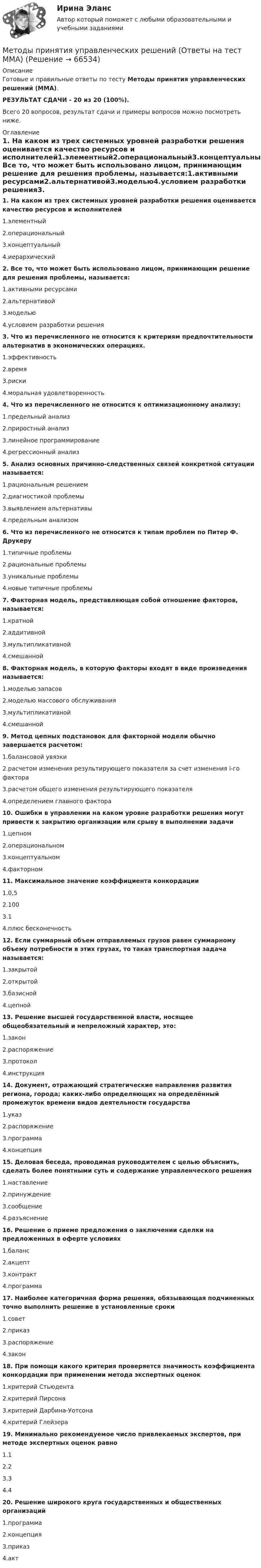     
            Описание
            Готовые и правильные ответы по тесту Методы принятия управленческих решений (ММА).РЕЗУЛЬТАТ СДАЧИ - 20 из 20 (100%).Всего 20 вопросов, результат сдачи и примеры вопросов можно посмотреть ниже. 
            Оглавление
            1. На каком из трех системных уровней разработки решения оценивается качество ресурсов и исполнителей1.элементный2.операциональный3.концептуальный4.иерархический2. Все то, что может быть использовано лицом, принимающим решение для решения проблемы, называется:1.активными ресурсами2.альтернативой3.моделью4.условием разработки решения3. Что из перечисленного не относится к критериям предпочтительности альтернатив в экономических операциях.1.эффективность2.время3.риски4.моральная удовлетворенность4. Что из перечисленного не относится к оптимизационному анализу:1.предельный анализ2.приростный анализ3.линейное программирование4.регрессионный анализ5. Анализ основных причинно-следственных связей конкретной ситуации называется:1.рациональным решением2.диагностикой проблемы3.выявлением альтернативы4.предельным анализом6. Что из перечисленного не относится к типам проблем по Питер Ф. Друкеру1.типичные проблемы2.рациональные проблемы3.уникальные проблемы4.новые типичные проблемы7. Факторная модель, представляющая собой отношение факторов, называется:1.кратной2.аддитивной3.мультипликативной4.смешанной8. Факторная модель, в которую факторы входят в виде произведения называется:1.моделью запасов2.моделью массового обслуживания3.мультипликативной4.смешанной9. Метод цепных подстановок для факторной модели обычно завершается расчетом:1.балансовой увязки2.расчетом изменения результирующего показателя за счет изменения i-го фактора3.расчетом общего изменения результирующего показателя4.определением главного фактора10. Ошибки в управлении на каком уровне разработки решения могут привести к закрытию организации или срыву в выполнении задачи1.цепном2.операциональном3.концептуальном4.факторном11. Максимальное значение коэффициента конкордации1.0,52.1003.14.плюс бесконечность12. Если суммарный объем отправляемых грузов равен суммарному объему потребности в этих грузах, то такая транспортная задача называется:1.закрытой2.открытой3.базисной4.цепной13. Решение высшей государственной власти, носящее общеобязательный и непреложный характер, это:1.закон2.распоряжение3.протокол4.инструкция14. Документ, отражающий стратегические направления развития региона, города; каких-либо определяющих на определённый промежуток времени видов деятельности государства1.указ2.распоряжение3.программа4.концепция15. Деловая беседа, проводимая руководителем с целью объяснить, сделать более понятными суть и содержание управленческого решения1.наставление2.принуждение3.сообщение4.разъяснение16. Решение о приеме предложения о заключении сделки на предложенных в оферте условиях1.баланс2.акцепт3.контракт4.программа17. Наиболее категоричная форма решения, обязывающая подчиненных точно выполнить решение в установленные сроки1.совет2.приказ3.распоряжение4.закон18. При помощи какого критерия проверяется значимость коэффициента конкордации при применении метода экспертных оценок1.критерий Стьюдента2.критерий Пирсона3.критерий Дарбина-Уотсона4.критерий Глейзера19. Минимально рекомендуемое число привлекаемых экспертов, при методе экспертных оценок равно1.12.23.34.420. Решение широкого круга государственных и общественных организаций1.программа2.концепция3.приказ4.акт  
            
            
            Методы принятия управленческих решений ММУМетоды принятия управленческих решений (Ответы на тест ММА)Методы принятия управленческих решений. ПКЗ. СИУ РАНХИГС.Методы принятия управленческих решений Под ред. Иванова П.В. ЮРАЙТ https://urait.ru/Методы принятия управленческих решений. Практическое задание. ММУ.Методы принятия управленческих решений. Практическое задание. МУМ.Методы принятия управленческих решений (расчетно-графическая работа, 3 задачи). Крупная фирма по продажам макаронных изделий планирует выход на рынок нового региона...Методы принятия управленческих решений ВСЕ ЗАДАНИЯ 💯 Методы принятия управленческих решений (все ответы на тест Синергия / МТИ / МосАП, ноябрь 2022)💯 Методы принятия управленческих решений (все ответы на тест Синергия / МТИ / МосАП, февраль 2023)Методы принятия управленческих решений. Зет № 4//РОВЕБ//80 БАЛЛОВМетоды принятия управленческих решений//ИТОГОВЫЙ ТЕСТ//РГУ им. А.Н. КосыгинаМетоды принятия управленческих решений классифицируют по …Методы принятия управленческих решений. Методы оптимальных решений. Синергия. Тест.