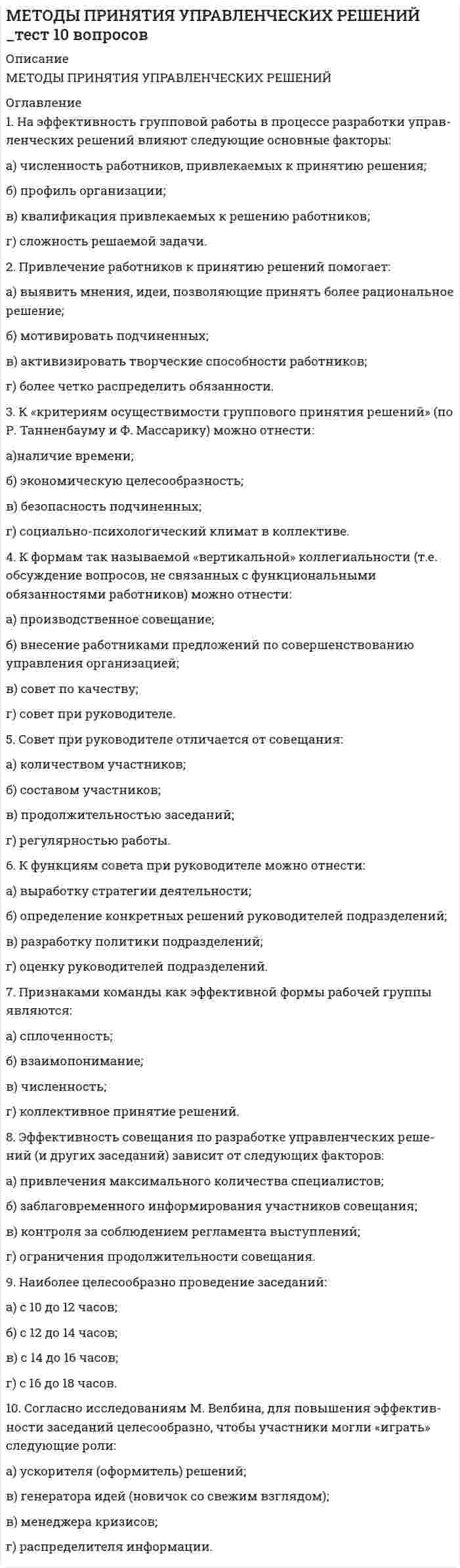      
          Описание
          <h1>МЕТОДЫ ПРИНЯТИЯ УПРАВЛЕНЧЕСКИХ РЕШЕНИЙ </h1><h1>тест 20 вопросов</h1> 
          Оглавление
          Тесты 4. МЕТОДЫ ПРИНЯТИЯ УПРАВЛЕНЧЕСКИХ РЕШЕНИЙНеобходимо отметить все правильные ответы на каждый вопрос (правильных ответов может быть несколько, но не более трех).1. В качестве «производственных факторов» при построении диа­граммы Исикавы целесообразно использовать следующие:а) сотрудников организации;б) используемые материалы;в) цену изделия;г) качество продукции.2 . Особенностями использования карты мнений как инструмента определения причин возникновения проблем являются:а) структурированность причин по выделенным факторам;б) возможность построения более длинных причинно-следственных цепочек;в) применение группового метода поиска причин;г) более четкая формулировка возможных причин.3 . Карта мнений отличается от диаграммы Исикавы:а) графическим представлением;б) возможностью построения более длинных причинно-следствен­ных цепочек;в) структурированностью причин по производственным факторам;г) формулировкой возможных причин.4 . Для определения факторов, от которых зависит успешное решение задачи, могут использоваться:а) карта мнений;б) диаграмма Парето;в) диаграмма Исикавы;г) метод Альпы.5. Важное значение для своевременного выявления проблем и опре­деления причин их возникновения имеет следующее:а) благоприятный социально-психологический климат;б) умение руководителей отделять «релевантную» информацию от несущественной;в) наличие «высокой» организационной структуры;г) понимание возможности наличия нескольких причин возникно­вения проблемы.6 . «Экспериментально» решение может быть принято и реализовано в следующих случаях:а) при недостатке времени на масштабную реализацию;б) при недостатке средств на масштабную реализацию;в) когда неизвестны причины возникновения проблемы;г) когда трудно предвидеть все последствия принятого решения.7 . К основным методам планирования своего времени, используемым менеджерами, относятся:а) принцип Парето;б) принцип Эйзенхауэра;в) анализ ABC;г) график Парето.8. Наиболее распространенными ошибками руководства являются:а) несогласованность принимаемых решений с вышестоящими ин­станциями;б) недостаточно жесткий контроль за подчиненными;в) отказ от делегирования полномочий;г) стремление добиться быстрого устранения проблем вместо их окончательного разрешения.9. К нормативным документам, определяющим порядок решения ти­повых задач, можно отнести:а) приказ;б) положение об отделе;в) положение о секторе;г) должностную инструкцию.10. Привлечение работников к принятию решений помогает:а) выявить мнения, идеи, позволяющие принять более рациональ­ное решение;б) мотивировать подчиненных;в) активизировать творческие способности работников;г) более четко распределить обязанности. Тесты 5. МЕТОДЫ ПРИНЯТИЯ УПРАВЛЕНЧЕСКИХ РЕШЕНИЙНеобходимо отметить все правильные ответы на каждый вопрос (правильных ответов может быть несколько, но не более трех).1. Необходимость в наличии не единственной альтернативы действий при принятии решений можно объяснить следующим:а) количество возможных альтернатив действий всегда практиче­ски бесконечно;б) разработка альтернатив не требует много времени;в) разработка альтернатив развивает творческие возможности ра­ботников;г) при наличии достаточно большого количества альтернатив уве­личивается вероятность выбора более рационального решения.2. Для увеличения количества анализируемых альтернатив решений можно использовать:а) диаграмму Парето;б) предложения работников организации;в) собственный прошлый опыт;г) метод «Альпы».3. К группе экспертных можно отнести следующие методы разработ­ки альтернатив:а) теорию игр;б) метод Дельфи;в) линейное программирование;г) статистическое моделирование.4. К приемам, позволяющим в процессе разработки альтернатив эф­фективно использовать метод мозгового штурма, можно отнести:а) регулярные групповые дискуссии;б) несколько туров опроса;в) запрет критиковать предлагаемые альтернативы;г) статистическую обработку результатов опроса.5. Метод Дельфи характеризуется:а) регулярными групповыми дискуссиями;б) несколькими турами опроса;в) запретом критиковать предлагаемые альтернативы;г) статистической обработкой результатов опроса.6. К методам анализа альтернатив действий можно отнести:а) таблицу решений;б) построение организационной структуры;в) построение «дерева решений»;г) опрос персонала.7. Анализ альтернатив действий означает:а) определение причин возникновения проблемы;б) разработку вариантов решений;в) оценку альтернатив;г) выбор наилучшей альтернативы.8. Анализ внешней среды включает в себя следующие факторы:а) потребителей;б) поставщиков;в) текучесть;г) менеджмент.9. Внешняя среда может оказывать следующее влияние на реализа­цию альтернатив:а) ограничивать возможности реализации;б) создавать благоприятные возможности;в) требовать соблюдения определенных правил;г) не оказывать существенного влияния.10. Ограничениями, которые сужают возможности принятия решения, могут быть:а) законы и правительственные постановления;б) экологическая допустимость;в) высококвалифицированный персонал;г) низкая рентабельность продукции. 
            
            
            МЕТОДЫ ПРИНЯТИЯ УПРАВЛЕНЧЕСКИХ РЕШЕНИЙ _ тест 20 вопросовМетоды принятия управленческих решений.Тест МЭБИК ( 48 вопросов)Методы принятия управленческих решений. Тест Синергия 2021.Методы принятия управленческих решений (тест с ответами Синергия)Методы, процедуры (алгоритмы) их реализации, например, в прикладных науках или в экспериментальных науках, – это …Методы стимулирования продаж тест СИНЕРГИЯ 2021г.(Ответы Экзамен)Методы стимулирования продаж (тест с ответами Синергия)Методы оптимальных решений (тест с ответами МОИ, Синергия) Методы подачи бетонной смеси в конструкцию. Укажите неправильный ответМетоды принятия управленческий решений СИНЕРГИЯ 100 баллов Методы принятия управленческих решений МОИ Синергия 2021 80 вопросовМетоды принятия управленческих решений. Ответы на 44 вопроса (93 балла). МФПУ Синергия, МОИ.Методы принятия управленческих решений. Ответы на тест ММУ. МЕТОДЫ ПРИНЯТИЯ УПРАВЛЕНЧЕСКИХ РЕШЕНИЙ _ тест 10 вопросов