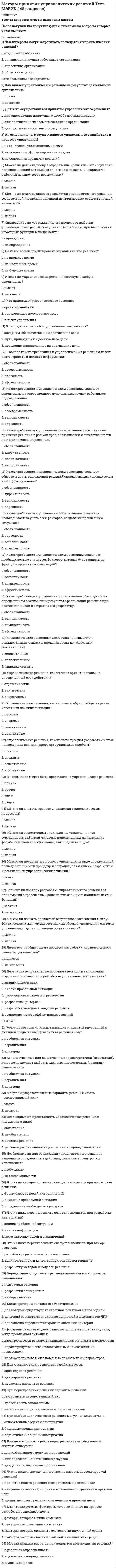     
          Описание
          В файле 60 вопросов с ответами. Верный ответ выделен желтым цветом. (см. скрин выше)Тест пройден в начале января 2021 года.Тест сдан на 93 балла (скрин приложен выше). Данные ответы позволят самостоятельно сдать тест на оценку 4-5.Для удобства вопросы расположены в алфавитном порядке, также можно использовать поиск по документу (Ctrl+F)Список вопросов, ответы на которые находятся в файле, указан ниже: 
          Оглавление
          <u>Методы принятия управленческих решений</u>1. Авторитет подавления образуется ...ü путем искусственного раздувания егоü за счет детальной предварительной проработки руководителем всех элементов выполнения задания и выдачи их подчиненныхü в случае преобладания приоритетов власти над приоритетами других потребностей и интересов основного персонала компании, клиентов или контрагентов2. Авторитет чванства вырабатывается …ü путем искусственного раздувания его3. Активная группа – это …ü группа лиц, принимающих решениеü группа людей, имеющая общие интересы и старающаяся оказать влияние на процесс выбора и его результатü группа людей, владеющих проблемой4. Альтернатива – это …ü способ выражения различий в оценке альтернативных вариантов с точки зрения участников процесса выбораü один из возможных способов достижения цели или один из конечных вариантов решенийü вариант действий ЛПР (лица, принимающего решения)5. Аппарат динамического программирования позволяет решать задачи …ü в динамикеü только финансового характераü только по управлению ресурсами6. В большинстве случаев принятие решений заключается …ü генерации возможных альтернатив решенийü выборе лучшей альтернативы решенияü генерации возможных альтернатив решений, их оценке и выборе лучшей7. В условиях, когда значения параметра достоверности прогноза меньше единицы, для определения наиболее выгодных стратегий используется критерий …ü Лапласаü Ходжа–Леманаü Гурвица8. Величина дополнительного выигрыша, получаемого вследствие изменения принимаемого решения Vх, может быть определена по формуле …ü Vy=Vf(uB–uA)ü Vd=Vx+Vyü Vx=uB(Vf–Vr)9. Величина дополнительного выигрыша, получаемого вследствие повышения достоверности прогноза Vy, может быть определена по формуле …ü Vd=Vx+Vyü Vy=Vf(uB–uA)ü Vx=uB(Vf–Vr)10. Величину общего эффекта от использования информации, содержащейся в прогнозе для ЛПР Vd , можно определить как …ü Vx=uB(Vf–Vr)ü Vy=Vf(uB–uA)ü Vd=Vx+Vy11.Вероятностным решениям …ü соответствует условие определенностиü соответствует условие неопределенностиü соответствует условие рискаü соответствует условие риска и неопределенности12. Вид целевого управления наиболее эффективен для организации с численностью примерно 100 человек- ... управлениеü регламентноеü программно-целевоеü инициативно-целевое13. Вид целевого управления, наиболее эффективный для акционерных обществ с численностью примерно 10 тыс. чел., - ... управлениеü инициативно-целевоеü регламентноеü программно-целевое14. Вид целевого управления, наиболее эффективный для небольшой организации с численностью 3-5 чел., - ... управлениеü регламентноеü программно-целевоеü инициативно-целевое15. Дерево решений – это …ü графическое представление процесса принятия решенийü философское видение процесса управленияü суть процесса принятия решений16. Для более эффективной реализации управленческого решения …ü необходима система контроляü необходима оперативная система управленияü необходимо сформулировать имеющиеся ограничения17. Задачи принятия решений можно разбить на … группыü Двеü Триü Четыре18. К группе методов исследования операций относится …ü метод теории игрü метод разработки сценарияü метод Дельфиü метод управления запасамиü метод линейного программирования19. Концепция исследования – это …ü парадигма его проведенияü главная характеристика его организацииü комплекс ключевых положений, определяющий методологию и организацию исследованияü свойство его целостностиü совокупность гипотез, определяющих программу исследования20. Критерий – это …ü способ выражения различий в оценке альтернативных вариантов с точки зрения участников процесса выбораü один из возможных способов достижения цели или один из конечных вариантов решенийü вероятностный показатель оценки альтернатив21. Критерий Вальда – это критерий …ü недостаточного основанияü пессимизма-оптимизмаü максимального гарантированного результатаü наименьших возможных потерьü средневзвешенного выигрыша22. Критерий Гурвица – это критерий …ü недостаточного основанияü пессимизма-оптимизмаü максимального гарантированного результатаü наименьших возможных потерьü средневзвешенного выигрыша23. Критерий Сэвиджа – это критерий …ü средневзвешенного выигрышаü наименьших возможных потерьü недостаточного основанияü пессимизма-оптимизмаü максимального гарантированного результата24. ЛПР (лицо, принимающее решения) – это …ü человек, который лично работает в рассматриваемой области деятельности, является признанным специалистом по решаемой проблеме, может и имеет возможность высказать суждения по нейü группа людей, имеющая общие интересы и старающаяся оказать влияние на процесс выбора и его результатü субъект, который всерьез намерен устранить стоящую перед ним проблему, выделить на ее разрешение и реально задействовать имеющиеся у него активные ресурсы, суверенно воспользоваться положительными результатами от решения проблемы или взять на себя всю ответственность за неуспех, неудачу, за напрасные расходы25. Максиминные и минимаксные критерии относятся к принятию решений в условиях …ü определенностиü неопределенностиü риска26. Метод «Дельфи» относится к … методамü количественнымü эвристическимü формализованным27. Метод анализа иерархий предполагает …ü иерархическое представление задачиü разработку оптимальной структуры управленияü декомпозицию проблемы на простые составляющие части28.Метод букета проблем относится к … методам ü эвристическимü количественнымü формализованным 29. Метод математического программирования …ü применяется для подсчета вариантов принятия управленческих решенийü применяется для расчета лучшего варианта решения по критерию оптимальности принятия управленческих решенийü не применяется для проведения расчетов управленческих решений30. Метод мозгового штурма относится к … методамü эвристическимü количественнымü формализованным31. Метод равномерной оптимизации применяется, если …ü глобальное качество альтернативы представляет собой сумму локальных (частных) качествü отсутствуют исходные данныеü необходимо провести анализ критериевü необходимо провести детализированный анализ проблемы32. Метод синектики относится к … методамü эвристическимü количественнымü формализованным33. Метод справедливого компромисса применяется, потому что …ü глобальное качество альтернативы представляет собой сумму локальных (частных) качествü имеется тесная связь с решением в некооперативных играхü необходимо провести детализированный анализ проблемыü необходимо провести анализ критериев34. Метод фокальных объектов относится к … методамü эвристическимü количественнымü формализованным35. Методы психологической активизации и методы подключения новых интеллектуальных источников относятся …ü к эвристическим методамü к активизирующим методамü к методам сценариев36. Модель принятия решений Врума–Йеттона …ü помогает руководителю найти возможные альтернативы решения возникшей проблемы ü помогает руководителю обосновать принятое решениеü позволяет выбрать метод разработки решенияü дает возможность определить роль подчиненных в процессе принятия решения37. Морфологический метод относится к … методамü эвристическимü количественнымü формализованным38. На основании матрицы потерь строится критерий …ü Лапласаü Гурвицаü Вальдаü Сэвиджа39. Набор критериев должен удовлетворять таким требованиям, как …ü полнота, действительность, разложимость, неизбыточность и минимальностьü полнота, действительность, неизбыточность и минимальностьü полнота, действительность, разложимость, и минимальность40. Основные достоинства системы «ринги» заключаются в том, что …ü принимаемые решения более обоснованыü менеджер несет персональную ответственность за результаты принятого решенияü решения принимаются весьма оперативноü реализация решений проходит быстро и эффективноü тщательно и всесторонне исследуется решаемая проблема41. Основу принятия всех решений на всех этапах процесса выработки решений составляют …ü предпочтения ЛПР (лица, принимающего решения)ü как предпочтения ЛПР, так и предпочтения экспертаü предпочтения эксперта42. Параметрический метод относится к … методамü формализованнымü количественнымü эвристическим43. Перед тем как начать процесс планирования, организация должна ...ü разработать и определить стратегию будущих действийü разработать бизнес-планü выявить недостатки в системе управленияü провести анализ предыдущих периодов деятельности44. Под владельцем проблемы понимается …ü человек, решающий проблему и ответственный за принятые решенияü субъект, который всерьез намерен устранить стоящую перед ним проблему, выделить на ее разрешение и реально задействовать имеющиеся у него активные ресурсыü человек, фактически осуществляющий выбор наилучшего варианта действия45. Под нормализацией векторного критерия при многокритериальной оптимизации понимается …ü приведение всех критериев к единой шкале измеренияü поиск оптимального решенияü декомпозиция задачи на составляющие частиü анализ критериев46. Под эффективностью управленческого решения понимается …ü достижение поставленной целиü результат, полученный от реализации решенияü разность между полученным эффектом и затратами на реализацию решенияü отношение эффекта от реализации решения к затратам на его разработку и осуществление47. Полнота набора критериев означает, что …ü критерии должны быть определены так, чтобы не дублировался учет одних и тех же аспектов решаемой проблемыü критерии должны быть такими, чтобы их можно было объяснять другим, особенно в тех случаях, когда важнейшей целью работы является выработка и защита определенной позицииü критерий должен охватывать все важные аспекты проблемы48. Понятие «чистый риск» означает …ü вероятность получения убытка или нулевого результатаü возможными величинами прибыли и убытковü все издержки, связанные с решением, минус вероятная прибыль количественную оценкуü вероятности получения запланированной прибыли разность между максимально49. … представляет собой набор прогнозов по каждому рассматриваемому решению, его реализации, а также по возможным положительным и отрицательным последствиямü Метод сценариевü Эвристический методü Активизирующий метод50. При принятии решения наилучшим является ...ü оптимальное решение, приводящее к положительному эффектуü выбор такой альтернативы из числа возможных, в которой с учетом всех разнообразных факторов и противоречивых требований будет оптимизирована общая ценностьü решение, доставляющее оптимум функции, выражающей цель системы51. Применение ММ-критерия оправдано, если …ü необходимо исключить какой бы то ни было рискü имеется тесная связь с решением в некооперативных играхü необходимо провести детализированный анализ проблемы52. Процессы принятия управленческих решений в организациях, как правило, …ü протекают в паритетных группахü протекают в иерархических группахü носят индивидуальный характер53. Решение, принятое по заранее определенному алгоритму, называется …ü стандартнымü хорошо структурированнымü формализованнымü детерминированным54. Риск при принятии управленческих решений заключается …ü в опасности принятия неудачного решенияü в отсутствии необходимой информации для анализа ситуацииü в вероятности потери ресурсов или неполучения доходаü в невозможности прогнозировать результаты решения55. Транспортная задача относится к классу …ü задач линейного программирования (ЗЛП)ü экономических задачü управленческих задач56. Управление необходимо исследовать для …ü повышения качества управленческих решенийü эффективного совершенствования управления.ü получения дополнительной информации при принятии решений.57. Управление проектом – это …ü декомпозиция проблемы на составляющие элементыü формализованное представление экономической задачиü профессиональная деятельность по руководству ресурсами58.Уровень риска характеризуется …ü вероятностью возникновения ущерба произведениемü размером возможного ущербаü произведением вероятности возникновения ущерба и размера возможного ущерба59. Эксперт – это …ü субъект, который всерьез намерен устранить стоящую перед ним проблему, выделить на ее разрешение и реально задействовать имеющиеся у него активные ресурсы, суверенно воспользоваться положительными результатами от решения проблемы или взять на себя всю ответственность за неуспех, неудачу, за напрасные расходыü группа людей, имеющая общие интересы и старающаяся оказать влияние на процесс выбора и его результатü человек, который лично работает в рассматриваемой области деятельности, является признанным специалистом по решаемой проблеме, может и имеет возможность высказать суждения по ней60. Экспертный метод разработки управленческих решений (РУР) эффективно реализуется при условии, что ...ü ситуации имеют сходный или повторяющийся характерü в решении принимают участие несколько специалистов с различными предметами заинтересованностиü решения рассчитаны на широкий круг потребителей 
            
            
            Методы принятия управленческих решений. Тест Синергия 2021.Методы принятия управленческих решений (тест с ответами Синергия)Методы, процедуры (алгоритмы) их реализации, например, в прикладных науках или в экспериментальных науках, – это …Методы стимулирования продаж тест СИНЕРГИЯ 2021г.(Ответы Экзамен)Методы стимулирования продаж (тест с ответами Синергия)Метрология, стандартизация и сертификация.Росдистант ТГУМетрология, стандартизация, сертификация и техническое документированиеМетоды принятия управленческий решений СИНЕРГИЯ 100 баллов Методы принятия управленческих решений МОИ Синергия 2021 80 вопросовМетоды принятия управленческих решений. Ответы на 44 вопроса (93 балла). МФПУ Синергия, МОИ.Методы принятия управленческих решений. Ответы на тест ММУ. МЕТОДЫ ПРИНЯТИЯ УПРАВЛЕНЧЕСКИХ РЕШЕНИЙ _ тест 10 вопросовМЕТОДЫ ПРИНЯТИЯ УПРАВЛЕНЧЕСКИХ РЕШЕНИЙ _тест 10 вопросовМЕТОДЫ ПРИНЯТИЯ УПРАВЛЕНЧЕСКИХ РЕШЕНИЙ _ тест 20 вопросов