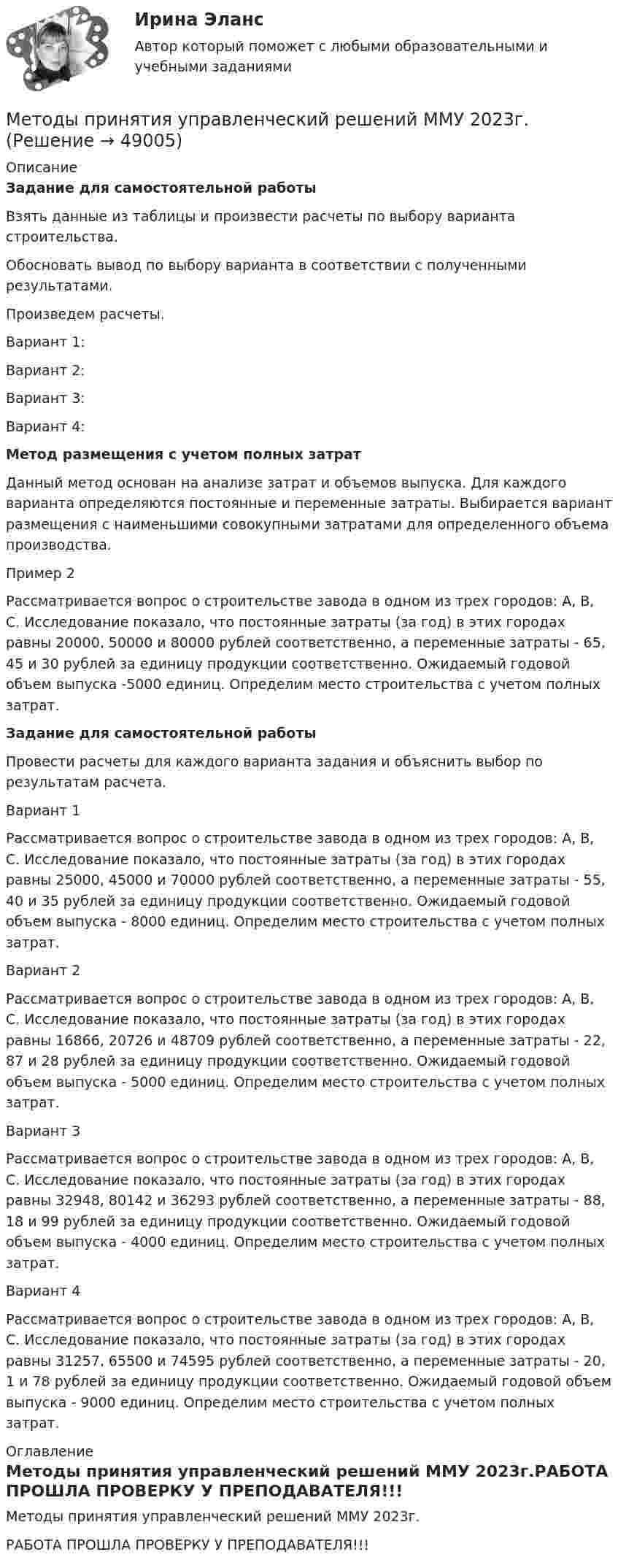     
            Описание
            Задание для самостоятельной работы	Взять данные из таблицы и произвести расчеты по выбору варианта строительства. 	Обосновать вывод по выбору варианта в соответствии с полученными результатами.	Произведем расчеты.	Вариант 1:	Вариант 2:	Вариант 3:	Вариант 4: Метод размещения с учетом полных затрат	Данный метод основан на анализе затрат и объемов выпуска. Для каждого варианта определяются постоянные и переменные затраты. Выбирается вариант размещения с наименьшими совокупными затратами для определенного объема производства.	Пример 2	Рассматривается вопрос о строительстве завода в одном из трех городов: А, В, С. Исследование показало, что постоянные затраты (за год) в этих городах равны 20000, 50000 и 80000 рублей соответственно, а переменные затраты - 65, 45 и 30 рублей за единицу продукции соответственно. Ожидаемый годовой объем выпуска -5000 единиц. Определим место строительства с учетом полных затрат.Задание для самостоятельной работы	Провести расчеты для каждого варианта задания и объяснить выбор по результатам расчета.	Вариант 1	Рассматривается вопрос о строительстве завода в одном из трех городов: А, В, С. Исследование показало, что постоянные затраты (за год) в этих городах равны 25000, 45000 и 70000 рублей соответственно, а переменные затраты - 55, 40 и 35 рублей за единицу продукции соответственно. Ожидаемый годовой объем выпуска - 8000 единиц. Определим место строительства с учетом полных затрат.	Вариант 2	Рассматривается вопрос о строительстве завода в одном из трех городов: А, В, С. Исследование показало, что постоянные затраты (за год) в этих городах равны 16866, 20726 и 48709 рублей соответственно, а переменные затраты - 22, 87 и 28 рублей за единицу продукции соответственно. Ожидаемый годовой объем выпуска - 5000 единиц. Определим место строительства с учетом полных затрат.	Вариант 3	Рассматривается вопрос о строительстве завода в одном из трех городов: А, В, С. Исследование показало, что постоянные затраты (за год) в этих городах равны 32948, 80142 и 36293 рублей соответственно, а переменные затраты - 88, 18 и 99 рублей за единицу продукции соответственно. Ожидаемый годовой объем выпуска - 4000 единиц. Определим место строительства с учетом полных затрат.	Вариант 4	Рассматривается вопрос о строительстве завода в одном из трех городов: А, В, С. Исследование показало, что постоянные затраты (за год) в этих городах равны 31257, 65500 и 74595 рублей соответственно, а переменные затраты - 20, 1 и 78 рублей за единицу продукции соответственно. Ожидаемый годовой объем выпуска - 9000 единиц. Определим место строительства с учетом полных затрат. 
            Оглавление
            Методы принятия управленческий решений ММУ 2023г.РАБОТА ПРОШЛА ПРОВЕРКУ У ПРЕПОДАВАТЕЛЯ!!! 
            
            
            Методы принятия решений и теория игр. Решение 2-х задач: 1) Пекарня печет хлеб на продажу магазинам....; 2) Администрации театра нужно решить, сколько заказать программок для представлений...Методы принятия управленческий решений ММУ 2023г.Методы принятия управленческих решенийМетоды принятия управленческих решений - Zadanie1. Zadanie2.Zadanie3.Методы принятия управленческих решений ВСЕ ЗАДАНИЯ 💯 Методы принятия управленческих решений (все ответы на тест Синергия / МТИ / МосАП, ноябрь 2022)💯 Методы принятия управленческих решений (все ответы на тест Синергия / МТИ / МосАП, февраль 2023)💯 Методы принятия и исполнение управленческих решений в государственном и муниципальном управлении (ответы на тесты Синергия / МТИ / МосАП, январь 2023)Методы принятия и исполнение управленческих решений в государственном и муниципальном управлении. СинергияМетоды принятия и исполнение управленческих решений в государственном и муниципальном управлении. СинергияМетоды принятия и исполнение управленческих решений в государственном и муниципальном управлении. Синергия. Итоговый + компетентностный тестыМетоды принятия и исполнение управленческих решений в государственном и муниципальном управлении (тест с ответами Синергия/МОИ/ МТИ /МОСАП)Методы принятия и исполнение управленческих решений \\Синергия \\ Итоговый + компетентностный тестыМетоды принятия и исполнение управленческих решений \\ Синергия \\ Тесты с 1 по 6 