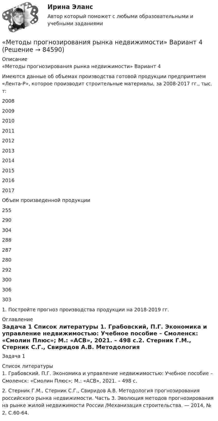     
            Описание
            «Методы прогнозирования рынка недвижимости» Вариант 4	Имеются данные об объемах производства готовой продукции предприятием «Лента-Р», которое производит строительные материалы, за 2008-2017 гг., тыс. т:   2008  2009 2010 2011 2012 2013 2014 2015 2016 2017   Объем произведенной продукции 255 290 304 288 287 280 292 300 306 303 	1. Постройте прогноз производства продукции на 2018-2019 гг.  
            Оглавление
            Задача 1 
            Список литературы
            1.	Грабовский, П.Г. Экономика и управление недвижимостью: Учебное пособие – Смоленск: «Смолин Плюс»; М.: «АСВ», 2021. – 498 с.2.	Стерник Г.М., Стерник С.Г., Свиридов А.В. Методология прогнозирования российского рынка недвижимости. Часть 3. Эволюция методов прогнозирования на рынке жилой недвижимости России /Механизация строительства. — 2014, № 2, С.60-64.  
            
            
            Методы прогнозирования рынка недвижимости «Методы прогнозирования рынка недвижимости» Вариант 4Методы психологических исследованийМетоды разрешения конфликтных ситуаций в коллективеМетоды расчета надежности технических систем (Обучение)Методы решения проблем в информатикеМетоды решения проблем в информатикеМетоды принятия управленческих решений. СинергияМетоды принятия управленческих решений//СИНЕРГИЯ//МОСАП//МОИ//МТИ методы принятия управленческих решений тест синергия Методы принятия управленческих решений (Тест с ответами ИДО / ММА)Методы принятия управленческих решений (тест с ответами ММА)Методы принятия управленческих решений (тест с ответами Синергия) - 2022Методы принятия управленческих решений (тест с ответами Синергия) - 2022 