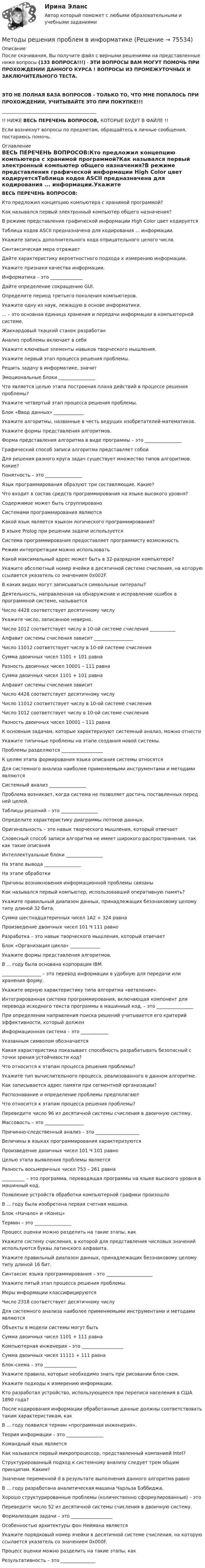     
            Описание
            После скачивания, Вы получите файл с верными решениями на представленные ниже вопросы (133 ВОПРОСА!!!) - ЭТИ ВОПРОСЫ ВАМ МОГУТ ПОМОЧЬ ПРИ ПРОХОЖДЕНИИ ДАННОГО КУРСА ! ВОПРОСЫ ИЗ ПРОМЕЖУТОЧНЫХ И ЗАКЛЮЧИТЕЛЬНОГО ТЕСТА. ЭТО НЕ ПОЛНАЯ БАЗА ВОПРОСОВ - ТОЛЬКО ТО, ЧТО МНЕ ПОПАЛОСЬ ПРИ ПРОХОЖДЕНИИ, УЧИТЫВАЙТЕ ЭТО ПРИ ПОКУПКЕ!!!_________________________________________!! НИЖЕ ВЕСЬ ПЕРЕЧЕНЬ ВОПРОСОВ, КОТОРЫЕ БУДУТ В ФАЙЛЕ !!Если возникнут вопросы по предметам, обращайтесь в личные сообщения, постараюсь помочь. 
            Оглавление
            ВЕСЬ ПЕРЕЧЕНЬ ВОПРОСОВ:Кто предложил концепцию компьютера с хранимой программой?Как назывался первый электронный компьютер общего назначения?В режиме представления графической информации High Color цвет кодируетсяТаблица кодов ASCII предназначена для кодирования ... информации.Укажите запись дополнительного кода отрицательного целого числа.Синтаксическая мера отражаетДайте характеристику вероятностного подхода к измерению информации.Укажите признаки качества информации.Информатика – это ______________Дайте определение сокращению GUI.Определите период третьего поколения компьютеров.Укажите одну из наук, лежащую в основе информатики.... – это основная единица хранения и передачи информации в компьютерной системе.Жаккардовый ткацкий станок разработанАнализ проблемы включает в себяУкажите ключевые элементы навыков творческого мышления.Укажите первый этап процесса решения проблемы.Решить задачу в информатике, значитЭмоциональные блоки ________________Что является целью этапа построения плана действий в процессе решения проблемы?Укажите четвертый этап процесса решения проблемы.Блок «Ввод данных» _____________Укажите алгоритмы, названные в честь ведущих изобретателей-математиков.Укажите формы представления алгоритмов.Форма представления алгоритма в виде программы – это ________________Графический способ записи алгоритма представляет собойДля решения разного круга задач существует множество типов алгоритмов. Какие?Понятность – это ________________Язык программирования образуют три составляющие. Какие?Что входит в состав средств программирования на языке высокого уровня?Содержимое может быть сгруппированоСистемами программирования являютсяКакой язык является языком логического программирования?В языке Prolog при решении задачи используетсяСистема программирования предоставляет программисту возможностьРежим интерпретации можно использоватьКакой максимальный адрес может быть в 32-разрядном компьютере?Укажите абсолютный номер ячейки в десятичной системе счисления, на которую ссылается указатель со значением 0х002F.В каких видах могут записываться символьные литералы?Деятельность, направленная на обнаружение и исправление ошибок в программной системе, называетсяЧисло 4428 соответствует десятичному числуУкажите число, записанное неверно.Число 1012 соответствует числу в 10-ой системе счисления ___________Алфавит системы счисления зависит _________________Число 11012 соответствует числу в 10-ой системе счисленияСумма двоичных чисел 1101 + 101 равнаРазность двоичных чисел 10001 – 111 равнаСумма двоичных чисел 1101 + 101 равнаАлфавит системы счисления зависитЧисло 4428 соответствует десятичному числуЧисло 11012 соответствует числу в 10-ой системе счисленияЧисло 1012 соответствует числу в 10-ой системе счисленияРазность двоичных чисел 10001 – 111 равнаК основным задачам, которые характеризуют системный анализ, можно отнестиУкажите типичные проблемы на этапе создания новой системы.Проблемы разделяются __________________К целям этапа формирования языка описания системы относятсяДля системного анализа наиболее применяемыми инструментами и методами являютсяСистемный анализ ________________Проблема возникает, когда система не позволяет достичь поставленных перед ней целей.Таблицы решений – это ________________Определите характеристику диаграммы потоков данных.Оригинальность – это навык творческого мышления, который отвечаетСловесный способ записи алгоритма не имеет широкого распространения, так как такие описанияИнтеллектуальные блоки ________________На этапе вывода ________________На этапе обработкиПричины возникновения информационной проблемы связаныКак назывался первый компьютер, использовавший оперативную память?Укажите правильный диапазон данных, принадлежащих беззнаковому целому типу длиной 32 бита.Сумма шестнадцатеричных чисел 1А2 + 324 равнаПроизведение двоичных чисел 101 Ч 111 равноРазработка – это навык творческого мышления, который отвечаетБлок «Организация цикла» _____________Укажите формы представления алгоритмов.В ... году была основана корпорация IBM._________________ – это перевод информации в удобную для передачи или хранения форму.Укажите верную характеристику типа алгоритма «ветвление».Интегрированная система программирования, включающая компонент для перевода исходного текста программы в машинный код, – это ________________При определении направления поиска решений учитывается его критерий эффективности, который долженИнформационная система – это ____________Указанным символом обозначаетсяКакая характеристика показывает способность разрабатывать безопасный с точки зрения устойчивости код?Что относится к этапам процесса решения проблемы?Укажите тип вычислительного процесса, реализованного в данном алгоритме. Как записывается адрес памяти при сегментной организации?Распознавание и определение проблемы предполагаютЧто относится к этапам процесса решения проблемы?Переведите число 96 из десятичной системы счисления в двоичную систему.Массовость – это _________________Причинно-следственный анализ – это ___________________Величины в языках программирования характеризуютсяПроизведение двоичных чисел 101 Ч 101 равноЦелью этапа выявления проблемы являетсяРазность восьмеричных чисел 753 – 261 равна__________ – это программа, переводящая программы на языке высокого уровня в машинный код.Появление устройств обработки компьютерной графики произошлоВ ... году была изобретена первая счетная машина.Блок «Начало» и «Конец»Термин – это ________________Процесс оценки можно разделить на такие этапы, какУкажите систему счисления, в которой для представления числовых значений используются буквы латинского алфавита.Укажите правильный диапазон данных, принадлежащих беззнаковому целому типу длиной 16 бит.Синтаксис языка программирования – это ____________________Укажите пятый этап процесса решения проблемы.Меры информации классифицируютсяЧисло 2318 соответствует десятичному числуДля системного анализа наиболее применяемыми инструментами и методами являютсяОбъекты в модели системы могут бытьСумма двоичных чисел 1101 + 111 равнаКомпьютерная инженерия – это __________________Сумма двоичных чисел 11111 + 111 равнаБлок-схема – это ______________Укажите правила, которые необходимо знать при рисовании блок-схем.Укажите подходы к измерению информации.Кто разработал устройство, использующееся при переписи населения в США 1890 года?После кодирования информации обработанные данные должны соответствовать таким характеристикам, какВ ... году появился термин «программная инженерия».Теория информации – это ________________Командный язык являетсяКак назывался первый микропроцессор, представленный компанией Intel?Структурированный подход к системному анализу следует трем общим принципам. Каким?Значение переменной d в результате выполнения данного алгоритма равно В ... году разработана аналитическая машина Чарльза Бэббиджа.Хорошо структурированные проблемы (количественно сформулированные) – этоПереведите число 52 из десятичной системы счисления в двоичную систему.Формализация задачи – это __________________Особенностью архитектуры фон Неймана являетсяУкажите порядковый номер ячейки в десятичной системе счисления, на которую ссылается указатель со значением 0х000F.Процесс оценки можно разделить на такие этапы, какРезультативность – это _______________  
            
            
            Методы решения проблем в информатикеМетоды решения проблем в информатике Методы решения проблем в информатике/Практические задания/Росдистант/Вариант ФМетоды решения проблем в информатике/Росдистант/Практические задания«Методы снижения рисков ГЧП»Методы совершенствования системы управления можно разделить в общем виде на …«Методы социологических исследований в социальной работе (теория, организация проведения, разработка программы  исследования)».  Методы принятия управленческих решений (тест с ответами Синергия) - 2022 Методы принятия управленчиских решений- Варианрт 27Методы прогнозирования рынка недвижимости «Методы прогнозирования рынка недвижимости» Вариант 4Методы психологических исследованийМетоды разрешения конфликтных ситуаций в коллективеМетоды расчета надежности технических систем (Обучение)