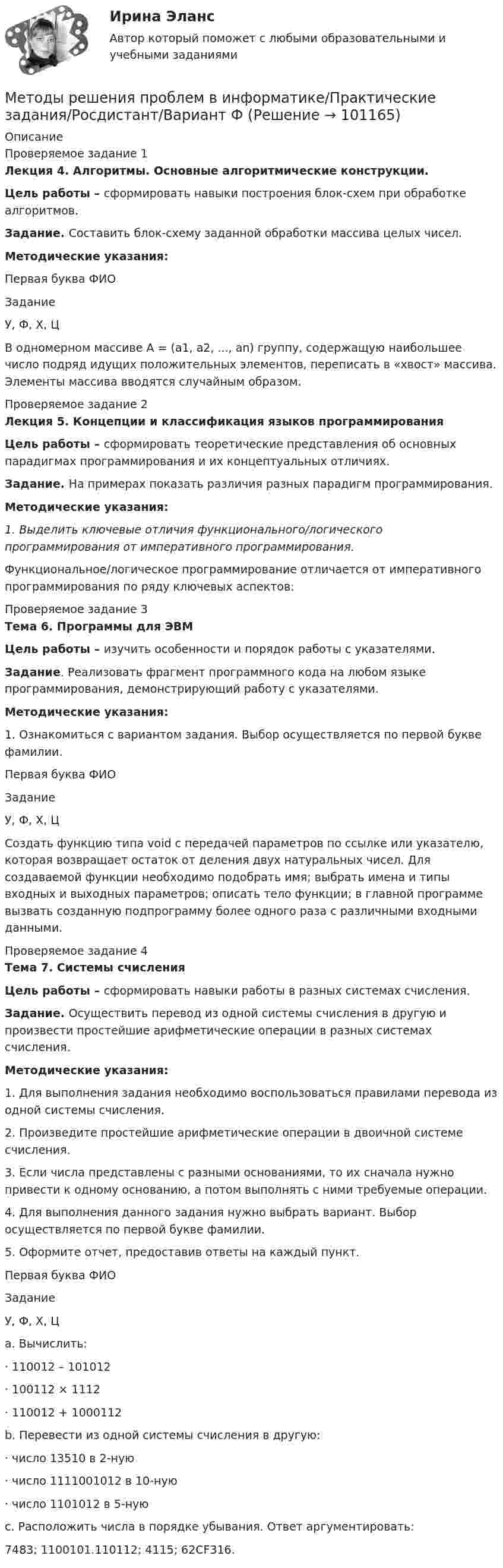      
            Описание
            Проверяемое задание 1Лекция 4. Алгоритмы. Основные алгоритмические конструкции.Цель работы – сформировать навыки построения блок-схем при обработке алгоритмов.Задание. Составить блок-схему заданной обработки массива целых чисел.Методические указания:  Первая буква ФИО Задание   У, Ф, Х, Ц В одномерном массиве A = (a1, а2, ..., аn) группу, содержащую наибольшее число подряд идущих положительных элементов, переписать в «хвост» массива. Элементы массива вводятся случайным образом.  Проверяемое задание 2Лекция 5. Концепции и классификация языков программированияЦель работы – сформировать теоретические представления об основных парадигмах программирования и их концептуальных отличиях.Задание. На примерах показать различия разных парадигм программирования.Методические указания:1.   Выделить ключевые отличия функционального/логического программирования от императивного программирования.Функциональное/логическое программирование отличается от императивного программирования по ряду ключевых аспектов:Проверяемое задание 3Тема 6. Программы для ЭВМЦель работы – изучить особенности и порядок работы с указателями.Задание. Реализовать фрагмент программного кода на любом языке программирования, демонстрирующий работу с указателями. Методические указания:1.         Ознакомиться с вариантом задания. Выбор осуществляется по первой букве фамилии.  Первая буква ФИО Задание   У, Ф, Х, Ц Создать функцию типа void с передачей параметров по ссылке или указателю, которая возвращает остаток от деления двух натуральных чисел. Для создаваемой функции необходимо подобрать имя; выбрать имена и типы входных и выходных параметров; описать тело функции; в главной программе вызвать созданную подпрограмму более одного раза с различными входными данными.  Проверяемое задание 4Тема 7. Системы счисленияЦель работы – сформировать навыки работы в разных системах счисления.Задание. Осуществить перевод из одной системы счисления в другую и произвести простейшие арифметические операции в разных системах счисления.Методические указания:1.   Для выполнения задания необходимо воспользоваться правилами перевода из одной системы счисления.2.   Произведите простейшие арифметические операции в двоичной системе счисления.3.   Если числа представлены с разными основаниями, то их сначала нужно привести к одному основанию, а потом выполнять с ними требуемые операции.4.   Для выполнения данного задания нужно выбрать вариант. Выбор осуществляется по первой букве фамилии.5.   Оформите отчет, предоставив ответы на каждый пункт. Первая буква ФИО Задание   У, Ф, Х, Ц a.              Вычислить:·        110012 – 101012·        100112 × 1112·        110012 + 1000112b.             Перевести из одной системы счисления в другую:·        число 13510 в 2-ную·        число 1111001012 в 10-ную·        число 1101012 в 5-нуюc.              Расположить числа в порядке убывания. Ответ аргументировать: 7483; 1100101.110112; 4115; 62CF316.    
            
            
            Методы решения проблем в информатике Методы решения проблем в информатике/Практические задания/Росдистант/Вариант ФМетоды решения проблем в информатике/Росдистант/Практические задания«Методы снижения рисков ГЧП»Методы совершенствования системы управления можно разделить в общем виде на …«Методы социологических исследований в социальной работе (теория, организация проведения, разработка программы  исследования)».  Методы списания затратМетоды принятия управленчиских решений- Варианрт 27Методы прогнозирования рынка недвижимости «Методы прогнозирования рынка недвижимости» Вариант 4Методы психологических исследованийМетоды разрешения конфликтных ситуаций в коллективеМетоды расчета надежности технических систем (Обучение)Методы решения проблем в информатике