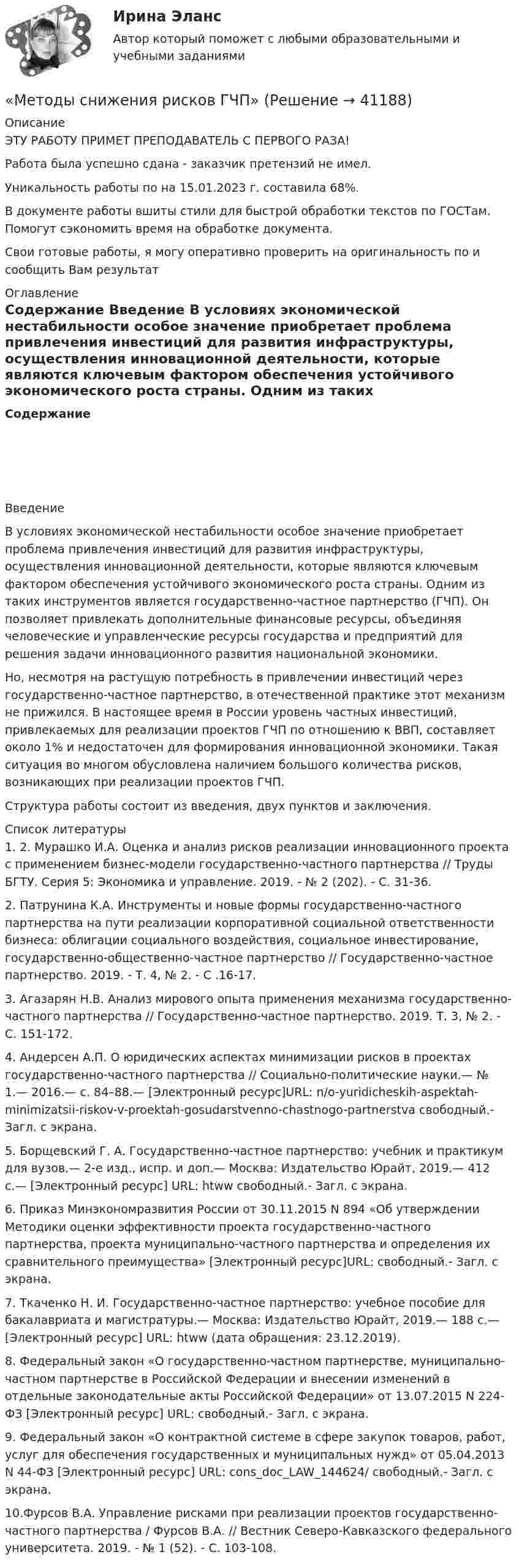      
          Описание
          ЭТУ РАБОТУ ПРИМЕТ ПРЕПОДАВАТЕЛЬ С ПЕРВОГО РАЗА!Работа была успешно сдана - заказчик претензий не имел.Уникальность работы по  на 15.01.2023 г. составила 68%.В документе работы вшиты стили для быстрой обработки текстов по ГОСТам. Помогут сэкономить время на обработке документа.Свои готовые работы, я могу оперативно проверить на оригинальность по  и сообщить Вам результат 
          Оглавление
           Содержание  Введение В условиях экономической нестабильности особое значение приобретает проблема привлечения инвестиций для развития инфраструктуры, осуществления инновационной деятельности, которые являются ключевым фактором обеспечения устойчивого экономического роста страны. Одним из таких инструментов является государственно-частное партнерство (ГЧП). Он позволяет привлекать дополнительные финансовые ресурсы, объединяя человеческие и управленческие ресурсы государства и предприятий для решения задачи инновационного развития национальной экономики.Но, несмотря на растущую потребность в привлечении инвестиций через государственно-частное партнерство, в отечественной практике этот механизм не прижился. В настоящее время в России уровень частных инвестиций, привлекаемых для реализации проектов ГЧП по отношению к ВВП, составляет около 1% и недостаточен для формирования инновационной экономики. Такая ситуация во многом обусловлена   наличием большого количества рисков, возникающих при реализации проектов ГЧП.Структура работы состоит из введения, двух пунктов и заключения. 
          Список литературы
          1.   2. Мурашко И.А. Оценка и анализ рисков реализации инновационного проекта с применением бизнес-модели государственно-частного партнерства // Труды БГТУ. Серия 5: Экономика и управление. 2019. - № 2 (202). - С. 31-36.2.   Патрунина К.А. Инструменты и новые формы государственно-частного партнерства на пути реализации корпоративной социальной ответственности бизнеса: облигации социального воздействия, социальное инвестирование, государственно-общественно-частное партнерство // Государственно-частное партнерство. 2019. - Т. 4, № 2. - С .16-17.3.   Агазарян Н.В. Анализ мирового опыта применения механизма государственно-частного партнерства // Государственно-частное партнерство. 2019. Т. 3, № 2. - С. 151-172.4.   Андерсен А.П. О юридических аспектах минимизации рисков в проектах государственно-частного партнерства // Социально-политические науки.— № 1.— 2016.— с. 84–88.— [Электронный ресурс]URL:  n/o-yuridicheskih-aspektah-minimizatsii-riskov-v-proektah-gosudarstvenno-chastnogo-partnerstva свободный.- Загл. с экрана.5.   Борщевский Г. А. Государственно-частное партнерство: учебник и практикум для вузов.— 2-е изд., испр. и доп.— Москва: Издательство Юрайт, 2019.— 412 с.— [Электронный ресурс] URL: htww свободный.- Загл. с экрана.6.   Приказ Минэкономразвития России от 30.11.2015 N 894 «Об утверждении Методики оценки эффективности проекта государственно-частного партнерства, проекта муниципально-частного партнерства и определения их сравнительного преимущества» [Электронный ресурс]URL:  свободный.- Загл. с экрана.7.   Ткаченко Н. И. Государственно-частное партнерство: учебное пособие для бакалавриата и магистратуры.— Москва: Издательство Юрайт, 2019.— 188 с.— [Электронный ресурс] URL: htww (дата обращения: 23.12.2019).8.   Федеральный закон «О государственно-частном партнерстве, муниципально-частном партнерстве в Российской Федерации и внесении изменений в отдельные законодательные акты Российской Федерации» от 13.07.2015 N 224-ФЗ [Электронный ресурс] URL:  свободный.- Загл. с экрана.9.   Федеральный закон «О контрактной системе в сфере закупок товаров, работ, услуг для обеспечения государственных и муниципальных нужд» от 05.04.2013 N 44-ФЗ [Электронный ресурс] URL:  cons_doc_LAW_144624/ свободный.- Загл. с экрана.10.Фурсов В.А. Управление рисками при реализации проектов государственно-частного партнерства / Фурсов В.А. // Вестник Северо-Кавказского федерального университета. 2019. - № 1 (52). - С. 103-108.
            
            
            Методы решения проблем в информатике/Росдистант/Практические задания«Методы снижения рисков ГЧП»Методы совершенствования системы управления можно разделить в общем виде на …«Методы социологических исследований в социальной работе (теория, организация проведения, разработка программы  исследования)».  Методы списания затрат💯 Методы стимулирования продаж (все ответы на тест Синергия / МТИ / МосАП, ноябрь 2022)💯 Методы стимулирования продаж (ответы на тест Синергия / МОИ / МТИ / МосАП, ноябрь 2023)«Методы прогнозирования рынка недвижимости» Вариант 4Методы психологических исследованийМетоды разрешения конфликтных ситуаций в коллективеМетоды расчета надежности технических систем (Обучение)Методы решения проблем в информатикеМетоды решения проблем в информатикеМетоды решения проблем в информатике 