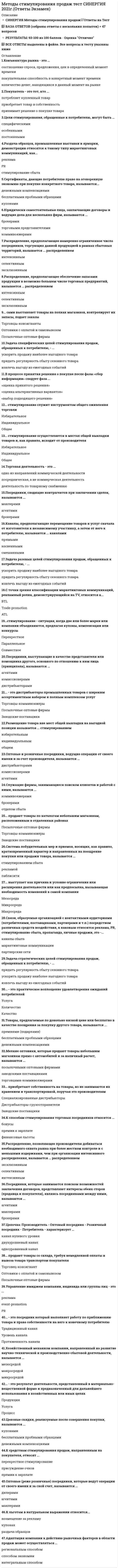    
          Описание
          40  вопросов с ответамиСдано на 87 баллов из 100 ХорошоГод сдачи - 2018-2020.После покупки Вы получите файл с ответами на вопросы которые указаны ниже:***(Если нужна помощь с другими предметами или сдачей тестов онлайн, пишите в личные сообщения) 
          Оглавление
          1. Связи, образуемые организацией с контактными аудиториями (потребителями, поставщиками, партнерами и т.п.) посредством различных средств воздействия, к каковым относятся реклама, PR, стимулирование сбыта, пропаганда, личные продажи, это – …маркетинговые коммуникации партнерские сетиканалы сбыта 2. Размещение товара вне мест общей выкладки на выгодной позиции называется … стимулированием ИзбирательнымОбщим индивидуальным3. Каналы, предполагающие перемещение товаров и услуг сначала от изготовителя к независимому участнику, а затем от него к потребителю, называются … каналами КосвеннымиПрямыми Смешанными 4. Распределение, позволяющее производителю добиваться необходимого охвата рынка при более жестком контроле и с меньшими издержками, чем при организации интенсивного распределения, называется … распределением СелективнымЭксклюзивнымИнтенсивным 5. Мелкие оптовики, которые продают товары небольшим магазинам прямо с автомобилей и за наличный расчет, называются … торговцами-коммивояжерами заводскими поставщиками посылочными оптовыми фирмами 6. … − это посредник, который выполняет работу по приближению товара и права собственности на него к конечному потребителю Уровень каналаТрадиционный канал Протяженность канала 7. Адаптация компании к действию рыночных факторов в области продаж может осуществляться …интегральным способомрегиональным способомспособом экономии8. К способам стимулирования торговых посредников относятся …Финансовые льготы Бонусы Премии к зарплате 9. Оптовые (реже розничные) посредники, которые ведут операции от своего имени и за свой счет, называются … ДилерамиМаклерамиАгентами 10. Оптовые и розничные посредники, ведущие операции от своего имени и за счет производителя, называются …комиссионерами дистрибьюторами агентами 11. Цели стимулирования, обращенные к потребителю, могут быть…Специфическими ОсобеннымиПостоянными12. … продают товары по каталогам небольшим магазинам, расположенным в отдаленных районах Посылочные оптовые предприятияЗаводские поставщики Торговцы-коммивояжеры13.  … стимулирование − ситуация, когда две или более марки или компании объединяются, предлагая купоны, компенсации или конкурсы СовместноеПерекрестноеПараллельное 14. Сам выставляет товары на полках магазинов, контролирует их запасы, подает заказы. Торговец – консигнант Посылочные оптовые фирмы Оптовики с оплатой и самовывозом15. Посредники, которые занимаются поиском возможностей заключения договоров, представляют интересы обеих сторон (продавца и покупателя), являясь посредниками между ними, называются …Маклерами МаклерамиАгентами16. … приобретают собственность на товары, но не занимаются их хранением и транспортировкой, поручая это производителям Дистрибьюторы-грузоотправителиСпециализированные дистрибьюторы Заводские поставщики17. … продают товары со склада, требуя немедленной оплаты и вывоза товара транспортом покупателяОптовики с оплатой и самовывозомТорговец-консигнант Посылочные оптовые фирмы 18. Служащие фирмы, занимающиеся поиском клиентов и работой с ними, называются… Коммивояжерами Брокерами Отделом сбыта 19. Посредники, сводящие контрагентов при заключении сделок, называются …Брокерами Маклерами Агентами 20. Распределение, предполагающее намеренно ограниченное число посредников, торгующих данной продукцией в рамках сбытовых территорий, называется … распределениемЭксклюзивным Селективным Интенсивным 21. Система побудительных мер и приемов, носящих, как правило, кратковременный характер и направленных на поощрение покупки или продажи товара, называется … стимулированием сбытапаблисити рекламо22. Ценовые скидки, реализуемые после совершения покупки, называются ... Денежные компенсации (скидки) КупонамиБесплатными пробными образцами 23. Товары, предлагаемые по довольно низкой цене или бесплатно в качестве поощрения за покупку другого товара, называются … премиями (подарками)денежными компенсациями бесплатными пробными образцами24. … стимулирование осуществляется в местах общей выкладки товаров и, как правило, исходит от производителя ИндивидуальноеИзбирательное Общее 25. Юридически самостоятельные лица, заключающие договоры и ведущие дела для нескольких фирм, называются … торговыми представителями брокерамикоммивояжерами26. Сертификатыдающие потребителю правоКупонамиДенежными компенсациямиБесплатными пробными образцами27. Оптовые и розничные посредники, ведущие операции от имени производителей и за свой счет называются Дистрибьюторами Комиссионерами Агентами 28. … стимулирование служит инструментом общего оживления торговлиОбщее Индивидуальное Избирательное 29. Посредникивыступающие в качестве представителя или помощникаАгентами комиссионерамиДистрибьюторами 30. Задача разовых целей стимулирования продаж, обращенных к потребителюизвлечь выгоду из ежегодных событий придать регулярность сбыту сезонного товара ускорить продажу наиболее выгодного товара31. Цепочка: Производитель - Оптовый посредник - Розничный посредник - Потребитель - характеризует ... канал нулевого уровня одноуровнееый канал двухуровневый канал32. ... - это практическое воплощение удовлетворения ожиданий потребителей Количество КачествоУслуга33. Раздача образцов, промышленные выставки и ярмарки, демонстрации относятся к такому типу маркетинговых коммуникаций, как ... реклама РА стимулирование сбыта34. Бесплатный товар или услуга называются ... пробными образцами купонами товарок по льготной цене (уценко<u>й)</u>35. Управление имиджем компании, индивида или группы лиц - это ... реклама PR event-promotion36. С точки зрения классификации маркетинговых коммуникаций, рекламный ролик, демонстрирующийся на TV, относится к … ATL BTL Trade-promotion37. … выступает как причина и условие ограничения или расширения деятельности или как предпосылка, вызывающая необходимость изменений в самой компании Макросреда Мезосреда Микросреда38. Покупатель – это тот, кто … потребляет купленный товар приобретает товар в собственность принимает решение о покупке товара39. К льготам в натуральном выражении относится … купонаж раздача образцов возмещение за рекламу40. Торговая деятельность – это … одно из направлений коммерческой деятельности посредническая, а не коммерческая деятельность деятельность по товарному снабжению 
            
            
            Методы стимулирования продаж (тест с ответами Синергия)Метрология, стандартизация и сертификация.Росдистант ТГУМетрология, стандартизация, сертификация и техническое документированиеМеханика грунтов.Росдистант ТГУМеханика грунтов (тест с ответами МОИ)Механика жидкости и газа Росдистант Механика жидкости и газа РОСДИСТАНТМЕТОДЫ ПРИНЯТИЯ УПРАВЛЕНЧЕСКИХ РЕШЕНИЙ _ тест 10 вопросовМЕТОДЫ ПРИНЯТИЯ УПРАВЛЕНЧЕСКИХ РЕШЕНИЙ _тест 10 вопросовМЕТОДЫ ПРИНЯТИЯ УПРАВЛЕНЧЕСКИХ РЕШЕНИЙ _ тест 20 вопросовМетоды принятия управленческих решений.Тест МЭБИК ( 48 вопросов)Методы принятия управленческих решений. Тест Синергия 2021.Методы принятия управленческих решений (тест с ответами Синергия)Методы, процедуры (алгоритмы) их реализации, например, в прикладных науках или в экспериментальных науках, – это …