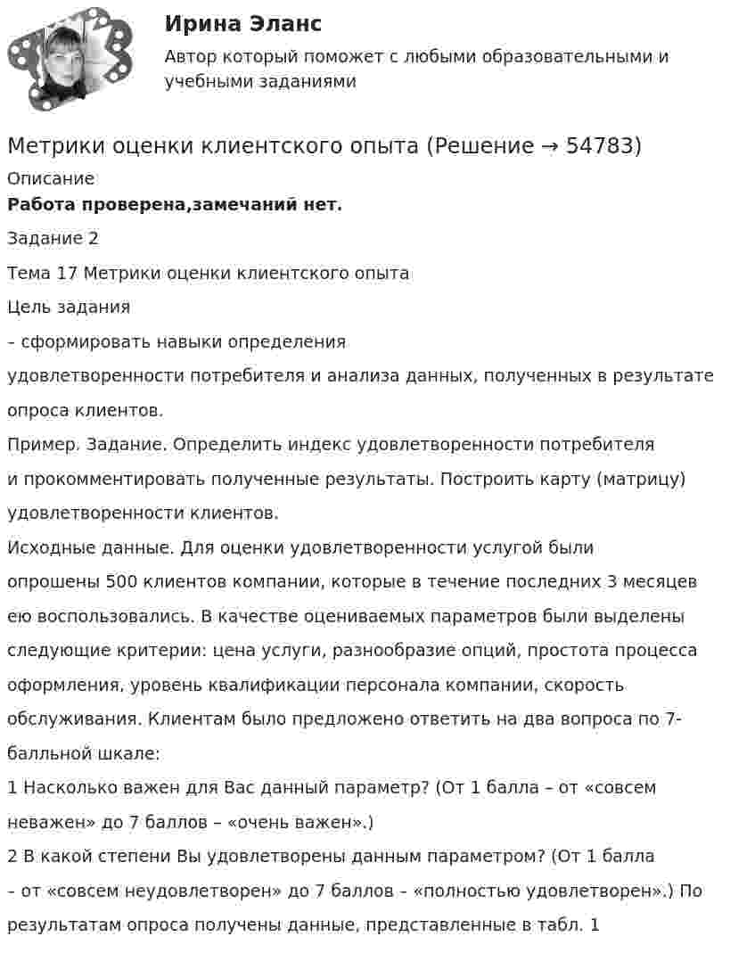     
            Описание
            Работа проверена,замечаний нет. Задание 2Тема 17 Метрики оценки клиентского опытаЦель задания– сформировать навыки определенияудовлетворенности потребителя и анализа данных, полученных в результатеопроса клиентов.Пример. Задание. Определить индекс удовлетворенности потребителяи прокомментировать полученные результаты. Построить карту (матрицу)удовлетворенности клиентов.Исходные данные. Для оценки удовлетворенности услугой былиопрошены 500 клиентов компании, которые в течение последних 3 месяцевею воспользовались. В качестве оцениваемых параметров были выделеныследующие критерии: цена услуги, разнообразие опций, простота процессаоформления, уровень квалификации персонала компании, скоростьобслуживания. Клиентам было предложено ответить на два вопроса по 7-балльной шкале:1 Насколько важен для Вас данный параметр? (От 1 балла – от «совсемневажен» до 7 баллов – «очень важен».)2 В какой степени Вы удовлетворены данным параметром? (От 1 балла– от «совсем неудовлетворен» до 7 баллов – «полностью удовлетворен».) Порезультатам опроса получены данные, представленные в табл. 1   
            
            
            Метод, являющийся разновидностью АВС-анализа, который применяется для формирования облика (имиджа) нового продукта, – это … анализ  Метрики оценки клиентского опытаметрология метрология метрология МетрологияМетрологияМетоды учебной работы в высшей школеМетоды фактического контроля при проведении ревизии Составить справку о результатах инвентаризации ценностей в период проведения комплексной ревизии в потребительском обществе по следующей форме:Методы физического воспитания имеют свои особенности, в частности, в методах ... упражнения деятельность занимающихся организуется и упорядочиваетсяМетоды формирования и поддержания корпоративной культурыметоды художественно-эстетического развития с опорой на собственное исследованиеМетод экспертных оценок, применяемый в ходе проведения оценки эффективности использования бюджетных средств, относится к ...... метод - это метод, при котором доходы и расходы организации признаются только после их фактической оплаты (ст. 346.17 НК РФ)