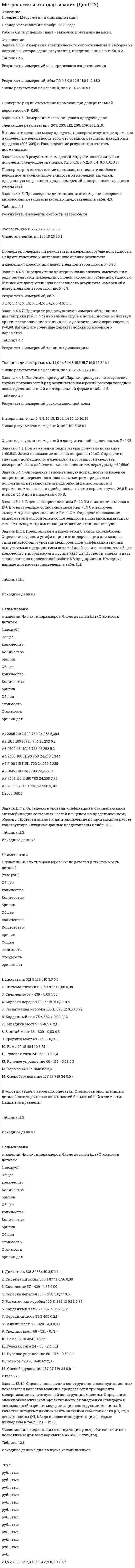 




Описание


Задача 4
За отчетный период работа предприятий характеризуется следующими данными:
№ п/п Объем продукции, млн.р. Среднесписочной число работников № п/п Объем продукции, млн.р. Среднесписочной число работников
1 88,9 30 14 170,0 37
2 130,0 35 15 137,3 29
3 110,1 31 16 75,1 23
4 100,5 34 17 139,8 32
5 102,0 30 18 86,3 24
6 130,3 33 19 128,0 32
7 125,0 36 20 94,2 26
8 147,5 32 21 119,3 28
9 60,7 24 22 132,2 35
10 109,0 28 23 79,0 23
11 70,4 23 24 124,4 30
12 101,0 30 25 50,0 20
13 115,0 31 26 165,5 38
Для изучения зависимости между объемом продукции и выработкой ее на одного работника произведите аналитическую группировку предприятий по величине объема продукции, образовав четыре группы с равными интервалами. По каждой группе и по итогу в целом подсчитайте:
1) число предприятий;
2) объем продукции – всего и в среднем на одно предприятие;
3) среднесписочное число работников – всего и в среднем на одно предприятие;
4) среднюю выработку (объем продукции) на одного работника.
Результаты оформите в разработочной и групповой таблицах.
Сделайте выводы.
 
Задача 22
В результате 10%-ного механического выборочного обследования работников предприятия получены данные о трудовом стаже:
Группы работников по стажу работы, лет Число работников
До 5 3
5-10 8
10-15 20
15-20 12
20 и более 7
Итого 50
Определите:
1) средний стаж работы обследуемых работников (выборочную среднюю); 2) дисперсию и среднее квадратическое отклонение стажа работы; 3) коэффициент вариации; 4) с вероятностью 0,954 предельную ошибку выборки и интервал, в котором находится средний стаж работы всех работников предприятия.
Сделайте выводы.
 
Задача 39
Продажа безалкогольных напитков предприятием составила (тыс. р.):
Квартал Первый год Второй год Третий год
1 113 106 120
2 268 276 292
3 454 498 505
4 168 187 208
Для анализа сезонности продажи безалкогольных напитков исчислите индексы сезонности. Изобразите сезонную волну графически. Распределите годовой план оборота на четвертый год в размере1360 тыс. р. по кварталам. Сделайте выводы.
 
Задача 47
Оборот и изменение цен в магазине за два периода:
Товарные группы Оборот, тыс. р. Изменение цен в отчетном периоде по сравнению с базисным, %
базисный период отчетный период
А 100 110 + 10
Б 90 100 + 5
В 70 70 Без изменения
Определите:
1) индивидуальные и общий индексы цен; 2) общие индексы оборота в действующих и сопоставимых ценах; 3) абсолютную сумму переплат населения в связи с изменением цен.
Покажите взаимосвязь индексов. Сделайте выводы.
 
Задача 54
Данные о стоимости основных фондов и выпуске продукции десяти предприятий:
Предприятия, № п/п Стоимость основных фондов, млн р. Выпуск продукции, млн р.
1 50 150
2 78 142
3 74 180
4 80 186
5 84 205
6 90 224
7 114 256
8 122 252
9 140 290
10 142 304
Выявите наличие, направление и форму связи между выпуском продукции и стоимостью основных фондов, используя графический метод. Представьте связь в виде линейного уравнения регрессии, проанализируйте параметры уравнения регрессии и оцените тесноту связи, рассчитав линейный коэффициент корреляции. Сделайте выводы.
 
Задача 63
Имеются следующие данные о составе населения региона на начало года, тыс. чел.:
Численность мужчин в возрасте 16 – 59 лет 3205
Численность женщин в возрасте 16 – 54 лет 3614
Число лиц моложе 16 лет 2360
Неработающие лица пенсионного возраста 1804
Неработающие инвалиды I и II групп трудоспособного возраста 78
Численность лиц в трудоспособном возрасте
ушедших на пенсию на льготных условиях 84
Число работающих подростков 10
Число работающих лиц пенсионного возраста 302
Определите:
1) численность населения трудоспособного возраста; 2) численность трудоспособного населения в трудоспособном возрасте; 3) численность трудовых ресурсов; 4) коэффициенты демографической нагрузки населения в трудоспособном возрасте: а) общей нагрузки; б) потенциального замещения; в) пенсионной нагрузки.
Сделайте выводы.
 
Задача 100
Однодневный оборот торгового предприятия увеличился за год на 12%, а средние товарные запасы уменьшились на 7%. Определите, как изменилось среднее время обращения.
Приведите формулы используемых индексов и укажите их взаимосвязь.




Оглавление


Содержание
Задача 4 3
Задача 22 7
Задача 39 10
Задача 47 12
Задача 54 14
Задача 63 18
Задача 100 20
Список использованной литературы 21




Список литературы


Не подошли данные? Другой вариант? Не проблема! Напишите мне, оформите заказ и в течение 1-5 дней (в зависимости от загруженности) я выполню вашу работу.
Работа была выполнена в 2020 году, принята преподавателем без замечаний.
Пример оформления задач для общего представления о качестве приобретаемой работы можно посмотреть в прикрепленном демо-файле.
Расчеты выполнены достаточно подробно. Все расчеты сопровождены формулами, пояснениями и выводами. Объем работы 21 стр. TNR 14, интервал 1,5.



            
            
            Задача 4.1. Организация планирует на протяжении следующих 5 лет получить чистую прибыль и осуществить капитальные вложения в следующих объемах.. 2Задача 4.4.2. Измерения электрического сопротивления в выборке из партии резисторов дали результаты, представленные в табл. 4.2. Таблица 4.2 Результаты измерений электрического сопротивленияЗадача 45. Кривошип OA, вращающийся с угловой скоростью w вокруг неподвижной оси О, приводит в движение кулису АВ, вставленную в прорезь цилиндра С, имеющего неподвижную ось вращения О. Варианты разложения абсолютного движения кулисы привЗадача 46. Дана задача линейного программирования. Составить двойственную ей задачу. Найти оптимальное решение обеих задач, решение одной из них найти графически, решение ей двойственной – используя теоремы двойственности.Задача 46 Определить знак угловой скорости шатуна АВ, если кривошип ОА вращается с постоянной угловой скоростью в направлении, указанном стрелкой. Указание: угловая скорость положительна, если звено вращается против хода часовой стрелки. Задача 47 Твёрдое тело вращается вокруг неподвижной точки О с угловой скоростью ω. По какой из приведённых в списке ответов формул следует вычислять проекцию скорости точки М(x, y, z) на ось Ox?Задача 4 (аналитический отдел)	Задача 3. Расчет пакера.  	Рассчитать:   	а) минимальную осевую силу, необходимую для установки пакера;  	б) геометрические характеристики пакера;  	в) максимальную силу установки пакера;  Вариант 5Задача 3 Расчет пространственных конструкцийЗадача 3 Сопротивление материаловЗадача 3-С. Плоская система произвольно расположенных сил. Вариант 1 Задача 3-С. Плоская система произвольно расположенных сил. Вариант 24Задача 3. Установление контролируемых параметров цилиндрических зубчатых передач Задача 4.16.-4.17.