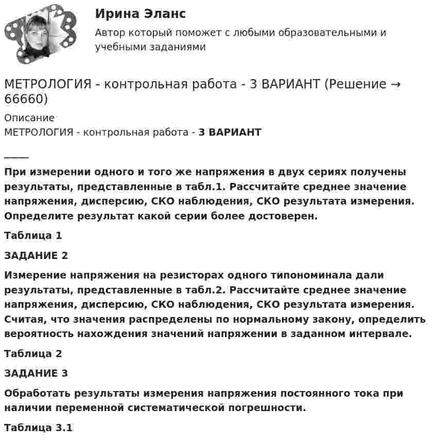     
            Описание
            МЕТРОЛОГИЯ - контрольная работа - 3 ВАРИАНТ_____ При измерении одного и того же напряжения в двух сериях получены результаты, представленные в табл.1. Рассчитайте среднее значение напряжения, дисперсию, СКО наблюдения, СКО результата измерения. Определите результат какой серии более достоверен. Таблица 1  ЗАДАНИЕ 2  Измерение напряжения на резисторах одного типономинала дали результаты, представленные в табл.2. Рассчитайте среднее значение напряжения, дисперсию, СКО наблюдения, СКО результата измерения. Считая, что значения распределены по нормальному закону, определить вероятность нахождения значений напряжении в заданном интервале.  Таблица 2 ЗАДАНИЕ 3 Обработать результаты измерения напряжения постоянного тока при наличии переменной систематической погрешности. Таблица 3.1   
            
            
            Метрология и техническое регулирование  ИЗМЕРЕНИЕ ТОКА И НАРЯЖЕНИЯМЕТРОЛОГИЯ - контрольная работа - 3 ВАРИАНТметрология контрольная работа вариант 11Метрология, стандартизация и сертификацияМетрология, стандартизация и сертификацияМетрология, стандартизация и сертификацияМЕТРОЛОГИЯ СТАНДАРТИЗАЦИЯ И СЕРТИФИКАЦИЯМетрологияМетрологияметрология 22 вариантМЕТРОЛОГИЯ - вариант 3 - Практическая работа №4метрология задача Метрология и информационно-измерительная техника ИДДО МИИТ-Б-4-1-ЭкзМетрология и информационно-измерительная техника (ИДДО МЭИ) - ТЕСТ №1