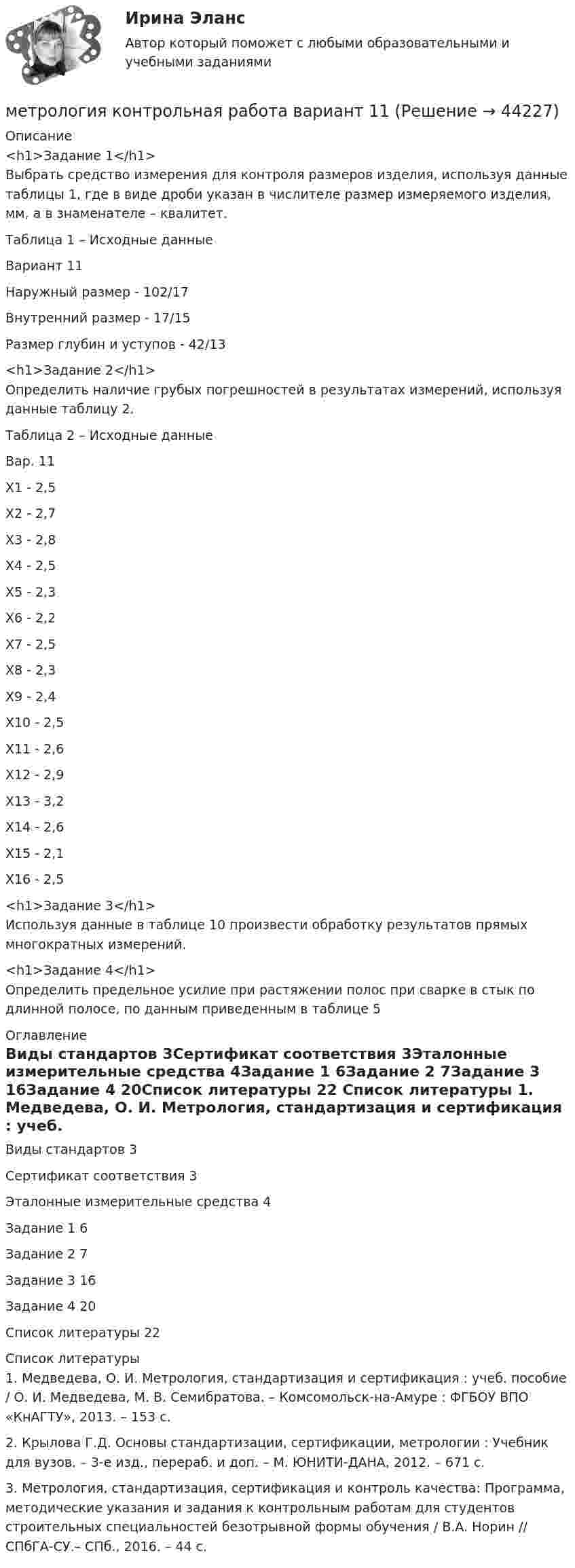      
            Описание
            <h1>Задание 1</h1> Выбрать средство измерения для контроля размеров изделия, используя данные таблицы 1, где в виде дроби указан в числителе размер измеряемого изделия, мм, а в знаменателе – квалитет.	 Таблица 1 – Исходные данные  Вариант 11 Наружный размер - 102/17 Внутренний размер - 17/15 Размер глубин и уступов - 42/13<h1>Задание 2</h1>Определить наличие грубых погрешностей в результатах измерений, используя данные таблицу 2.Таблица 2 – Исходные данные  Вар.  11Х1 - 2,5 Х2 - 2,7 Х3 - 2,8 Х4 - 2,5 Х5 - 2,3 Х6 - 2,2 Х7 - 2,5 Х8 - 2,3 Х9 - 2,4 Х10 - 2,5 Х11 - 2,6 Х12 - 2,9 Х13 - 3,2 Х14 - 2,6 Х15 - 2,1 Х16 - 2,5<h1>Задание 3</h1>Используя данные в таблице 10 произвести обработку результатов прямых многократных измерений.<h1>Задание 4</h1>Определить предельное усилие при растяжении полос при сварке в стык по длинной полосе, по данным приведенным в таблице 5 
            Оглавление
            Виды стандартов	3Сертификат соответствия	3Эталонные измерительные средства	4Задание 1	6Задание 2	7Задание 3	16Задание 4	20Список литературы	22 
            Список литературы
            	1. Медведева, О. И. Метрология, стандартизация и сертификация : учеб. пособие / О. И. Медведева, М. В. Семибратова. – Комсомольск-на-Амуре : ФГБОУ ВПО «КнАГТУ», 2013. – 153 с.	2. Крылова Г.Д. Основы стандартизации, сертификации, метрологии : Учебник для вузов. – 3-е изд., перераб. и доп. – М. ЮНИТИ-ДАНА, 2012. – 671 с.	3. Метрология, стандартизация, сертификация и контроль качества: Программа, методические указания и задания к контрольным работам для студентов строительных специальностей безотрывной формы обучения / В.А. Норин // СПбГА-СУ.– СПб., 2016. – 44 с.
            
            
            МЕТРОЛОГИЯ - контрольная работа - 3 ВАРИАНТметрология контрольная работа вариант 11Метрология, стандартизация и сертификацияМетрология, стандартизация и сертификацияМетрология, стандартизация и сертификацияМЕТРОЛОГИЯ СТАНДАРТИЗАЦИЯ И СЕРТИФИКАЦИЯМетрология, стандартизация и сертификация. Вариант 2Метрологияметрология 22 вариантМЕТРОЛОГИЯ - вариант 3 - Практическая работа №4метрология задача Метрология и информационно-измерительная техника ИДДО МИИТ-Б-4-1-ЭкзМетрология и информационно-измерительная техника (ИДДО МЭИ) - ТЕСТ №1 Метрология и информационно-измерительная техника (ИДДО МЭИ) - ТЕСТ №2