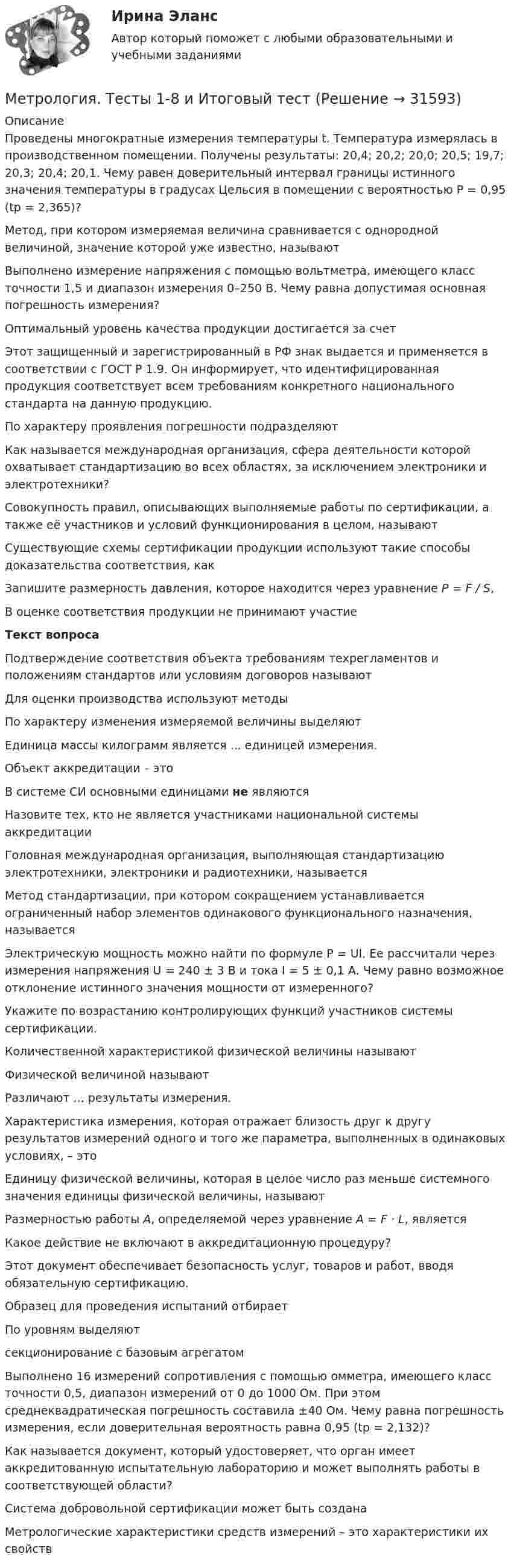      
          Описание
          Проведены многократные измерения температуры t. Температура измерялась в производственном помещении. Получены результаты: 20,4; 20,2; 20,0; 20,5; 19,7; 20,3; 20,4; 20,1. Чему равен доверительный интервал границы истинного значения температуры в градусах Цельсия в помещении с вероятностью Р = 0,95 (tp = 2,365)?Метод, при котором измеряемая величина сравнивается с однородной величиной, значение которой уже известно, называютВыполнено измерение напряжения с помощью вольтметра, имеющего класс точности 1,5 и диапазон измерения 0–250 В. Чему равна допустимая основная погрешность измерения?Оптимальный уровень качества продукции достигается за счетЭтот защищенный и зарегистрированный в РФ знак выдается и применяется в соответствии с ГОСТ Р 1.9. Он информирует, что идентифицированная продукция соответствует всем требованиям конкретного национального стандарта на данную продукцию. По характеру проявления погрешности подразделяютКак называется международная организация, сфера деятельности которой охватывает стандартизацию во всех областях, за исключением электроники и электротехники?Совокупность правил, описывающих выполняемые работы по сертификации, а также её участников и условий функционирования в целом, называютСуществующие схемы сертификации продукции используют такие способы доказательства соответствия, какЗапишите размерность давления, которое находится через уравнение Р = F / S, В оценке соответствия продукции не принимают участиеТекст вопросаПодтверждение соответствия объекта требованиям техрегламентов и положениям стандартов или условиям договоров называютДля оценки производства используют методыПо характеру изменения измеряемой величины выделяют Единица массы килограмм является ... единицей измерения.Объект аккредитации – этоВ системе СИ основными единицами не являютсяНазовите тех, кто не является участниками национальной системы аккредитацииГоловная международная организация, выполняющая стандартизацию электротехники, электроники и радиотехники, называетсяМетод стандартизации, при котором сокращением устанавливается ограниченный набор элементов одинакового функционального назначения, называетсяЭлектрическую мощность можно найти по формуле Р = UI. Ее рассчитали через измерения напряжения U = 240 ± 3 В и тока I = 5 ± 0,1 А. Чему равно возможное отклонение истинного значения мощности от измеренного?Укажите по возрастанию контролирующих функций участников системы сертификации.Количественной характеристикой физической величины называютФизической величиной называютРазличают ... результаты измерения.Характеристика измерения, которая отражает близость друг к другу результатов измерений одного и того же параметра, выполненных в одинаковых условиях, – этоЕдиницу физической величины, которая в целое число раз меньше системного значения единицы физической величины, называютРазмерностью работы А, определяемой через уравнение А = F · L, являетсяКакое действие не включают в аккредитационную процедуру?Этот документ обеспечивает безопасность услуг, товаров и работ, вводя обязательную сертификацию.Образец для проведения испытаний отбираетПо уровням выделяютсекционирование с базовым агрегатомВыполнено 16 измерений сопротивления с помощью омметра, имеющего класс точности 0,5, диапазон измерений от 0 до 1000 Ом. При этом среднеквадратическая погрешность составила ±40 Ом. Чему равна погрешность измерения, если доверительная вероятность равна 0,95 (tp = 2,132)?Как называется документ, который удостоверяет, что орган имеет аккредитованную испытательную лабораторию и может выполнять работы в соответствующей области?Система добровольной сертификации может быть созданаМетрологические характеристики средств измерений – это характеристики их свойств  
            
            
             Метрология, стандартизация, сертификация и техническое документоведение Ответы на тест Синергия МОИ МТИМетрология. Тесты 1-8 и Итоговый тестМетрология УхГТУ В-8Механизация животноводстваМеханизация растениеводства Механизация сельского хозяйстваМеханизация технологических процессов в птицеводстве (УрИПКиП)💯 Метрология, стандартизация, сертификация и техническое документирование (ответы на тест Синергия / МОИ / МТИ / МосАП, ноябрь 2023)💯 Метрология, стандартизация, сертификация и техническое документирование (ответы на тест Синергия / МОИ / МТИ / МосАП, сентябрь 2023)💯 Метрология, стандартизация, сертификация и техническое документирование (ответы на тест Синергия / МОИ / МТИ / МосАП, январь 2024)⭐ Метрология, стандартизация, сертификация и техническое документирование (ответы на тест Синергия / МТИ / МосАП, июль 2022)💯 Метрология, стандартизация, сертификация и техническое документирование (правильные ответы на тест Синергия / МОИ / МТИ / МосАП) Метрология, стандартизация, сертификация и техническое документирование. Синергия. Ответы на ИТОГОВЫЙ ТЕСТ. На отлично!Метрология, стандартизация, сертификация и техническое документирование (тест с ответами) «Синергия».