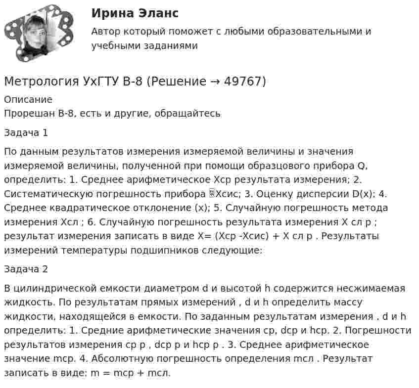     
            Описание
            Прорешан В-8, есть и другие, обращайтесьЗадача 1По данным результатов измерения измеряемой величины и значения измеряемой величины, полученной при помощи образцового прибора Q, определить: 1. Среднее арифметическое Xср результата измерения; 2. Систематическую погрешность прибора Xсис; 3. Оценку дисперсии D(x); 4. Среднее квадратическое отклонение (x); 5. Случайную погрешность метода измерения Xсл ; 6. Случайную погрешность результата измерения X сл р ; результат измерения записать в виде X= (Xср -Xсис) + X сл р . Результаты измерений температуры подшипников следующие: Задача 2В цилиндрической емкости диаметром d и высотой h содержится несжимаемая жидкость. По результатам прямых измерений , d и h определить массу жидкости, находящейся в емкости. По заданным результатам измерения , d и h определить: 1. Средние арифметические значения ср, dср и hср. 2. Погрешности результатов измерения ср р , dср р и hср р . 3. Среднее арифметическое значение mср. 4. Абсолютную погрешность определения mсл . Результат записать в виде: m = mср + mсл.   
            
            
            Метрология. Тесты 1-8 и Итоговый тестМетрология УхГТУ В-8Механизация животноводстваМеханизация растениеводства Механизация сельского хозяйстваМеханизация технологических процессов в птицеводстве (УрИПКиП)Механизация ферм Механизация животноводства💯 Метрология, стандартизация, сертификация и техническое документирование (ответы на тест Синергия / МОИ / МТИ / МосАП, сентябрь 2023)💯 Метрология, стандартизация, сертификация и техническое документирование (ответы на тест Синергия / МОИ / МТИ / МосАП, январь 2024)⭐ Метрология, стандартизация, сертификация и техническое документирование (ответы на тест Синергия / МТИ / МосАП, июль 2022)💯 Метрология, стандартизация, сертификация и техническое документирование (правильные ответы на тест Синергия / МОИ / МТИ / МосАП) Метрология, стандартизация, сертификация и техническое документирование. Синергия. Ответы на ИТОГОВЫЙ ТЕСТ. На отлично!Метрология, стандартизация, сертификация и техническое документирование (тест с ответами) «Синергия».Метрология, стандартизация, сертификация и техническое документирование (тест с ответами Синергия/МОИ/ МТИ /МОСАП)