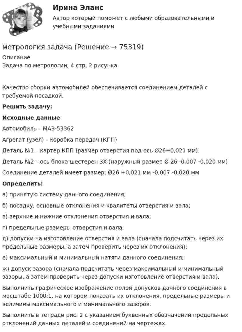      
            Описание
            Задача по метрологии, 4 стр, 2 рисунка         Качество сборки автомобилей обеспечивается соединением деталей с требуемой посадкой.        Решить задачу: Исходные данные	Автомобиль – МАЗ-53362	Агрегат (узел) – коробка передач (КПП)	Деталь №1 – картер КПП (размер отверстия под ось Ø26+0,021 мм)	Деталь №2 – ось блока шестерен 3Х (наружный размер Ø   26 -0,007 -0,020                  мм)	Соединение деталей имеет размер: Ø26   +0,021 мм -0,007 -0,020 мм Определить:	а) принятую систему данного соединения;	б) посадку, основные отклонения и квалитеты отверстия и вала;	в) верхние и нижние отклонения отверстия и вала; 	г) предельные размеры отверстия и вала;	д) допуски на изготовление отверстия и вала (сначала подсчитать через их предельные размеры, а затем проверить через их отклонения);	е) максимальный и минимальный натяги данного соединения;	ж) допуск зазора (сначала подсчитать через максимальный и минимальный зазоры, а затем проверить через допуски изготовление отверстия и вала).        Выполнить графическое изображение полей допусков данного соединения в масштабе 1000:1, на котором показать их отклонения, предельные размеры и величины максимального и минимального зазоров.        Выполнить в тетради рис. 2 с указанием буквенных обозначений предельных отклонений данных деталей и соединений на чертежах.   
            
            
            МЕТРОЛОГИЯ - вариант 3 - Практическая работа №4метрология задача Метрология и информационно-измерительная техника ИДДО МИИТ-Б-4-1-ЭкзМетрология и информационно-измерительная техника (ИДДО МЭИ) - ТЕСТ №1 Метрология и информационно-измерительная техника (ИДДО МЭИ) - ТЕСТ №2Метрология и техническое регулирование  ИЗМЕРЕНИЕ ТОКА И НАРЯЖЕНИЯМЕТРОЛОГИЯ - контрольная работа - 3 ВАРИАНТМетрологияМетрологияМетрологияМетрологияМетрологияМетрологияМетрология
