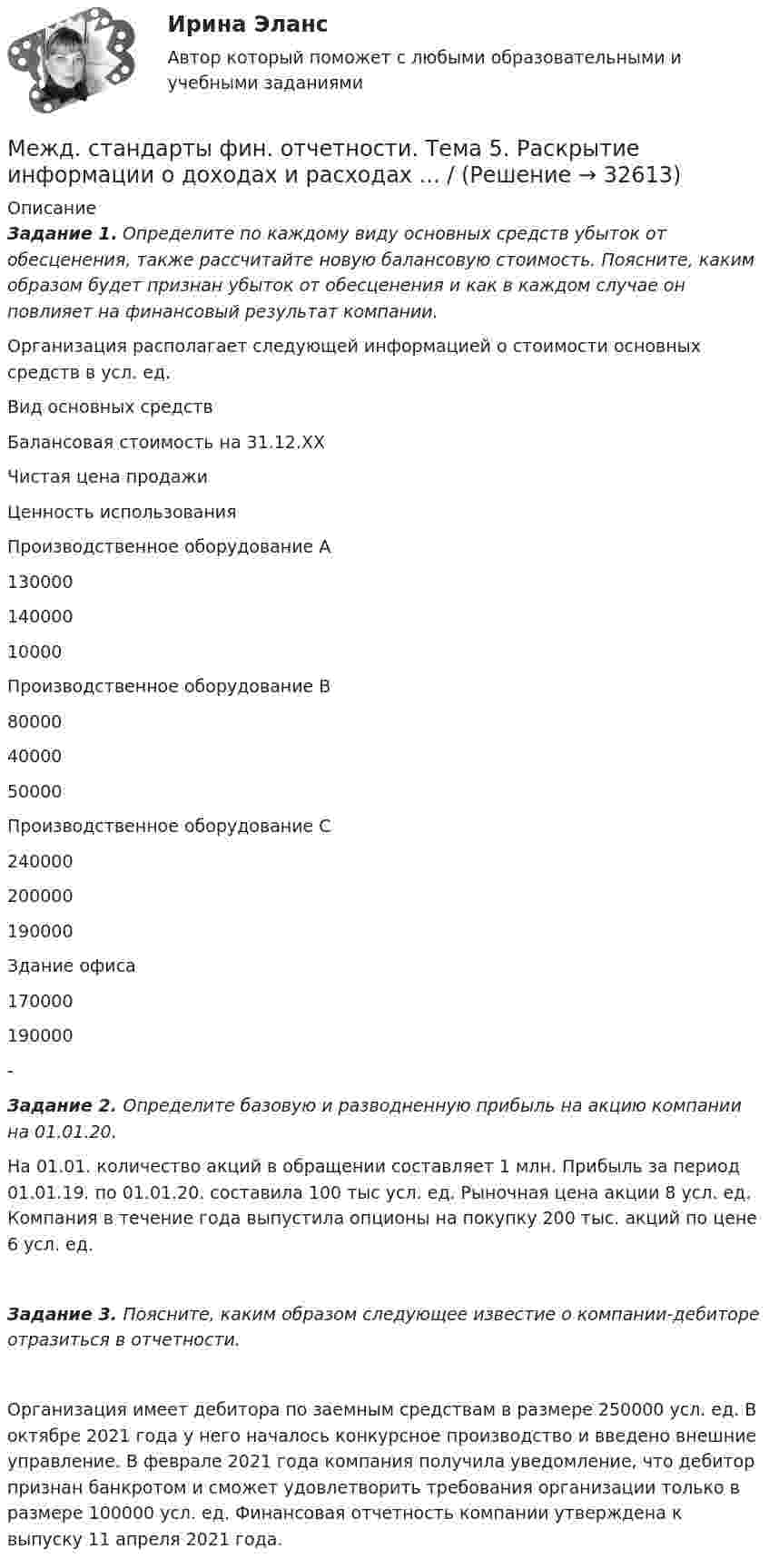      
          Описание
           Задание 1. Определите по каждому виду основных средств убыток от обесценения, также рассчитайте новую балансовую стоимость. Поясните, каким образом будет признан убыток от обесценения и как в каждом случае он повлияет на финансовый результат компании. Организация располагает следующей информацией о стоимости основных средств в усл. ед.    Вид основных средств Балансовая стоимость на 31.12.ХХ Чистая цена продажи Ценность использования   Производственное оборудование А 130000 140000 10000   Производственное оборудование В 80000 40000 50000   Производственное оборудование С 240000 200000 190000   Здание офиса 170000 190000 -  Задание 2. Определите базовую и разводненную прибыль на акцию компании на 01.01.20.      На 01.01. количество акций в обращении составляет 1 млн. Прибыль за период 01.01.19. по 01.01.20. составила 100 тыс усл. ед. Рыночная цена акции 8 усл. ед. Компания в течение года выпустила опционы на покупку 200 тыс. акций по цене 6 усл. ед. Задание 3. Поясните, каким образом следующее известие о компании-дебиторе отразиться в отчетности.        Организация имеет дебитора по заемным средствам в размере 250000 усл. ед. В октябре 2021 года у него началось конкурсное производство и введено внешние управление. В феврале 2021 года компания получила уведомление, что дебитор признан банкротом и сможет удовлетворить требования организации только в размере 100000 усл. ед. Финансовая отчетность компании утверждена к выпуску 11 апреля 2021 года.   
            
            
            Межд. стандарты фин. отчетности. Тема 4. Учет нефинансовых активов и раскрытие инфо... / Межд. стандарты фин. отчетности. Тема 5. Раскрытие информации о доходах и расходах ... / Межд.станд.фин.отчетности_Пр.работа_1-2Между горизонтальными полюсами магнита на двух тонких проволочках подвешен горизонтально линейный проводник массой m = 10 г и длиной l = 20 см. Индукция однородного магнитного поля B = 0,25 Тл. Между двумя бесконечно длинными, коаксиальными и разноименно заряженными цилиндрическими поверхностями малых радиусов R1 = 4 см и  R2 = 10 см находится слой диэлектрика ( 3), прилегающего к Между двумя государствами-участниками Женевских конвенций 1949 г. ведутся боевые действия. В одном из лагерей для военнопленных набирают добровольцев для двухнедельной работы по эвакуации захваченного у противника склада боеприпасов. ДобровольцамМежду двумя параллельными николями помещают кварцевую пластинку толщиной 1 мм, вырезанную параллельно оптической оси. При этом плоскость поляризации монохроматического света, падающего на поляризатор, Медный проводник длиной 30 см имеет сопротивление 0,51 Ом. Какова площадь его сечения? Удельное сопротивление меди 1,7∙10-8 Ом∙м.Медный шарик, подвешенный к пружине, совершает вертикальные колебания. Как изменится период колебаний, если к пружине подвесить вместо медного шарика алюминиевый такого же радиуса?Медный шар радиусом 10 см, вращается со скоростью 2 об/с, вокруг оси, проходящей через его центр. Какую работу надо совершить, чтобы увеличить угловую скорость вращения шара вдвое?Медово-клюквенный коктейль дейзи с тимьяномМежбюджетные трансферты, предоставляемые на безвозмездной и безвозвратной основе без установления направлений их использования, - это ... Междисциплинарный проект  Бизнес и глобальная стратегия развития  (тест с ответами ММА/ИДО)Межд. стандарты фин. отчетности. Тема 3. Состав и содержание финансовой отчетности ...