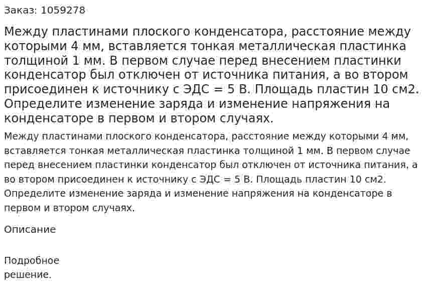 Между пластинами плоского конденсатора, расстояние между которыми 4 мм, вставляется тонкая металлическая пластинка толщиной 1 мм. В первом случае перед внесением пластинки конденсатор был отключен от источника питания, а во втором присоединен к источнику с ЭДС = 5 В. Площадь пластин 10 см2. Определите изменение заряда и изменение напряжения на конденсаторе в первом и втором случаях. 