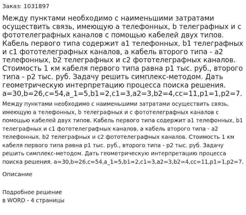 Между пунктами необходимо с наименьшими затратами осуществить связь, имеющую a телефонных, b телеграфных и c фототелеграфных каналов с помощью кабелей двух типов. Кабель первого типа содержит a1 телефонных, b1 телеграфных и c1 фототелеграфных каналов, а кабель второго типа - a2 телефонных, b2 телеграфных и c2 фототелеграфных каналов. Стоимость 1 км кабеля первого типа равна p1 тыс. руб., второго типа - p2 тыс. руб.  Задачу решить симплекс-методом. Дать геометрическую интерпретацию процесса поиска решения.  a=30,b=26,c=54,a_1=5,b1=2,c1=3,a2=3,b2=4,cс=11,p1=1,p2=7. 