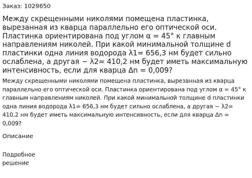 Между скрещенными николями помещена пластинка, вырезанная из кварца параллельно его оптической оси. Пластинка ориентирована под углом α = 45° к главным направлениям николей. При какой минимальной толщине d пластинки одна линия водорода λ1= 656,3 нм будет сильно ослаблена, а другая − λ2= 410,2 нм будет иметь максимальную интенсивность, если для кварца Δn = 0,009? 