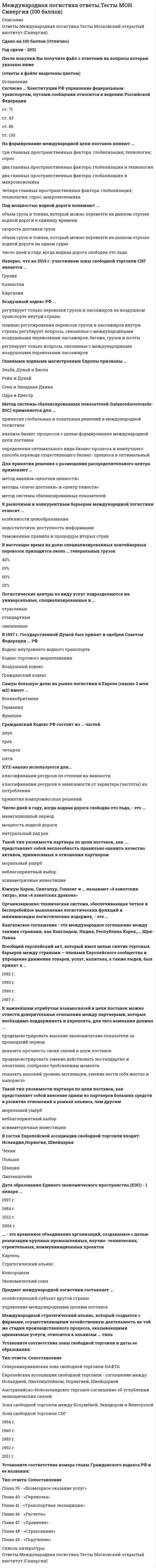    
          Описание
          30 вопросов с ответами к тестуСдано на 93 балла  из 100 Отлично﻿Год сдачи - 2020.После покупки Вы получите файл с ответами на вопросы которые указаны ниже:***(Если нужна помощь с другими предметами или сдачей тестов онлайн, пишите в личные сообщения) 
          Оглавление
          1. Гражданский Кодекс РФ состоит из … частей двух трех четырех пяти2. В настоящее время на долю специализированных контейнерных перевозок приходится около … генеральных грузов 40 % 10 % 60 % 25 %3. … – это временное объединение организаций, создаваемое с целью реализации крупных промышленных, научно-технических, строительных, коммуникационных проектов Картель Стратегический альянс Консорциум Экономический союз4. К важнейшим атрибутам взаимосвязей в цепи поставок можно отнести доверительные отношения между партнерами, которые необходимо поддерживать и укреплять, для чего компания должна … *продемонстрировать высокие экономические показатели за прошедший период *доказать прочность своих связей в цепи поставок *продемонстрировать умение действовать нестандартно и спонтанно, сообразно требованиям момента *показать высокий уровень мотивации, умение вести себя жестко и напористо5. … (сравнение с эталоном) – это последовательный и непрерывный процесс измерения и сопоставления бизнес-процессов организации с мировыми лидерами для получения информации, которая помогает предпринимать шаги по улучшению показателей своей деятельности6. Согласно … Конституции РФ управление федеральным транспортом, путями сообщения относится к ведению Российской Федерации ст. 71 ст. 43 ст. 86 ст. 1307. Логистические центры по виду услуг подразделяются на: универсальные, специализированные и … отраслевые стандартные смешанные8. Организационно-техническая система, обеспечивающая четкое и бесперебойное выполнение логистических функций и минимизацию логистических издержек, – это …9.Общие методы решения логистических задач в международной логистике включают в себя … *экономико-математические методы*реинжиниринг бизнес-процессов *экспертные методы10. Регулирование использования сети межконтинентальных водных дорог в Европе основывается на документах Master Plan и договоре «Европейская …»11. Установите последовательность основных этапов бенчмаркетинга: 1выявление различий 2использование опыта предприятия-эталона 3кабинетные исследования для выявления компаний-лидеров 4определение области для бенчмаркетинга5анализ бизнес-процессов 6заключение соглашения о бенчмаркетинге 7исследование бизнес-процесса партнера по бенчмаркетингу12. Главными водными магистралями Европы признаны … Эльба, Дунай и Висла Рейн и Дунай Сена и Западная Двина Одра и Днестр13. Под мощностью водной дороги понимают …*объем груза в тоннах, который можно перевезти на данном отрезке водной дороги в единицу времени *скорость доставки груза *объем груза в тоннах, который можно перевезти на данном отрезке водной дороги на одном судне *число дней в году, когда водная дорога свободна ото льда14. Южную Корею, Сингапур, Гонконг и … называют «4 азиатских тигра», или «4 азиатских дракона»15. В международной инфраструктуре трубопроводного транспорта компрессорные и насосные станции, установленные для управления и контроля за потоками, являются … инфраструктурой16. В 1997 г. Государственной Думой был принят и одобрен Советом Федерации … РФ Кодекс внутреннего водного транспортаКодекс торгового мореплавания Воздушный кодекс Гражданский кодекс17. Картель – это монополистическая форма объединения предприятий …*одной отрасли *двух и более отраслей *не менее трех отраслей18. Всеобщий европейский акт, который имел целью снятие торговых барьеров между странами – членами Европейского сообщества и упрощение движения товаров, услуг, капитала, а также людей, был принят в … 1982 г. 1993 г. 1999 г. 1987 г.19. Установите соответствие номера главы Гражданского кодекса РФ и ее названия:A. Глава 39 B. Глава 40 C. Глава 41 D. Глава 46 E. Глава 47 F. Глава 48 G. Глава 49 H. «Возмездное оказание услуг» I. «Перевозка» J. «Транспортная экспедиция» K. «Расчеты» L. «Хранение» M. «Страхование» N. «Поручение»20. Воздушный кодекс РФ … *регулирует только перевозки грузов и пассажиров на воздушном транспорте внутри страны *помимо регулирования перевозок грузов и пассажиров внутри страны регулирует вопросы, связанные с международными воздушными перевозками пассажиров, багажа, грузов и почты *регулирует только вопросы, связанные с международными воздушными перевозками пассажиров21. Число дней в году, когда водная дорога свободна ото льда, – это … навигационный период мощность водной дороги натуральный ход рек22. Неверно, что логистические центры принято классифицировать по … масштабу виду услуг географическому положению форме собственности23. Самую большую долю на рынке логистики в Европе (свыше 3 млн м2) имеет … Великобритания Германия Франция24.Такой тип уязвимости партнера по цепи поставок, как …, представляет собой внесение одним из партнеров больших средств в развитие отношений в рамках альянса, чем другим моральный ущерб неблагоприятный выборасимметричные инвестиции25. Международный стратегический альянс, который создается с фирмами, осуществляющими хозяйственную деятельность на той же стадии производственного процесса, оказывающими одинаковые услуги, относится к альянсам … типа26. Таможенный союз Евразийского экономического союза (ТС ЕАЭС) – форма торгово-экономической интеграции России, Республики Беларусь, Казахстана, Армении и …Узбекистана Азербайджана Туркменистана Киргизии27. Необходимым условием создания международных цепей поставок является переход от … *международной экономической интеграции через интернационализацию предприятий к общей логистической системе *общей логистической системы через международную экономическую интеграцию к интернационализации предприятий *общей логистической системы через интернационализацию предприятий к международной экономической интеграции28. Предмет международной логистики составляет … *хозяйствующий субъект другой страны *управление международными цепями поставок29. Установите соответствие зоны свободной торговли и даты ее образования: A. Североамериканская зона свободной торговли НАФТА B. Европейская ассоциация свободной торговли – соглашение между Исландией, Лихтенштейном, Норвегией, Швейцарией C. Австралийско-Новозеландское торговое соглашение об углублении экономических связей D. Зона свободной торговли между Колумбией, Эквадором и ВенесуэллойE. Зона свободной торговли СНГF 1904 G 1960 H 1983 I 1992 J 2011 30. Бангкокское соглашение – это международное соглашение между такими странами, как Бангладеш, Индия, Республика Корея, …, Шри-Ланка 
            
            
            Международная логистика (тест с ответами Синергия) Международная экономическая безопасность. Синергия. Ответы на тест.Международная экономическая безопасность (Синергия), ответы на тест, 40 вопросовМеждународная экономическая безопасность (тест с ответами Синергия) Международная экономическая безопасность. Тест с ответами Синергия. 2022Международное право. СинергияМеждународное право тест ответы СинергияМГСУ Химия (ответы на тест)Мегерова решила убить своего мужа, который систематически избивал и оскорблял ее. Она знала, что ее приятель Ленивый является одним их лидеров вооруженной организованной преступной группировкиМедиаисследования в сфере маркетинговых коммуникаций (тест с ответами Синергия) Медиапланирование (тест с ответами Синергия) Медицинское освобождение от практических занятий школьника, учащегося среднего специального заведения или студента … их от посещения занятий, приобретения инструкторских знаний и умений и сдачи зачетов по теории физической культурыМедное изделие, паянное серебром, эксплуатируется в растворе соляной кислоты, не содержащей растворенный кислород. Является ли коррозионный процесс в этом случае термодинамически возможным?Медный кабель находится в свинцовой оболочке. Среда – влажный воздух с рН = 7. Какова схему коррозионного Г.Э., возникающего при нарушении оболочки?