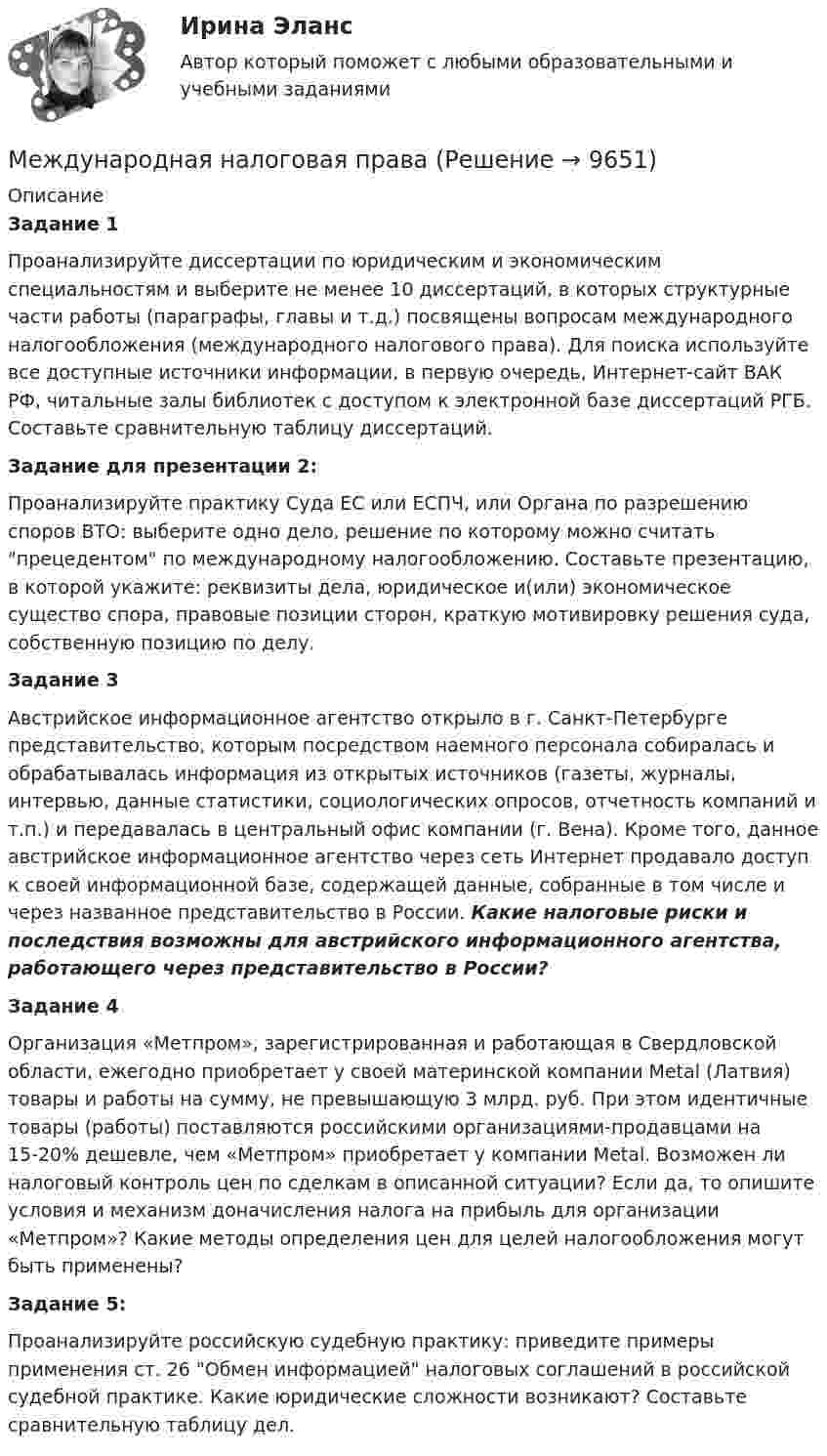      
          Описание
          Задание 1Проанализируйте диссертации по юридическим и экономическим специальностям и выберите не менее 10 диссертаций, в которых структурные части работы (параграфы, главы и т.д.) посвящены вопросам международного налогообложения (международного налогового права). Для поиска используйте все доступные источники информации, в первую очередь, Интернет-сайт ВАК РФ, читальные залы библиотек с доступом к электронной базе диссертаций РГБ. Составьте сравнительную таблицу диссертаций.Задание для презентации 2:  Проанализируйте практику Суда ЕС или ЕСПЧ, или Органа по разрешению споров ВТО: выберите одно дело, решение по которому можно считать прецедентом по международному налогообложению. Составьте презентацию, в которой укажите: реквизиты дела, юридическое и(или) экономическое существо спора, правовые позиции сторон, краткую мотивировку решения суда, собственную позицию по делу. Задание 3Австрийское информационное агентство открыло в г. Санкт-Петербурге представительство, которым посредством наемного персонала собиралась и обрабатывалась информация из открытых источников (газеты, журналы, интервью, данные статистики, социологических опросов, отчетность компаний и т.п.) и передавалась в центральный офис компании (г. Вена). Кроме того, данное австрийское информационное агентство через сеть Интернет продавало доступ к своей информационной базе, содержащей данные, собранные в том числе и через названное представительство в России. Какие налоговые риски и последствия возможны для австрийского информационного агентства, работающего через представительство в России?Задание 4Организация «Метпром», зарегистрированная и работающая в Свердловской области, ежегодно приобретает у своей материнской компании Metal (Латвия) товары и работы на сумму, не превышающую 3 млрд. руб. При этом идентичные товары (работы) поставляются российскими организациями-продавцами на 15-20% дешевле, чем «Метпром» приобретает у компании Metal. Возможен ли налоговый контроль цен по сделкам в описанной ситуации? Если да, то опишите условия и механизм доначисления налога на прибыль для организации «Метпром»? Какие методы определения цен для целей налогообложения могут быть применены?Задание 5: Проанализируйте российскую судебную практику: приведите примеры применения ст. 26 Обмен информацией налоговых соглашений в российской судебной практике. Какие юридические сложности возникают? Составьте сравнительную таблицу дел.  
            
            
            Международная межправительственная организация создается государствами посредством принятия … (выберите два варианта ответа)Международная налоговая праваМеждународная организация высших органов аудита как международная организация, объединяющая высшие органы аудита в странах - членах Организации Объединенных наций (ООН), создана в ...Международная организация, занимающаяся частной неофициальной кодификацией международных обычаев в сфере международного частного права, - это ...Международная ответственность представляет собой ... институт международного права.МЕЖДУНАРОДНАЯ ПОСРЕДНИЧЕСКАЯ ДЕЯТЕЛЬНОСТЬМеждународная торговля Задание к теме 4💯 Международная логистика (все ответы на тест Синергия / МТИ / МосАП, июль 2022)💯 Международная логистика (все ответы на тест Синергия / МТИ / МосАП, июнь 2022)💯 Международная логистика (все ответы на тест Синергия / МТИ / МосАП, ноябрь 2022)💯 Международная логистика (правильные ответы на тест Синергия / МОИ / МТИ / МосАП)💯 Международная логистика (правильные ответы на тест Синергия / МОИ / МТИ / МосАП, август 2023)Международная логистика. Синергия. Ответы на ИТОГОВЫЙ ТЕСТ. На отлично!Международная межправительственная организация должна быть создана на основании...