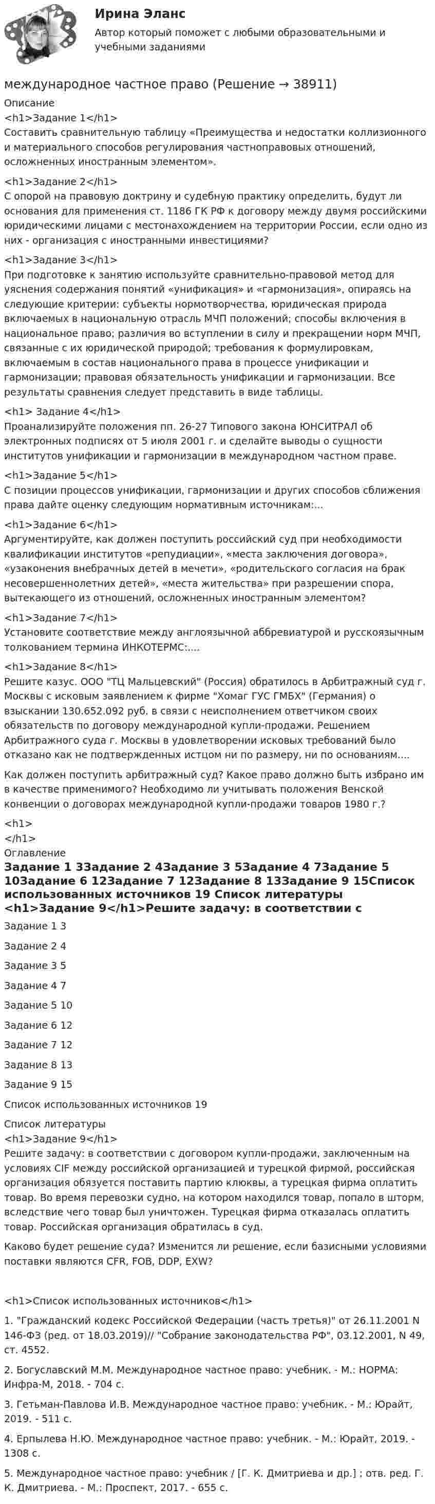      
          Описание
          <h1>Задание 1</h1> Составить сравнительную таблицу «Преимущества и недостатки коллизионного и материального способов регулирования частноправовых отношений, осложненных иностранным элементом».<h1>Задание 2</h1> С опорой на правовую доктрину и судебную практику определить, будут ли основания для применения ст. 1186 ГК РФ к договору между двумя российскими юридическими лицами с местонахождением на территории России, если одно из них - организация с иностранными инвестициями?<h1>Задание 3</h1> При подготовке к занятию используйте сравнительно-правовой метод для уяснения содержания понятий «унификация» и «гармонизация», опираясь на следующие критерии: субъекты нормотворчества, юридическая природа включаемых в национальную отрасль МЧП положений; способы включения в национальное право; различия во вступлении в силу и прекращении норм МЧП, связанные с их юридической природой; требования к формулировкам, включаемым в состав национального права в процессе унификации и гармонизации; правовая обязательность унификации и гармонизации. Все результаты сравнения следует представить в виде таблицы.<h1> Задание 4</h1>Проанализируйте положения пп. 26-27 Типового закона ЮНСИТРАЛ об электронных подписях от 5 июля 2001 г. и сделайте выводы о сущности институтов унификации и гармонизации в международном частном праве.<h1>Задание 5</h1>С позиции процессов унификации, гармонизации и других способов сближения права дайте оценку следующим нормативным источникам:...<h1>Задание 6</h1>Аргументируйте, как должен поступить российский суд при необходимости квалификации институтов «репудиации», «места заключения договора», «узаконения внебрачных детей в мечети», «родительского согласия на брак несовершеннолетних детей», «места жительства» при разрешении спора, вытекающего из отношений, осложненных иностранным элементом?<h1>Задание 7</h1>Установите соответствие между англоязычной аббревиатурой и русскоязычным толкованием термина ИНКОТЕРМС:....<h1>Задание 8</h1>Решите казус. ООО ТЦ Мальцевский (Россия) обратилось в Арбитражный суд г. Москвы с исковым заявлением к фирме Хомаг ГУС ГМБХ (Германия) о взыскании 130.652.092 руб. в связи с неисполнением ответчиком своих обязательств по договору международной купли-продажи. Решением Арбитражного суда г. Москвы в удовлетворении исковых требований было отказано как не подтвержденных истцом ни по размеру, ни по основаниям....Как должен поступить арбитражный суд? Какое право должно быть избрано им в качестве применимого? Необходимо ли учитывать положения Венской конвенции о договорах международной купли-продажи товаров 1980 г.?<h1></h1> 
          Оглавление
          Задание 1	3Задание 2	4Задание 3	5Задание 4	7Задание 5	10Задание 6	12Задание 7	12Задание 8	13Задание 9	15Список использованных источников	19 
          Список литературы
          <h1>Задание 9</h1>Решите задачу: в соответствии с договором купли-продажи, заключенным на условиях CIF между российской организацией и турецкой фирмой, российская организация обязуется поставить партию клюквы, а турецкая фирма оплатить товар. Во время перевозки судно, на котором находился товар, попало в шторм, вследствие чего товар был уничтожен. Турецкая фирма отказалась оплатить товар. Российская организация обратилась в суд.Каково будет решение суда? Изменится ли решение, если базисными условиями поставки являются CFR, FOB, DDP, EXW?<h1>Список использованных источников</h1> 1.        Гражданский кодекс Российской Федерации (часть третья) от 26.11.2001 N 146-ФЗ (ред. от 18.03.2019)// Собрание законодательства РФ, 03.12.2001, N 49, ст. 4552.2.             Богуславский М.М. Международное частное право: учебник. - М.: НОРМА: Инфра-М, 2018. - 704 c. 3.             Гетьман-Павлова И.В. Международное частное право: учебник. - М.: Юрайт, 2019. - 511 c. 4.             Ерпылева Н.Ю. Международное частное право: учебник. - М.: Юрайт, 2019. - 1308 c. 5.             Международное частное право: учебник / [Г. К. Дмитриева и др.] ; отв. ред. Г. К. Дмитриева. - М.: Проспект, 2017. - 655 c. 
            
            
            международное частное правомеждународное частное правоМеждународное частное правоМеждународное частное правоМеждународное частное правоМеждународное частное право Международное частное право (1/1) ММУ 2024гМеждународное сотрудничество государств в борьбе с преступностью в системе права относится к ... международного права.Международное сотрудничество государств в борьбе с преступностью в системе права относится к ... международного права.Международное сотрудничество  органов прокуратурыМеждународное сотрудничество органов прокуратурыМеждународное сотрудничество органов прокуратурыМеждународное уголовное право - это...Международное усыновление или его отмена определяются по праву той страны, гражданином которой является ..