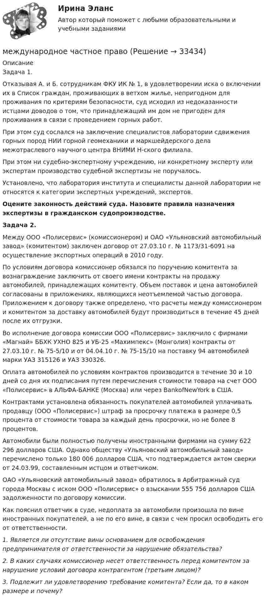      
          Описание
          Задача 1.Отказывая А. и Б. сотрудникам ФКУ ИК № 1, в удовлетворении иска о включении их в Список граждан, проживающих в ветхом жилье, непригодном для проживания по критериям безопасности, суд исходил из недоказанности истцами доводов о том, что принадлежащий им дом не пригоден для проживания в связи с проведением горных работ.При этом суд сослался на заключение специалистов лаборатории сдвижения горных пород НИИ горной геомеханики и маркшейдерского дела межотраслевого научного центра ВНИМИ Н-ского филиала.При этом ни судебно-экспертному учреждению, ни конкретному эксперту или экспертам производство судебной экспертизы не поручалось.Установлено, что лаборатория института и специалисты данной лаборатории не относятся к категории экспертных учреждений, экспертов.Оцените законность действий суда. Назовите правила назначения экспертизы в гражданском судопроизводстве.Задача 2.Между ООО «Полисервис» (комиссионером) и ОАО «Ульяновский автомобильный завод» (комитентом) заключен договор от 27.03.10 г. № 1173/31-6091 на осуществление экспортных операций в 2010 году.По условиям договора комиссионер обязался по поручению комитента за вознаграждение заключить от своего имени контракты на продажу автомобилей, принадлежащих комитенту. Объем поставок и цена автомобилей согласованы в приложениях, являющихся неотъемлемой частью договора. Приложением к договору также определено, что расчеты между комиссионером и комитентом за доставку автомобилей будут производиться в течение 45 дней после их отгрузки.Во исполнение договора комиссии ООО «Полисервис» заключило с фирмами «Магнай» ББХК УХНО 825 и УБ-25 «Махимпекс» (Монголия) контракты от 27.03.10 г. № 75-5/10 и от 04.04.10 г. № 75-15/10 на поставку 94 автомобилей марки УАЗ 315126 и УАЗ 330326.Оплата автомобилей по условиям контрактов производится в течение 30 и 10 дней со дня их подписания путем перечисления стоимости товара на счет ООО «Полисервис» в АЛЬФА-БАНКЕ (Москва) или через BankofNewYork в США.Контрактами установлена обязанность покупателей автомобилей уплачивать продавцу (ООО «Полисервис») штраф за просрочку платежа в размере 0,5 процента от стоимости товара за каждый день просрочки, но не более 8 процентов.Автомобили были полностью получены иностранными фирмами на сумму 622 296 долларов США. Однако обществу «Ульяновский автомобильный завод» перечислено только 180 006 долларов США, что подтверждается актом сверки от 24.03.99, составленным истцом и ответчиком.ОАО «Ульяновский автомобильный завод» обратилось в Арбитражный суд города Москвы с иском ООО «Полисервис» о взыскании 555 756 долларов США задолженности по договору комиссии.Как пояснил ответчик в суде, недоплата за автомобили произошла по вине иностранных покупателей, а не по его вине, в связи с чем просил освободить его от ответственности.1. Является ли отсутствие вины основанием для освобождения предпринимателя от ответственности за нарушение обязательства?2. В каких случаях комиссионер несет ответственность перед комитентом за нарушение условий договора контрагентом (третьим лицом)?3. Подлежит ли удовлетворению требование комитента? Если да, то в каком размере и почему?  
            
            
            Международное усыновление или его отмена определяются по праву той страны, гражданином которой является ..международное частное правомеждународное частное правоМеждународное частное правоМеждународное частное правоМеждународное частное правоМеждународное частное право Международное сотрудничество в сфере уголовного судопроизводстваМеждународное сотрудничество государств в борьбе с преступностью в системе права относится к ... международного права.Международное сотрудничество государств в борьбе с преступностью в системе права относится к ... международного права.Международное сотрудничество  органов прокуратурыМеждународное сотрудничество органов прокуратурыМеждународное сотрудничество органов прокуратурыМеждународное уголовное право - это...