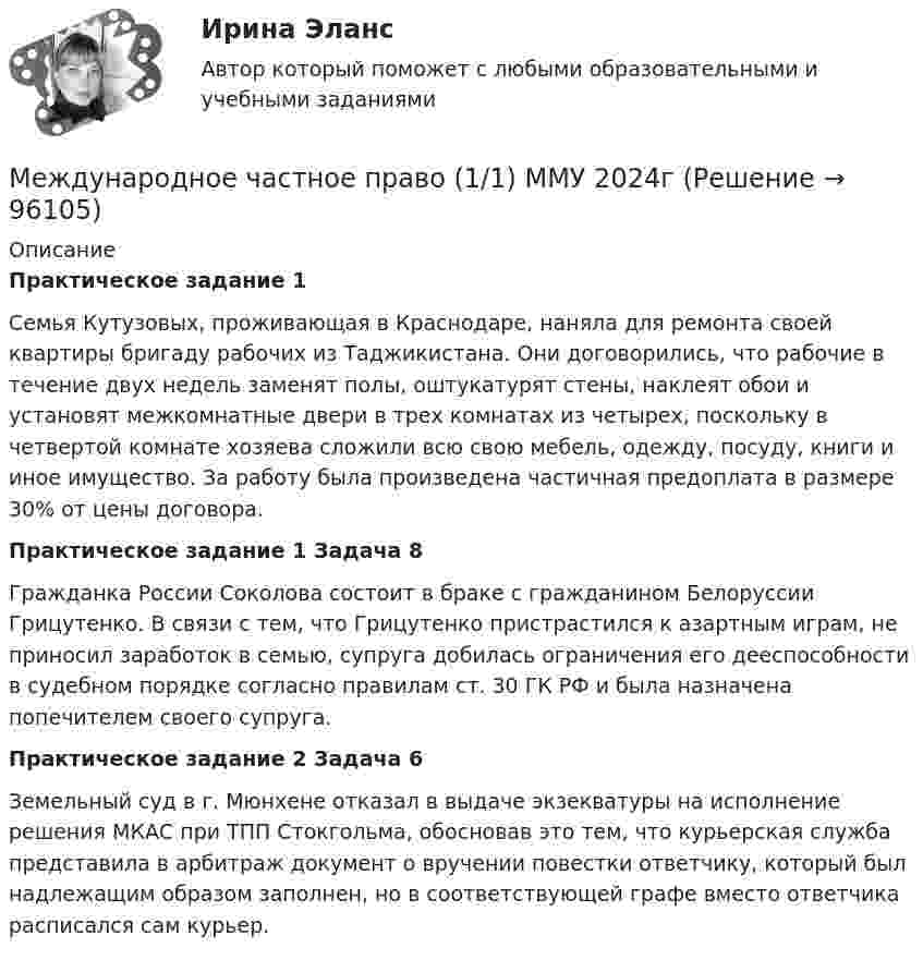      
            Описание
             Практическое задание 1 	Семья Кутузовых, проживающая в Краснодаре, наняла для ремонта своей квартиры бригаду рабочих из Таджикистана. Они договорились, что рабочие в течение двух недель заменят полы, оштукатурят стены, наклеят обои и установят межкомнатные двери в трех комнатах из четырех, поскольку в четвертой комнате хозяева сложили всю свою мебель, одежду, посуду, книги и иное имущество. За работу была произведена частичная предоплата в размере 30% от цены договора. Практическое задание 1 Задача 8	Гражданка России Соколова состоит в браке с гражданином Белоруссии Грицутенко. В связи с тем, что Грицутенко пристрастился к азартным играм, не приносил заработок в семью, супруга добилась ограничения его дееспособности в судебном порядке согласно правилам ст. 30 ГК РФ и была назначена попечителем своего супруга. Практическое задание 2 Задача 6	Земельный суд в г. Мюнхене отказал в выдаче экзекватуры на исполнение решения МКАС при ТПП Стокгольма, обосновав это тем, что курьерская служба представила в арбитраж документ о вручении повестки ответчику, который был надлежащим образом заполнен, но в соответствующей графе вместо ответчика расписался сам курьер.   
            
            
            Международное частное право Международное частное право (1/1) ММУ 2024гМеждународное частное право (320 вопросов)Международное частное право 4 семестрМеждународное частное право 4 семестр (тест с ответами Синергия/МОИ/МТИ/МосАП)Международное частное право. 5 семестр синергия.✅ Международное частное право 65 вопросов СИНЕРГИЯ МТИ 2022Международное уголовное право - это...Международное усыновление или его отмена определяются по праву той страны, гражданином которой является ..Международное усыновление или его отмена определяются по праву той страны, гражданином которой является ..международное частное правомеждународное частное правоМеждународное частное правоМеждународное частное право