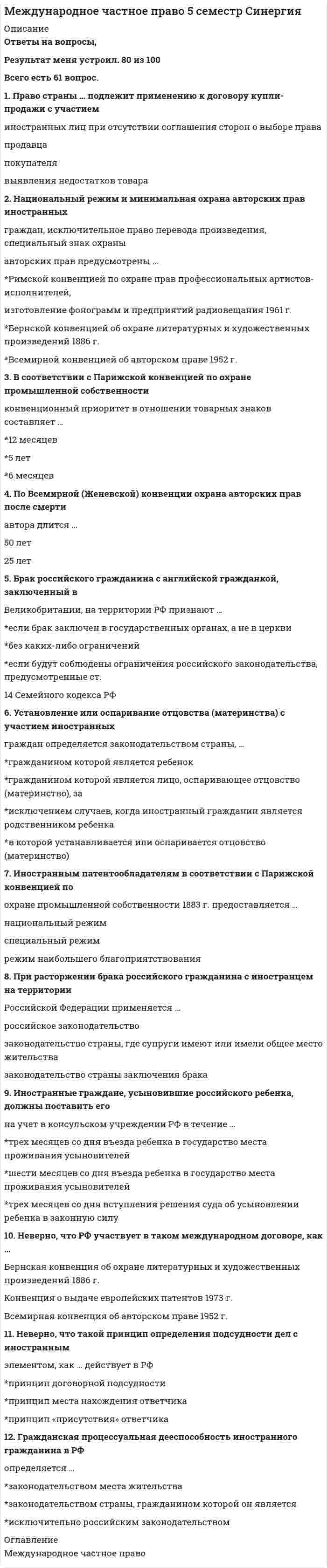     
          Описание
          В тесте 43 вопроса, верные выделены жёлтым.Сдавала 26.10.2021-100/100  
          Список литературы
          1. Согласно Мадридскому соглашению о международной регистрации знаков, регистрация знака в Международном бюро производиться на срок ... 20 лет15 лет10 лет2. Иностранные граждане, усыновившие российского ребенка, должны поставить его на учет в консульском учреждении РФ в течение … трех месяцев со дня въезда ребенка в государство места проживания усыновителейшести месяцев со дня въезда ребенка в государство места проживания усыновителейтрех месяцев со дня вступления решения суда об усыновлении ребенка в законную силу3. К брачному договору супругов, один из которых является гражданином России, а другой - иностранным гражданином, применяется ... законодательство страны, которое избрали супруги, если они не имеют общего гражданства или совместного места жительства исключительно законодательство РФисключительно законодательство страны, которое избрали супруги4. Суд в РФ принять к исполнению документы, выданные в иностранном государстве без соблюдения требования о легализации, … Может, легализация не применяется в отношении иностранных процессуальных документовНе может, если иное не предусмотрено международным договором РФ или федерльным закономНе может ни при каких обстоятельствахМожет, в настоящее время во всех странах требование легализации заменено проставлением апостиля5. Бернская конвенция об охране литературных и художественных произведений 1886 г. предоставляет правовую охрану произведения в течении ... после смерти автора 50 лет70 лет25 лет6. Посредническая деятельность по усыновлению детей в РФ … допускаетсядопускается для иностранных организаций в целях усыновления российских граждан иностранцами и лицами без гражданстване допускается7. Ребенок, один из родителей которого является гражданином России, а другой родитель является иностранным гражданином, принимается в российское гражданство ... по заявлению родителя - гражданина России, при наличии согласия второго родителя - иностранного гражданинаавтоматически, с момента рождения ребенка по заявлению родителя - гражданина России даже без согласия второго родителя - иностранного гражданина8. Национальный режим и минимальная охрана авторских прав иностранных граждан, исключительное право перевода произведения, специальный знак охраны авторских прав предусмотрены … Римской конвенцией по охране прав профессиональных артистов-исполнителей, изготовление фонограмм и предприятий радиовещания 1961 г.Бернской конвенцией об охране литературных и художественных произведений 1886 г. Всемирной конвенцией об авторском праве 1952 г.9. К исключительной подсудности российских судов относятся дела о … признании лица недееспособным независимо от места жительства, если он является гражданином РФправе на недвижимое имущество, находящееся на территории РФрасторжении брака, если хотя бы один из супругов является российским гражданином и проживает за рубежом10. При усыновлении на территории РФ гражданином РФ ребенка, являющегося иностранным гражданином, … никакого согласования не требуетсянеобходимо получить только согласие законного представителя ребенка и компетентного органа государства, гражданином которого является ребенокнеобходимо получить только согласие законного представителя ребенканеобходимо получить согласие законного представителя ребенка и компетентного органа государства, гражданином которого является ребенок, а также, если это требуется в соответствии с законодательством иностранного государства, согласие ребенка на усыновление11. Бернская конвенция по охране литературных и художественных произведений предоставляет право странам Союза по охране прав авторов на их литературные и художественные произведения установить срок правовой охраны кинематографических произведений в течение … произведения 50 лет после публичного обнародования70 лет после смерти автора60 лет после смерти автора12.В соответствии с Парижской конвенцией по охране промышленной собственности приоритет заявки на промышленный образец не может превышать 12 месяцев6 месяцев5 лет13. Суд в Российской Федерации может отказать в исполнении судебного поручения, … если с государством, суд которого направил судебное поручение, отсутствует соответствующий международный договоресли с момента направления иностранным судом судебного поручения прошло более одного месяцаесли исполнение поручения не входит в компетенцию суда 14. Консульская экзекватура – это … документ, выдаваемый консулу иностранного государства, удостоверяющий признание его правительством принимающей стороны и разрешающий исполнение консульских функцийполучение консулом разрешения на исполнение иностранного судебного решенияподача консулом документов для приведения в исполнение решения иностранного суда 15. Неверно, что Российская Федерация участвует в … Конвенции для унификации некоторых правил международных воздушных перевозок (Монреаль, 28 мая 1999 г.)Соглашении о торговых аспектах интеллектуальной собственности (Соглашение ТРИПС)Конвенции о договоре международной дорожной перевозки грузов 1956 г. Варшавской конвенции для унификации некоторых правил, касающихся международных воздушных перевозок 1929 г. 16. Пророгационное соглашение – это соглашение сторон …об определении применимого праваоб исполнении иностранного судебного решенияо выборе суда, компетентного рассматривать спор, вытекающий из внешнеторговой сделки 17. Судами (арбитражными судами) России процессуальное законодательство иностранных государств … ПрименяетсяНе применяетсяНе применяется, за исключение случаев, предусмотренных федеральным законом или международным договором18. Бернская конвенция предоставляет правовую охрану для фотографических произведений и произведений прикладного искусства в течение … 50 лет после создания произведения50 лет после смерти автора25 лет после создания произведения 19. Брак российского гражданина с английской гражданкой, заключенный в Великобритании, на территории РФ не признают … если брак заключен несмотря на обстоятельства, предусмотренные ст. 14 Семейного кодекса РФ и препятствующие заключению бракаесли брак заключен в соответствии с требованиями законодательства Великобританиив любом случае20. Условия признания брака с иностранными гражданами недействительным на территории РФ определяются законодательством страны, … которое применялось при заключении бракагде рассматривается спор о недействительности бракагде проживают супруги21.При расторжении брака российского гражданина с иностранцем на территории Российской Федерации применяется … российское законодательствозаконодательство страны, где супруги имеют или имели общее место жительствазаконодательство страны заключения брака 22. ... выполняют функции органов записи актов гражданского состояния за пределами РФ Послы РФ в соответствующих странахДипломатические представительстваКонсульские органы23. При выборе сторонами договора международной купли-продажи условия поставки товара FOB (Инкотермс 2000) Покупатель … Обязан нести все риски утраты или повреждения товара с момента перехода товара через поручни судна в согласованном порту отгрузкиОбязан нести все риски утраты или повреждения товара до момента перехода товара через поручни судна в согласованном порту отгрузкиНе несет рисков утраты или повреждения товара до момента прибытия товара в порт назначения24. Арбитражная оговорка может быть признана недействительной … вследствие несоблюдения письменной формы арбитражной оговорки в случае отсутствия в тексте арбитражной оговорки оснований для признания ее недействительнойв случае недействительности основного договора, в котором содержится арбитражная оговорка25. Процессуальная правоспособность международной организации может определяться … Исключительно ее учредительными документами Только ее учредительными документами и международными договорамиЕе учредительными документами, международными договорами или соглашением с компетентным органом РФ26. Алиментные обязательства в правоотношениях с участием иностранных граждан определяются законодательством … РФгосударства, на территории которого субъекты обязательства имеют совместное место жительствагосударства, которым предусмотрен больший размер алиментов27. По Всемирной конвенции об авторском праве (Женева 06.09.1952) срок охраны произведения не может быть меньше ... после смерти автора 70 лет25 лет50 лет28. Порядок заключения брака с иностранными гражданами на территории РФ определяется … законодательством страны, гражданином которой является иностранецзаконодательством РФ для каждого из брачующихся – законом его страны29. В соответствии с Парижской конвенцией по охране промышленной собственности приоритет заявки на изобретение не может превышать … +12 месяцев6 месяцев5 лет30. Неверно, что РФ участвует в таком международном акте, как … Бернская конвенция об охране литературных и художественных произведений 1886 г.Конвенция о выдаче европейских патентов 1973 г.Всемирная конвенция об авторском праве 1952 г.31. Иностранные граждане могут заключать браки на территории Российской Федерации с российскими гражданами …исключительно при условии, что они заключают брак в консульствебез каких-либо ограниченийпри условии представления в орган записи актов гражданского состояния документа компетентного органа государства, гражданином которой является лицо, вступающее в брак, об отсутствии препятствий для регистрации брака32. Усыновление российских детей иностранными гражданами …допускается только в случаях, если усыновители проживают в развитых странах с континентальной правовой системойдопускается только в случаях, если не представляется возможным передать этих детей на воспитание в семьи граждан РФ, постоянно проживающих на территории РФне допускается, за исключением случаев, когда иностранный гражданинявляется родственником ребенкане допускается ни при каких обстоятельствах33. Установление или оспаривание отцовства (материнства) с участием иностранных граждан определяется законодательством страны, …гражданином которой является ребенокгражданином которой является лицо, оспаривающее отцовство (материнство), заисключением случаев, когда иностранный гражданин является родственником ребенкав которой устанавливается или оспаривается отцовство (материнство)34. Препятствием для вступления в Брак гражданина РФ с иностранцем может служить тот факт, что…у лиц. желающих вступить в брак, нет совместного места жительстваотсутствует медицинское освидетельствование лиц, желающих вступить в браклица, желающие вступить в брак, приходятся друг другу усыновителями и усыновленными35. … действует с обратной силойБернская конвенция об охране литературных и художественных произведений 1886 г.Римская конвенция об охране интересов артистов-исполнителей, производителей фонограмм и вещательных организаций 1961 г.Всемирная конвенция об авторском праве 1952 г.36. В соответствии с Парижской конвенцией по охране промышленной собственности 1883 г. патенты, заявки на которые поданы в разных странах Союза по охране промышленной собственности, ...независимы от патентов, полученных на то же изобретение в других странах, входящих или не входящих в состав Союза не могут быть выданы после выдачи первого патента на то же изобретение в одной из стран Союзане могут быть выданы после принятия заявки на то же изобретение в одной из стран Союза37. Основная цель Договора о патентной кооперации 1970 г. (РСТ) состоит в…установлении единых личных неимущественных и имущественных прав авторов и патентообладателей разных странустановлении принципа национального режима для иностранных правообладателейосвобождении автора от необходимости подачи заявки в каждой из этих стран участниц договора для обеспечения его охраны38. … – это аббревиатура постоянно действующей арбитражной организации в РоссииРАОМКАСВОИСУНИДРУА39. Гражданская процессуальная дееспособность иностранного гражданина в РФ определяется …законодательством места жительствазаконодательством страны, гражданином которой он являетсяисключительно российским законодательством40. Гаагская конвенция о соглашении о выборе суда (Гаага, 30.06. 2005) распространяется на исключительные соглашения о выборе суда, заключенные …только по гражданским деламтолько по торговым делампо гражданским и торговым делам41. Право страны … подлежит применению к договору купли-продажи с участием иностранных лиц при отсутствии соглашения сторон о выборе правапродавцапокупателявыявления недостатков товара42. Гражданин РФ, проживающий за пределами РФ, расторгнуть брак с супругом-иностранцем в суде РФ …можетможет, но только в тех случаях, если супруг-гражданин СНГне может43. Генеральный директор Всемирной организации интеллектуальной собственности (ВОИС) назначается … ВОИСКоординационным комитетомКонференциейГенеральной Ассамблеей
            
            
            Международное частное право МФПУ СинергияМеждународное Частное право Синергия 2022 г. Международное частное право. Синергия. Ответы на тест.Международное частное право тест Синергия с ответами 3 курсМеждународное частное право (тест с ответами Синергия)МЕЖДУНАРОДНОЕ ЧАСТНОЕ ПРАВО ( тест с ответами СИНЕРГИЯ)Международные валютно-кредитные и финансовые отношения тест (МОИ+Синергия)Международная экономическая безопасность (тест с ответами Синергия) Международная экономическая безопасность. Тест с ответами Синергия. 2022Международное право. СинергияМеждународное право тест ответы СинергияМеждународное право.Тест Синергия 2021г.Международное право (тест с ответами Синергия)Международное право тест с ответами Синергия 2021