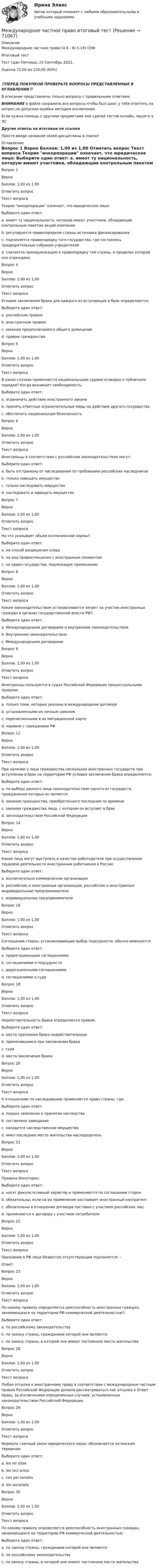      
            Описание
            Международное частное право (4.6 - Ю.5.18) ОЗФ	Итоговый тест	Тест сдан 	Пятница, 23 Сентябрь 2022, Оценка	72,00 из 120,00 (60%)‼️ПЕРЕД ПОКУПКОЙ ПРОВЕРЬТЕ ВОПРОСЫ ПРЕДСТАВЛЕННЫЕ В ОГЛАВЛЕНИИ‼️В описание представлены только вопросы с правильными ответами.ВНИМАНИЕ в файле сохранила все вопросы,чтобы был шанс у тебя ответить на вопрос,не допуская ошибки методом исключения.Если нужна помощь с другими предметами или сдачей тестов онлайн, пишите в ЛС Другие ответы на итоговые по ссылке Просто введи название своей дисциплины в поиске 
            Оглавление
            
Вопрос 1
Верно
Баллов: 1,00 из 1,00
Отметить вопрос
Текст вопроса
Теория инкорпорации означает, что юридическое лицо:
Выберите один ответ:
a. имеет ту национальность, которую имеют участники, обладающие контрольным пакетом акций компании
b. регулируется правопорядком страны источника финансирования
c. подчиняется правопорядку того государства, где состоялись предварительные собрания учредителей
d. считается принадлежащим к правопорядку той страны, в пределах которой оно учреждено 

Вопрос 4
Верно
Баллов: 1,00 из 1,00
Отметить вопрос
Текст вопроса
Условия заключения брака для каждого из вступающих в брак определяются:
Выберите один ответ:
a. российским правом
b. иностранным правом
c. законом предполагаемого общего домицилия
d. правом гражданства 
Вопрос 5
Верно
Баллов: 1,00 из 1,00
Отметить вопрос
Текст вопроса
В каких случаях применяется национальными судами оговорка о публичном порядке? Когда возникает необходимость:
Выберите один ответ:
a. ограничить действие иностранного закона 
b. принять ответные ограничительные меры на действия другого государства
c. обеспечить национальную безопасность
Вопрос 6
Верно
Баллов: 1,00 из 1,00
Отметить вопрос
Текст вопроса
Иностранцы в соответствии с российским законодательством могут:
Выберите один ответ:
a. быть отстранены от наследования по требованию российских наследников
b. только завещать имущество
c. только наследовать имущество
d. наследовать и завещать имущество 
Вопрос 7
Верно
Баллов: 1,00 из 1,00
Отметить вопрос
Текст вопроса
На что указывает объем коллизионной нормы?:
Выберите один ответ:
a. на способ разрешения спора
b. на вид правоотношения с иностранным элементом 
c. на право государства, подлежащее применению
Вопрос 8
Верно
Баллов: 1,00 из 1,00
Отметить вопрос
Текст вопроса
Каким законодательством устанавливается запрет на участие иностранных граждан в органах государственной власти РФ?:
Выберите один ответ:
a. Международными договорами и внутренним законодательством
b. Внутренним законодательством 
c. Международными договорами
Вопрос 9
Верно
Баллов: 1,00 из 1,00
Отметить вопрос
Текст вопроса
Иностранцы пользуются в судах Российской Федерации процессуальными правами:
Выберите один ответ:
a. только теми, которые указаны в международном договоре
b. установленными их личным законом
c. перечисленными в их миграционной карте
d. наравне с гражданами РФ 


Вопрос 12
Верно
Баллов: 1,00 из 1,00
Отметить вопрос
Текст вопроса
При наличии у лица гражданства нескольких иностранных государств при вступлении в брак на территории РФ условия заключения брака определяются:
Выберите один ответ:
a. по выбору данного лица законодательством одного из государств, гражданином которых он является
b. законом гражданства, приобретенного последним по времени
c. законом гражданства лица, с которым он вступает в брак
d. законодательством Российской Федерации 

Вопрос 14
Верно
Баллов: 1,00 из 1,00
Отметить вопрос
Текст вопроса
Какие лица могут выступать в качестве работодателя при осуществлении трудовой деятельности иностранным работником в России:
Выберите один ответ:
a. исключительно коммерческие организации
b. российские и иностранные организации, российские и иностранные индивидуальные предприниматели 
c. индивидуальные предприниматели

Вопрос 16
Верно
Баллов: 1,00 из 1,00
Отметить вопрос
Текст вопроса
Соглашения сторон, устанавливающие выбор подсудности, обычно именуются:
Выберите один ответ:
a. пророгационными соглашениями 
b. соглашениями о подсудности
c. дерогационными соглашениями
d. соглашениями о суде

Вопрос 18
Верно
Баллов: 1,00 из 1,00
Отметить вопрос
Текст вопроса
Недействительность брака определяется правом:
Выберите один ответ:
a. места признания брака недействительным
b. применявшимся при заключении брака 
c. суда
d. места заключения брака

Вопрос 20
Верно
Баллов: 1,00 из 1,00
Отметить вопрос
Текст вопроса
К отношениям по наследованию применяется право страны, где:
Выберите один ответ:
a. подано заявление о принятии наследства
b. составлено завещание
c. находится наследственное имущество
d. имел последнее место жительства наследодатель 
Вопрос 21
Верно
Баллов: 1,00 из 1,00
Отметить вопрос
Текст вопроса
Правила Инкотермс:
Выберите один ответ:
a. носят факультативный характер и применяются по соглашению сторон 
b. обязательны, если на их применение настаивает иностранный контрагент
c. обязательны в отношении договора поставки с участием российских лиц
d. применяются к договору с участием потребителя
Вопрос 22
Верно
Баллов: 1,00 из 1,00
Отметить вопрос
Текст вопроса
Признание в РФ лица безвестно отсутствующим подчиняется: –
Ответ: 
Вопрос 23
Верно
Баллов: 1,00 из 1,00
Отметить вопрос
Текст вопроса
По какому правилу определяется дееспособность иностранных граждан, занимающихся на территории РФ коммерческой деятельностью?:
Выберите один ответ:
a. по российскому законодательству 
b. по закону страны, гражданами которой они являются
c. по закону страны, в которой они имеют постоянное место жительства

Вопрос 28
Верно
Баллов: 1,00 из 1,00
Отметить вопрос
Текст вопроса
Любая отсылка к иностранному праву в соответствии с международным частным правом Российской Федерации должна рассматриваться как отсылка к Ответ праву, за исключением определенных случаев, установленных законодательством Российской Федерации.
Вопрос 29
Верно
Баллов: 1,00 из 1,00
Отметить вопрос
Текст вопроса
Формула «личный закон юридического лица» обозначается латинским термином:
Выберите один ответ:
a. lex rei sitae
b. lex loci actus
c. 1ех регзоnаles
d. lex societatis 
Вопрос 30
Верно
Баллов: 1,00 из 1,00
Отметить вопрос
Текст вопроса
По какому правилу определяется дееспособность иностранных граждан, занимающихся на территории РФ коммерческой деятельностью:
Выберите один ответ:
a. по закону страны, гражданами которой они являются
b. по российскому законодательству 
c. по закону страны, в которой они имеют постоянное место жительства
  
            
            
            Международное частное право итоговый тест Международное частное право итоговый тест Международное частное право Итоговый тестМеждународное частное право Итоговый тест МЕЖДУНАРОДНОЕ ЧАСТНОЕ ПРАВО (ответы на тест) СинергияМеждународное Частное право (Ответы на тест Синергия/МОИ/ МТИ)💯 Международное частное право (ответы на тест Синергия / МОИ / МТИ / МосАП, декабрь 2023)Международное частное право 4 семестрМеждународное частное право 4 семестр (тест с ответами Синергия/МОИ/МТИ/МосАП)Международное частное право. 5 семестр синергия.✅ Международное частное право 65 вопросов СИНЕРГИЯ МТИ 2022💯 Международное частное право (все ответы на тест Синергия / МТИ / МосАП, август 2022)⭐ Международное частное право (все ответы на тест Синергия / МТИ / МосАП, июнь 2022)💯 Международное частное право (все ответы на тест Синергия / МТИ / МосАП, ноябрь 2022)