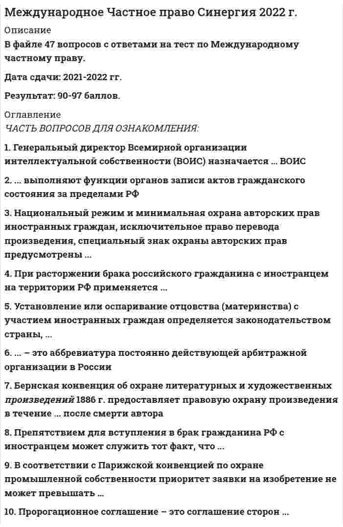     
          Описание
          Регистрируйтесь по ссылке   и скачивайте мои готовые работы.45 вопросов в алфавитном порядке, ответы выделены в документе.Последний раз тест сдан в 2021 году на 87 баллов.Убедительная просьба! Ознакомьтесь с вопросами! После покупки Вы получите файл с ответами на вопросы, которые указаны ниже… 
          Оглавление
          1. Алиментные обязательства в правоотношениях с участием иностранных граждан определяются законодательством … ♦ Государства, которым предусмотрен больший размер алиментов♦ Государства, на территории которого субъекты обязательства имеют совместное место жительства♦ Российской Федерации 2. Арбитражная оговорка может быть признана недействительной … ♦ В случае недействительности основного договора, в котором содержится арбитражная оговорка♦ В случае отсутствия в тексте арбитражной оговорки оснований для признания ее недействительной♦ Вследствие несоблюдения письменной формы арбитражной оговорки  3. Бернская конвенция об охране литературных и художественных произведений 1886 г. Предоставляет правовую охрану произведения в течении ... После смерти автора ♦ 25 лет♦ 50 лет♦ 70 лет 4. Бернская конвенция по охране литературных и художественных произведений предоставляет право странам Союза по охране прав авторов на их литературные и художественные произведения установить срок правовой охраны кинематографических произведений в течение … произведения ♦ 50 лет после публичного обнародования♦ 70 лет после смерти автора♦ 60 лет после смерти автора 5. Бернская конвенция предоставляет правовую охрану для фотографических произведений и произведений прикладного искусства в течение … ♦ 25 лет после создания произведения ♦ 50 лет после смерти автора♦ 50 лет после создания произведения 6. Брак российского гражданина с английской гражданкой, заключенный в Великобритании, на территории РФ не признают … ♦ Без каких-либо ограничений♦ Если брак заключен в государственных органах, а не в церкви♦ Если будут соблюдены ограничения российского законодательства, предусмотренные ст. 14 Семейного кодекса РФ 7. В соответствии с Парижской конвенцией по охране промышленной собственности 1883 г. Патенты, заявки на которые поданы в разных странах Союза по охране промышленной собственности, ...♦ Не могут быть выданы после выдачи первого патента на то же изобретение в одной из стран Союза♦ Не могут быть выданы после принятия заявки на то же изобретение в одной из стран Союза♦ Независимы от патентов, полученных на то же изобретение в других странах, входящих или не входящих в состав Союза  8. В соответствии с Парижской конвенцией по охране промышленной собственности приоритет заявки на промышленный образец не может превышать …♦ 12 месяцев♦ 5 лет♦ 6 месяцев 9. В соответствии с Парижской конвенцией по охране промышленной собственности конвенционный приоритет в отношении товарных знаков составляет …♦ 12 месяцев♦ 5 лет♦ 6 месяцев 10. В соответствии с Парижской конвенцией по охране промышленной собственности приоритет заявки на изобретение не может превышать …+♦ 12 месяцев♦ 5 лет♦ 6 месяцев 11. ... Выполняют функции органов записи актов гражданского состояния за пределами РФ ♦ Дипломатические представительства♦ Консульские органы♦ Послы РФ в соответствующих странах 12. Гаагская конвенция о соглашении о выборе суда (Гаага, 30.06. 2005) распространяется на исключительные соглашения о выборе суда, заключенные …♦ По гражданским и торговым делам♦ Только по гражданским делам♦ Только по торговым делам 13. Генеральный директор Всемирной организации интеллектуальной собственности (ВОИС) назначается … ♦ ВОИС♦ Генеральной Ассамблеей♦ Конференцией♦ Координационным комитетом 14. Годом принятия Парижской конвенции можно считать …• 1883• 1884• 1885 15. Гражданин РФ, проживающий за пределами РФ, расторгнуть брак с супругом-иностранцем в суде РФ …♦ Может♦ Может, но только в тех случаях, если супруг-гражданин СНГ♦ Не может 16. Гражданская процессуальная дееспособность иностранного гражданина в РФ определяется …♦ Законодательством места жительства♦ Законодательством страны, гражданином которой он является♦ Исключительно российским законодательством  17. … действует с обратной силой♦ Бернская конвенция об охране литературных и художественных произведений 1886 г.♦ Всемирная конвенция об авторском праве 1952 г.♦ Римская конвенция об охране интересов артистов-исполнителей, производителей фонограмм и вещательных организаций 1961 г. 18. Иностранные граждане могут заключать браки на территории Российской Федерации с российскими гражданами …♦ Без каких-либо ограничений♦ Исключительно при условии, что они заключают брак в консульстве♦ При условии представления в орган записи актов гражданского состояния документа компетентного органа государства, гражданином которой является лицо, вступающее в брак, об отсутствии препятствий для регистрации брака 19. Иностранные граждане, усыновившие российского ребенка, должны поставить его на учет в консульском учреждении РФ в течение … ♦ Трех месяцев со дня вступления решения суда об усыновлении ребенка в законную силу♦ Трех месяцев со дня въезда ребенка в государство места проживания усыновителей♦ Шести месяцев со дня въезда ребенка в государство места проживания усыновителей 20. К брачному договору супругов, один из которых является гражданином России, а другой - иностранным гражданином, применяется ... ♦ Законодательство страны, которое избрали супруги, если они не имеют общего гражданства или совместного места жительства ♦ Исключительно законодательство РФ♦ Исключительно законодательство страны, которое избрали супруги 21. К исключительной подсудности российских судов относятся дела о … ♦ Праве на недвижимое имущество, находящееся на территории РФ♦ Признании лица недееспособным независимо от места жительства, если он является гражданином РФ♦ Расторжении брака, если хотя бы один из супругов является российским гражданином и проживает за рубежом 22. Консульская экзекватура – это … ♦ Документ, выдаваемый консулу иностранного государства, удостоверяющий признание его правительством принимающей стороны и разрешающий исполнение консульских функций♦ Подача консулом документов для приведения в исполнение решения иностранного суда♦ Получение консулом разрешения на исполнение иностранного судебного решения 23. Национальный режим и минимальная охрана авторских прав иностранных граждан, исключительное право перевода произведения, специальный знак охраны авторских прав предусмотрены … ♦ Бернской конвенцией об охране литературных и художественных произведений 1886 г. ♦ Всемирной конвенцией об авторском праве 1952 г.♦ Римской конвенцией по охране прав профессиональных артистов-исполнителей, изготовление фонограмм и предприятий радиовещания 1961 г. 24. Неверно, что Российская Федерация (РФ) участвует в … ♦ Варшавской конвенции для унификации некоторых правил, касающихся международных воздушных перевозок 1929 г. ♦ Конвенции для унификации некоторых правил международных воздушных перевозок (Монреаль, 28 мая 1999 г.)♦ Конвенции о договоре международной дорожной перевозки грузов 1956 г. ♦ Соглашении о торговых аспектах интеллектуальной собственности (Соглашение ТРИПС)25. Неверно, что Российская Федерация (РФ) участвует в таком международном акте, как … ♦ Бернская конвенция об охране литературных и художественных произведений 1886 г.♦ Всемирная конвенция об авторском праве 1952 г.♦ Конвенция о выдаче европейских патентов 1973 г. 26. Основная цель Договора о патентной кооперации 1970 г. (РСТ) состоит в…♦ Освобождении автора от необходимости подачи заявки в каждой из этих стран участниц договора для обеспечения его охраны♦ Установлении единых личных неимущественных и имущественных прав авторов и патентообладателей разных стран♦ Установлении принципа национального режима для иностранных правообладателей 27. По Всемирной конвенции об авторском праве (Женева 06.09.1952) срок охраны произведения не может быть меньше ... После смерти автора ♦ 25 лет♦ 50 лет♦ 70 лет 28. Порядок заключения брака с иностранными гражданами на территории РФ определяется … ♦ Для каждого из брачующихся – законом его страны♦ Законодательством РФ ♦ Законодательством страны, гражданином которой является иностранец 29. Посредническая деятельность по усыновлению детей в РФ … ♦ Допускается♦ Допускается для иностранных организаций в целях усыновления российских граждан иностранцами и лицами без гражданства♦ Не допускается 30. Право страны … подлежит применению к договору купли-продажи с участием иностранных лиц при отсутствии соглашения сторон о выборе права♦ Выявления недостатков товара♦ Покупателя♦ Продавца 31. При выборе сторонами договора международной купли-продажи условия поставки товара FOB (Инкотермс - 2000) Покупатель … ♦ Не несет рисков утраты или повреждения товара до момента прибытия товара в порт назначения♦ Обязан нести все риски утраты или повреждения товара до момента перехода товара через поручни судна в согласованном порту отгрузки♦ Обязан нести все риски утраты или повреждения товара с момента перехода товара через поручни судна в согласованном порту отгрузки 32. При расторжении брака российского гражданина с иностранцем на территории Российской Федерации применяется … ♦ Законодательство страны заключения брака ♦ Законодательство страны, где супруги имеют или имели общее место жительства♦ Российское законодательство   33. При усыновлении на территории Российской Федерации гражданином РФ ребенка, являющегося иностранным гражданином, … ♦ Необходимо получить согласие законного представителя ребенка и компетентного органа государства, гражданином которого является ребенок, а также, если это требуется в соответствии с законодательством иностранного государства, согласие ребенка на усыновление♦ Необходимо получить только согласие законного представителя ребенка♦ Необходимо получить только согласие законного представителя ребенка и компетентного органа государства, гражданином которого является ребенок♦ Никакого согласования не требуется 34. Препятствием для вступления в Брак гражданина РФ с иностранцем может служить тот факт, что…♦ Лица, желающие вступить в брак, приходятся друг другу усыновителями и усыновленными♦ Отсутствует медицинское освидетельствование лиц, желающих вступить в брак♦ У лиц желающих вступить в брак, нет совместного места жительства 35. Пророгационное соглашение – это соглашение сторон …♦ О выборе суда, компетентного рассматривать спор, вытекающий из внешнеторговой сделки ♦ Об исполнении иностранного судебного решения♦ Об определении применимого права 36. Процессуальная правоспособность международной организации может определяться … ♦ Ее учредительными документами, международными договорами или соглашением с компетентным органом РФ♦ Исключительно ее учредительными документами ♦ Только ее учредительными документами и международными договорами 37. Ребенок, один из родителей которого является гражданином России, а другой родитель является иностранным гражданином, принимается в российское гражданство ... ♦ Автоматически, с момента рождения ребенка ♦ По заявлению родителя - гражданина России даже без согласия второго родителя - иностранного гражданина♦ По заявлению родителя - гражданина России, при наличии согласия второго родителя - иностранного гражданина 38. Согласно Мадридскому соглашению о международной регистрации знаков, регистрация знака в Международном бюро производиться на срок ... ♦ 10 лет♦ 15 лет♦ 20 лет 39. Судами (арбитражными судами) России процессуальное законодательство иностранных государств … ♦ Не применяется♦ Не применяется, за исключение случаев, предусмотренных федеральным законом или международным договором♦ Применяется   40. Суд в Российской Федерации может отказать в исполнении судебного поручения, … ♦ Если исполнение поручения не входит в компетенцию суда ♦ Если с государством, суд которого направил судебное поручение, отсутствует соответствующий международный договор♦ Если с момента направления иностранным судом судебного поручения прошло более одного месяца 41. Суд в Российской Федерации принять к исполнению документы, выданные в иностранном государстве без соблюдения требования о легализации, … ♦ Может, в настоящее время во всех странах требование легализации заменено проставлением апостиля♦ Может, легализация не применяется в отношении иностранных процессуальных документов♦ Не может ни при каких обстоятельствах♦ Не может, если иное не предусмотрено международным договором РФ или федерльным законом 42. Условия признания брака с иностранными гражданами недействительным на территории РФ определяются законодательством страны, … ♦ Где проживают супруги♦ Где рассматривается спор о недействительности брака♦ Которое применялось при заключении брака 43. Установление или оспаривание отцовства (материнства) с участием иностранных граждан определяется законодательством страны, …♦ В которой устанавливается или оспаривается отцовство (материнство)♦ Гражданином которой является лицо, оспаривающее отцовство (материнство), за♦ Гражданином которой является ребенок♦ Исключением случаев, когда иностранный гражданин является родственником ребенка 44. Усыновление российских детей иностранными гражданами …♦ Допускается только в случаях, если не представляется возможным передать этих детей на воспитание в семьи граждан РФ, постоянно проживающих на территории РФ♦ Допускается только в случаях, если усыновители проживают в развитых странах с континентальной правовой системой♦ Не допускается ни при каких обстоятельствах♦ Не допускается, за исключением случаев, когда иностранный гражданин♦ Является родственником ребенка 45. … – это аббревиатура постоянно действующей арбитражной организации в России♦ ВОИС♦ МКАС♦ РАО♦ УНИДРУА 
            
            
            Международное частное право. Синергия. Ответы на тест.Международное частное право тест Синергия с ответами 3 курсМеждународное частное право (тест с ответами Синергия)МЕЖДУНАРОДНОЕ ЧАСТНОЕ ПРАВО ( тест с ответами СИНЕРГИЯ)Международные валютно-кредитные и финансовые отношения тест (МОИ+Синергия)Международные валютно-кредитные и финансовые отношения.Тест Синергия 2021гМеждународные валютно-кредитные и финансовые отношения (тест Синергия с ответами)Международное право. СинергияМеждународное право тест ответы СинергияМеждународное право.Тест Синергия 2021г.Международное право (тест с ответами Синергия)Международное право тест с ответами Синергия 2021Международное частное право 5 семестр СинергияМеждународное частное право МФПУ Синергия