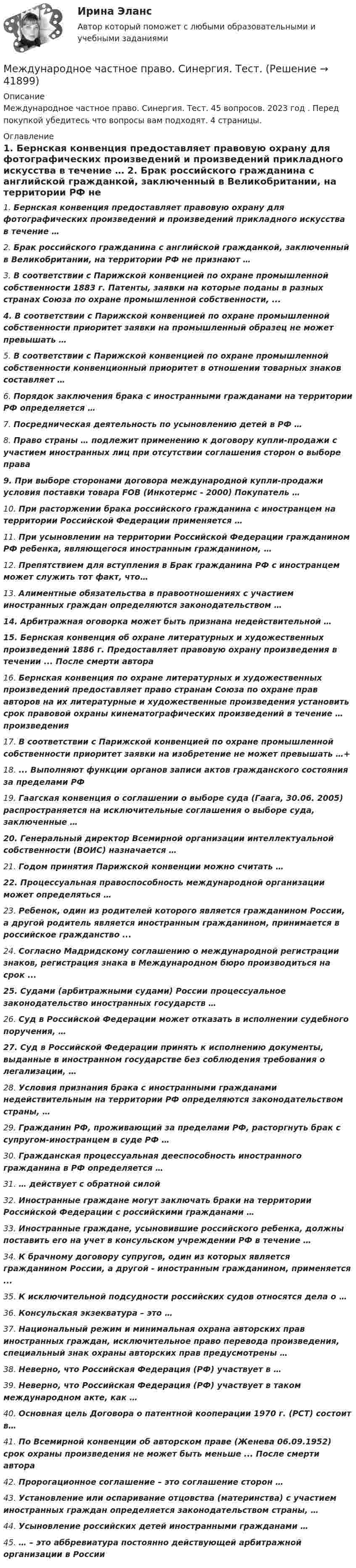     
          Описание
          Международное частное право. Синергия. Тест. 45 вопросов. 2023 год . Перед покупкой убедитесь что вопросы вам подходят. 4 страницы. 
          Оглавление
          1.    Бернская конвенция предоставляет правовую охрану для фотографических произведений и произведений прикладного искусства в течение … 2.    Брак российского гражданина с английской гражданкой, заключенный в Великобритании, на территории РФ не признают … 3.    В соответствии с Парижской конвенцией по охране промышленной собственности 1883 г. Патенты, заявки на которые поданы в разных странах Союза по охране промышленной собственности, ...4.    В соответствии с Парижской конвенцией по охране промышленной собственности приоритет заявки на промышленный образец не может превышать …5.    В соответствии с Парижской конвенцией по охране промышленной собственности конвенционный приоритет в отношении товарных знаков составляет …6.    Порядок заключения брака с иностранными гражданами на территории РФ определяется … 7.    Посредническая деятельность по усыновлению детей в РФ … 8.    Право страны … подлежит применению к договору купли-продажи с участием иностранных лиц при отсутствии соглашения сторон о выборе права9.    При выборе сторонами договора международной купли-продажи условия поставки товара FOB (Инкотермс - 2000) Покупатель … 10. При расторжении брака российского гражданина с иностранцем на территории Российской Федерации применяется … 11. При усыновлении на территории Российской Федерации гражданином РФ ребенка, являющегося иностранным гражданином, … 12. Препятствием для вступления в Брак гражданина РФ с иностранцем может служить тот факт, что…13. Алиментные обязательства в правоотношениях с участием иностранных граждан определяются законодательством … 14. Арбитражная оговорка может быть признана недействительной … 15. Бернская конвенция об охране литературных и художественных произведений 1886 г. Предоставляет правовую охрану произведения в течении ... После смерти автора 16. Бернская конвенция по охране литературных и художественных произведений предоставляет право странам Союза по охране прав авторов на их литературные и художественные произведения установить срок правовой охраны кинематографических произведений в течение … произведения 17. В соответствии с Парижской конвенцией по охране промышленной собственности приоритет заявки на изобретение не может превышать …+18. ... Выполняют функции органов записи актов гражданского состояния за пределами РФ 19. Гаагская конвенция о соглашении о выборе суда (Гаага, 30.06. 2005) распространяется на исключительные соглашения о выборе суда, заключенные …20. Генеральный директор Всемирной организации интеллектуальной собственности (ВОИС) назначается … 21. Годом принятия Парижской конвенции можно считать …22. Процессуальная правоспособность международной организации может определяться … 23. Ребенок, один из родителей которого является гражданином России, а другой родитель является иностранным гражданином, принимается в российское гражданство ... 24. Согласно Мадридскому соглашению о международной регистрации знаков, регистрация знака в Международном бюро производиться на срок ... 25. Судами (арбитражными судами) России процессуальное законодательство иностранных государств … 26. Суд в Российской Федерации может отказать в исполнении судебного поручения, … 27. Суд в Российской Федерации принять к исполнению документы, выданные в иностранном государстве без соблюдения требования о легализации, … 28. Условия признания брака с иностранными гражданами недействительным на территории РФ определяются законодательством страны, … 29. Гражданин РФ, проживающий за пределами РФ, расторгнуть брак с супругом-иностранцем в суде РФ …30. Гражданская процессуальная дееспособность иностранного гражданина в РФ определяется …31. … действует с обратной силой32. Иностранные граждане могут заключать браки на территории Российской Федерации с российскими гражданами …33. Иностранные граждане, усыновившие российского ребенка, должны поставить его на учет в консульском учреждении РФ в течение … 34. К брачному договору супругов, один из которых является гражданином России, а другой - иностранным гражданином, применяется ... 35. К исключительной подсудности российских судов относятся дела о … 36. Консульская экзекватура – это … 37. Национальный режим и минимальная охрана авторских прав иностранных граждан, исключительное право перевода произведения, специальный знак охраны авторских прав предусмотрены … 38. Неверно, что Российская Федерация (РФ) участвует в … 39. Неверно, что Российская Федерация (РФ) участвует в таком международном акте, как … 40. Основная цель Договора о патентной кооперации 1970 г. (РСТ) состоит в…41. По Всемирной конвенции об авторском праве (Женева 06.09.1952) срок охраны произведения не может быть меньше ... После смерти автора 42. Пророгационное соглашение – это соглашение сторон …43. Установление или оспаривание отцовства (материнства) с участием иностранных граждан определяется законодательством страны, …44. Усыновление российских детей иностранными гражданами …45. … – это аббревиатура постоянно действующей арбитражной организации в России   
            
            
            Международное частное право. Синергия. Ответы на тест. 2022Международное частное право. Синергия. Тест.Международное частное право (ТЕСТ)Международное частное право (тест с ответами) 40 вопросов 75%Международное частное право (тест с ответами) 40 вопросов 80%Международное частное право (Тест с ответами СИНЕРГИЯ / МОИ / МТИ)Международное частное право тест экзамен с ответами Синергия  на отлично 2022 -2023Международное частное право Рейтинговая работа 1 Контрольная работа РР Вариант 2 Витте МУИВМеждународное частное право Рейтинговая работа виттеМеждународное частное право РОСДИСТАНТМеждународное частное право, РОСДИСТАНТ, Практические задания 1, 2, 3, 4Международное частное право.Семинар 1Международное частное право Синергия 2023Международное частное право. Синергия 4 семестр