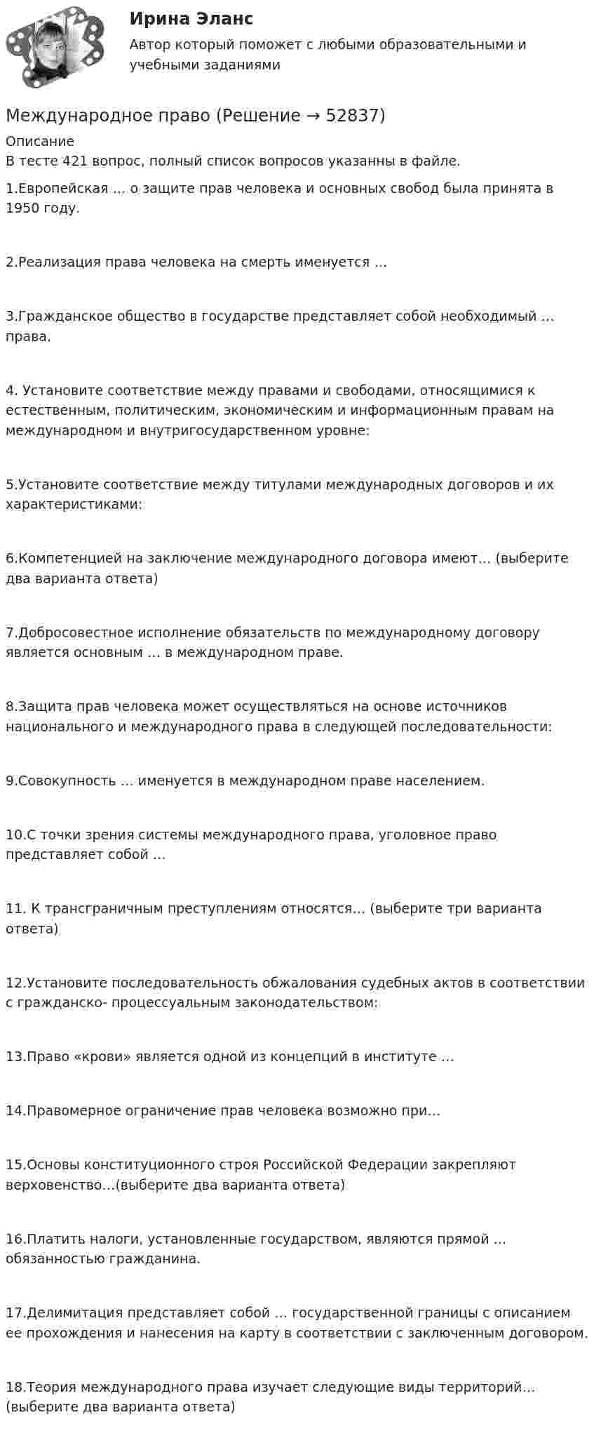     
            Описание
            В тесте 421 вопрос, полный список вопросов указанны в файле. 1.Европейская … о защите прав человека и основных свобод была принята в 1950 году. 2.Реализация права человека на смерть именуется … 3.Гражданское общество в государстве представляет собой необходимый … права. 4. Установите соответствие между правами и свободами, относящимися к естественным, политическим, экономическим и информационным правам на международном и внутригосударственном уровне: 5.Установите соответствие между титулами международных договоров и их характеристиками: 6.Компетенцией на заключение международного договора имеют… (выберите два варианта ответа) 7.Добросовестное исполнение обязательств по международному договору является основным … в международном праве.8.Защита прав человека может осуществляться на основе источников национального и международного права в следующей последовательности: 9.Совокупность … именуется в международном праве населением. 10.С точки зрения системы международного права, уголовное право представляет собой … 11. К трансграничным преступлениям относятся… (выберите три варианта ответа) 12.Установите последовательность обжалования судебных актов в соответствии с гражданско- процессуальным законодательством: 13.Право «крови» является одной из концепций в институте … 14.Правомерное ограничение прав человека возможно при… 15.Основы конституционного строя Российской Федерации закрепляют верховенство…(выберите два варианта ответа)16.Платить налоги, установленные государством, являются прямой … обязанностью гражданина. 17.Делимитация представляет собой … государственной границы с описанием ее прохождения и нанесения на карту в соответствии с заключенным договором. 18.Теория международного права изучает следующие виды территорий… (выберите два варианта ответа)   
            
            
            Международное правоМеждународное правоМеждународное правоМеждународное правоМеждународное право (100 баллов)Международное право (1/1) ММУ 2024гМеждународное право 12 промежуточных +  итоговый + Компетентностный тест (5 семестр) упМеждународное воздушное право регулируются следующими конвенционными источниками...Международное гуманитарное сотрудничество в современных условиях - контрольнаяМеждународное морское право. Международное воздушное правоМеждународное налогообложение (тест с ответами ММА/ИДО)Международное правоМеждународное правоМеждународное право