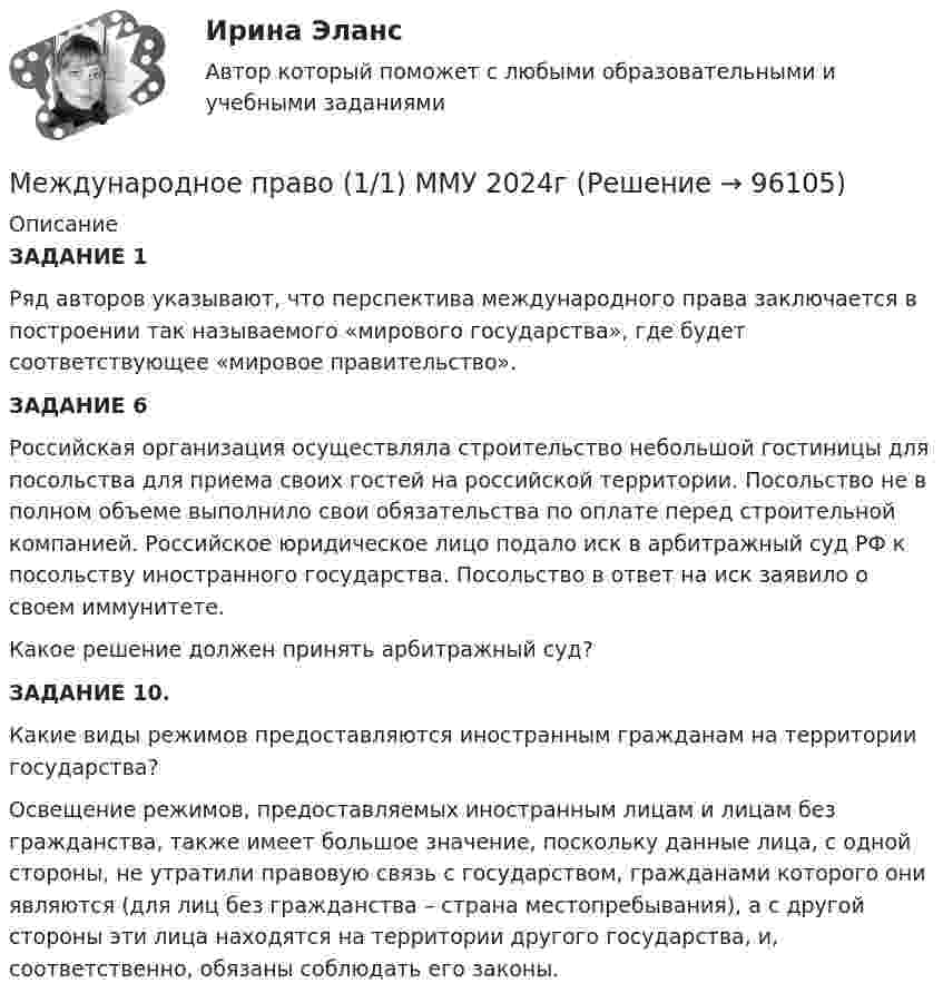      
            Описание
            ЗАДАНИЕ 1	Ряд авторов указывают, что перспектива международного права заключается в построении так называемого «мирового государства», где будет соответствующее «мировое правительство». ЗАДАНИЕ 6	Российская организация осуществляла строительство небольшой гостиницы для посольства для приема своих гостей на российской территории. Посольство не в полном объеме выполнило свои обязательства по оплате перед строительной компанией. Российское юридическое лицо подало иск в арбитражный суд РФ к посольству иностранного государства. Посольство в ответ на иск заявило о своем иммунитете.	Какое решение должен принять арбитражный суд?ЗАДАНИЕ 10.Какие виды режимов предоставляются иностранным гражданам на территории государства?	Освещение режимов, предоставляемых иностранным лицам и лицам без гражданства, также имеет большое значение, поскольку данные лица, с одной стороны, не утратили правовую связь с государством, гражданами которого они являются (для лиц без гражданства – страна местопребывания), а с другой стороны эти лица находятся на территории другого государства, и, соответственно, обязаны соблюдать его законы.    
            
            
            Международное право (100 баллов)Международное право (1/1) ММУ 2024гМеждународное право 12 промежуточных +  итоговый + Компетентностный тест (5 семестр) уп💯 Международное право [12 тем] (правильные ответы на тесты Синергия / МОИ / МТИ / МосАП)🌞Международное право: 2023 Новые ответы: Промежуточные тесты Темы 1 - 12 / Итоговый тест + Компетентностный тест: около 400 ответов на отлично  (90/100)! Синергия / МТИ / МосАП. Международное право 4 семестр синергияМеждународное право 5 семестр  Итоговый тест, Компетентностный тестМеждународное правоМеждународное правоМеждународное правоМеждународное правоМеждународное правоМеждународное правоМеждународное право