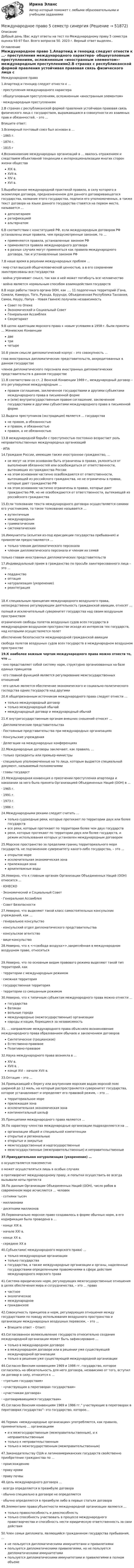      
            Описание
            Добрый день !Вас ждут ответы на тест по Международному праву  5 семестра оценка 93-97 бал. Всего вопросов 50. 2023 г. Верный ответ выделен.. 
            Оглавление
            Международное право 1.Апартеид и геноцид следует отнести к …·        преступления международного характера·        общеуголовным преступлениям, осложненным «иностранным элементом»·        международным преступлениям2.В странах с республиканской формой правления устойчивая правовая связь физического лица с государством, выражающаяся в совокупности их взаимных прав и обязанностей, – это …            Впишите ответ: 3.Всемирный почтовый союз был основан в …·        1865 г.·        1874 г.·        1815 г4.Возникновение международных организаций в … явилось отражением и следствием объективной тенденции к интернационализации многих сторон жизни общества XIX в.XVII в.XIV в.XVI в.5.Выработанное международной практикой правило, в силу которого в экземпляре договора, предназначенном для данного договаривающегося государства, название этого государства, подписи его уполномоченных, а также текст договора на языке данного государства ставятся на первом месте, называется … депозитариемратификациейальтернатом 6.В соответствии с конституцией РФ, если международным договором РФ установлены иные правила, чем предусмотренные законом, то … применяются правила, установленные законом РФприменяются правила международного договора в разных случаях могут применяться как правила международного договора, так и установленные законом РФ7.В наше время в решении международных проблем …·        мир стал высшей общечеловеческой ценностью, а в его сохранении заинтересованы все государства·        война утрачивает смысл, так как в ней может погибнуть все человечество·        война является нормальным способом взаимодействия государств8.В ходе работы такого органа ООН, как …, 11 подопечных территорий (Гана, Сомали, Камерун, Того, Руанда, Бурунди, Объединенная Республика Танзания, Самоа, Науру, Папуа – Новая Гвинея) получили независимость Совет по ОпекеЭкономический и Социальный СоветГенеральная АссамблеяСекретариат9.В целях адаптации морского права к новым условиям в 1958 г. были приняты … Женевские Конвенции дветричетыре10.В узком смысле дипломатический корпус – это совокупность …глав иностранных дипломатических представительств, аккредитованных в данном государствечленов дипломатического персонала иностранных дипломатических представительств в данном государстве11.В соответствии со ст. 2 Венской Конвенции 1969 г., международный договор – это регулируемое международным … правом соглашение, заключенное государствами и другими субъектами международного права в письменной формеи (или) внутригосударственным правом соглашение, заключенное государствами и другими субъектами международного права в письменной форме12.Выдача преступников (экстрадиция) является … государства не правом, а обязанностьюи правом, и обязанностьюправом, а не обязанностью13.В международной борьбе с преступностью постоянно возрастает роль неправительственных международных организаций·        ИПА 14.Граждане России, имеющие также иностранное гражданство, … не могут на этом основании быть ограничены в правах, уклоняться от выполнения обязанностей или освобождаться от ответственности, вытекающих из гражданства Россиина этом основании частично освобождаются от ответственности, вытекающей из российского гражданства, но не ограничены в правах, которые дает гражданство РФна этом основании частично ограничены в правах, которые дает гражданство РФ, но не освобождаются от ответственности, вытекающей из российского гражданства15.Если толкование текста международного договора осуществляется самими его участниками, то такое толкование называется … аутентичныммеждународнымграмматическимсистематическим16.Иммунитеты (изъятия из-под юрисдикции государства пребывания) и привилегии предоставляются … только членам дипломатического персонала членам дипломатического персонала и членам их семей только главам иностранных дипломатических представительств17.Индивидуальный прием в гражданство по просьбе заинтересованного лица – это … подданствооптациянатурализация (укоренение)реинтеграция18.К специальным принципам международного воздушного права, непосредственно регулирующим деятельность гражданской авиации, относят …полный и исключительный суверенитет государства над своим воздушным пространствомограничения свободы полетов воздушных судов всех государств в международном воздушном пространстве исходя из интересов тех государств, над которыми осуществляется полетобеспечение безопасности международной гражданской авиациисвобода полетов воздушных судов всех государств в международном воздушном пространстве19.К наиболее важным чертам международного права можно отнести то, что … ·        оно представляет собой систему норм, структурно организованных на базе единых принципов ·        его главной функцией является регулирование межгосударственных отношений ·        его целью является обеспечение экономического и социально-политического господства одних государств над другими20.К общепризнанным источникам международного права следует отнести … только международный договортолько международный обычаймеждународный договор и международный обычай21.К внутригосударственным органам внешних сношений относят …·        Дипломатические представительства·        Постоянные представительства при международных организациях·        Консульские учреждения·        Делегации на международных конференциях22.Международные договоры заключают, как правило, …·        только президенты или премьер-министры·        специально уполномоченные на то лица, которым выдается специальный документ, называемый полномочиями·        главы государст23.Международная конвенция о пресечении преступления апартеида и наказании за него была принята Организацией Объединенных Наций (ООН) в …·        1965 г.·        1991 г.·        1973 г.·        1986 г.24.Международными реками следует считать … только судоходные реки, которые протекают по территории двух или более государстввсе реки, которые протекают по территории более чем двух государствреки, которые протекают по территории двух или более государств, и режим использования которых установлен международным договором25.Морское пространство за пределами границ территориального моря государств, не подчиненное суверенитету какого-либо государства, – это … открытое мореисключительная экономическая зонаприлежащая зонаархипелажные воды26.Неверно, что к главным органам Организации Объединенных Наций (ООН) относится …·        ЮНЕСКО·        Экономический и Социальный Совет·        Генеральная Ассамблея·        Совет Безопасности27.Неверно, что выделяют такой класс самостоятельных консульских учреждений, как …·        генеральное консульство·        консульский отдел дипломатического представительства·        консульское агентство·        вице-консульство28.Неверно, что к <<свобода воздуха>>,закреплённая в международном воздушном праве, относиться29.Неверно, что по основным видам правового режима выделяют такой тип территорий, как·        территории с международным режимом·        смежная территория·        государственная территория·        территории со смешанным режимом30.Неверно, что к типичным субъектам международного права можно отнести … государстваВатиканвольные городамеждународные (межгосударственные) организациинароды и нации, борющиеся за независимость31. … направление международного права объясняло возникновение международного права образованием обычаев и заключением договоров Синтетическое (гроцианское)Естественно-правовоеПозитивно-правовое32.Наука международного права возникла в … XIV в.XVII в. .конце XVI – начале XVII в. 33.Оптация – это …34.Примыкающий к берегу или внутренним морским водам морской пояс шириной до 12 миль, на который распространяется суверенитет государства, которое устанавливает и определяет его правовой режим, – это … территориальное мореприлежащая зонаисключительная экономическая зонаконтинентальный шельф35.Принципами международного права являются …36.По характеру членства международные организации подразделяются на … организации общей и специальной компетенцииоткрытые и региональныеоткрытые и закрытыемежгосударственные и надгосударственныемежгосударственные (межправительственные) и неправительственные37.Принудительная натурализация (укоренение) …                                                                                   o   осуществляется повсеместноo     может осуществляться лишь в особых случаяхo   противоречит международному праву, и попытки осуществить ее всегда вызывали ноты протеста 38.По данным Организации Объединенных Наций (ООН), число рабов в современном мире исчисляется … человек·        сотнями тысяч·        миллионами·        десятками миллионов39.Первоначально морское право создавалось в форме обычных норм, а его кодификация была проведена в …·        конце XIX в.·        начале XXI в.·        конце XX в.·        середине XX в 40.Субъектами( международного морского права) …только международные организациитолько государствагосударства, а также международные организации и органы, наделенные государствами определенными правомочиями в сфере действия международного морского права41.Система юридических норм, регулирующих межгосударственные отношения в целях обеспечения мира и сотрудничества, – это … право частноеэкологическоемеждународноегражданское42.Совокупность принципов и норм, регулирующих отношения между государствами по поводу использования воздушного пространства и организации международных воздушных перевозок, – это … Впишите ответ – Ответ: 43.Согласованное волеизъявление государств относительно создания международной организации может быть зафиксировано … только в международном договорев международном договоре или в решении уже существующей международной организациитолько в решении уже существующей международной организации44.Согласно Венским конвенциям 1969 и 1986 гг. государство, которое согласилось на обязательность для него договора, независимо от того, вступил ли договор в силу, относится к …·        «третьим государствам»·        «участвующим в переговорах государствам»·        «участникам договора»·        «договаривающимся государствам»45.Согласно Венским конвенциям 1969 и 1986 гг.” участвующие в переговорах в переговорах государство”- это государство, которое…46.Термин «международные организации» употребляется, как правило, применительно … организациям и к межгосударственным (межправительственным), и к неправительственнымтолько к неправительственнымтолько к межгосударственным (межправительственным)47.Законодательству США и латиноамериканских государств свойственно приобретение гражданства по …·        происхождению·        праву крови·        праву почвы48.Цель международного договора …·        всегда определяется в преамбуле договора·        обычно специально в договоре не определяется·        обычно определяется в преамбуле либо в первых статьях договора49.Элементами правосубъектности международной организации являются … только правоспособность и дееспособностьтолько способность участвовать в процессе международного правотворчества и способность нести юридическую ответственность за свои действия50.Член семьи дипломата, являющийся гражданином государства пребывания, … не пользуется дипломатическими иммунитетами и привилегиямипользуется дипломатическими привилегиями, но не пользуется дипломатическими иммунитетамипользуется дипломатическими иммунитетами и привилегиями в полном объеме 
            
            
            Международное право 5 семестр синергияМеждународное право 5 семестр синергияМеждународное право 5 семестр Синергия 2023, промежуточные тесты (1-12 тему) , итоговый, компетентностный тестМеждународное право 5 семестр (тест с ответами Синергия/МОИ/МТИ/МосАП)Международное право 7,8,9,10,11,12 промежуточные тесты (5 семестр) уп💯 Международное право [7 тем] (все ответы на тест Синергия / МТИ / МосАП, май 2023)💯 Международное право [7 тем] (ответы на тест Синергия / МТИ / МосАП, апрель 2023)Международное правоМеждународное право (100 баллов)Международное право (1/1) ММУ 2024гМеждународное право 12 промежуточных +  итоговый + Компетентностный тест (5 семестр) уп💯 Международное право [12 тем] (правильные ответы на тесты Синергия / МОИ / МТИ / МосАП)🌞Международное право: 2023 Новые ответы: Промежуточные тесты Темы 1 - 12 / Итоговый тест + Компетентностный тест: около 400 ответов на отлично  (90/100)! Синергия / МТИ / МосАП. Международное право 4 семестр синергия