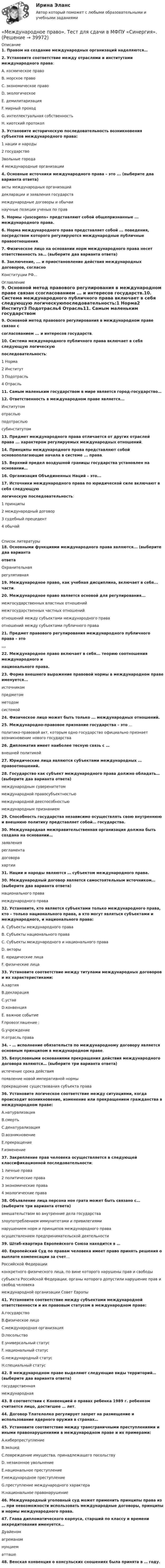      
          Описание
          1. Правом на создание международных организаций наделяются… 2. Установите соответствие между отраслями и институтами международного права:A. космическое правоB. морское правоC. экономическое правоD. экологическоеE. демилитаризацияF. мирный проходG. интеллектуальная собственностьH. киотский протокол3. Установите историческую последовательность возникновения субъектов международного права:1 нации и народы2 государство3вольные города4 международные организации 4. Основные источники международного права – это ... (выберите два варианта ответа)акты международных организацийдекларации и заявления государствмеждународные договоры и обычаинаучные позиции ученых по прав5. Нормы «juscogens» представляют собой общепризнанные ... международного права.6. Норма международного права представляет собой ... поведения, посредством которого регулируются международные публичные правоотношения.7. Физическое лицо на основании норм международного права несет ответственность за… (выберите два варианта ответа) 8. Заключение, ... и приостановление действия международных договоров, согласноКонституции РФ... 
          Оглавление
          9. Основной метод правового регулирования в международном праве связан ссогласованием ... и интересов государств.10. Система международного публичного права включает в себя следующую логическуюпоследовательность:1 Норма2 Институт3 Подотрасль4 Отрасль11. Самым маленьким государством в мире является город-государство… 12. Ответственность в международном праве является...Институтомотрасльюподотрасльюсубинститутом13. Предмет международного права отличается от других отраслей права ... характером регулируемых международных отношений.14. Принципы международного права представляют собой основополагающие начала в системе ... права.15. Верхний предел воздушной границы государства установлен на основании… 16. Организация Объединенных Наций – это...17. Источники международного права по юридической силе включают в себя следующуюлогическую последовательность:1 принципы2 международный договор3 судебный прецедент4 обычай  
          Список литературы
          18. Основными функциями международного права являются... (выберите два вариантаответаОхранительнаярегулятивная19. Международное право, как учебная дисциплина, включает в себя... части.20. Международное право является основой для регулирования...межгосударственных властных отношениймежгосударственных частных отношенийотношений между субъектами международного праваотношений между субъектами публичного права 21. Предмет правового регулирования международного публичного права – это...22. Международное право включает в себя... теорию соотношения международного инационального права.23. Форма внешнего выражение правовой нормы в международном праве именуется...источникомпредметомметодомсистемой24. Физическое лицо может быть только ... международных отношений.25. Международно-правовое признание государства – это ...политико-правовой акт, которым одно государство официально признает возникновение нового государства26. Дипломатия имеет наиболее тесную связь с … внешней политикой 27. Юридические лица являются субъектами международных … правоотношений. 28. Государство как субъект международного права должно обладать… (выберите два варианта ответа)международным суверенитетом международной правосубъектностьюмеждународной дееспособностью международным признанием29. Способность государства независимо осуществлять свою внутреннюю и внешнюю политику представляет собой… государства. 30. Международная межправительственная организация должна быть создана на основании…заявлениярегламента договорахартии31. Нации и народы являются … субъектом международного права. 30. Международный договор является самостоятельным источником… (выберите два варианта ответа) национального права международного права32. Установите, кто является субъектами только международного права, кто – только национального права, а кто могут являться субъектами и международного, и национального права:A. Субъекты международного праваB. Субъекты национального праваC. Субъекты международного и национального праваD. акторыE. юридические лицаF. физические лица33. Установите соответствие между титулами международных договоров и их характеристиками:A.хартияB.декларацияC.уставD.конвенцияE. важное событиеF.провозглашение ;G.учреждениеH.отрасль права 34. - … исполнение обязательств по международному договору является основным принципом в международном праве. 35. Безусловными основаниями прекращения действия международного договора являются… (выберите три варианта ответа) истечение срока действия появление новой императивной нормы прекращение существования субъекта права36. Установите логическое соответствие между ситуациями, когда происходит возникновение, изменение или прекращением гражданства в международном праве:A.натурализацияB.смертьC.денатурализацияD.возникновениеE.прекращениеF.изменение 37. Закрепление прав человека осуществляется в следующей классификационной последовательности:1 личные права2 политические права 3 экономические права 4 экологические права 38. Объявление лица персона нон грата может быть связано с… (выберите три варианта ответа) вмешательством во внутренние дела государства злоупотреблением иммунитетами и привилегиями нарушением норм и принципов международного праваосуществлением предпринимательской деятельности39. Штаб-квартира Европейского Союза находится в … 40. Европейский Суд по правам человека имеет право принять решения о выплате компенсации за счет… Российской Федерацииконкретного физического лица, по вине которого нарушены прав и свободысубъекта Российской Федерации, органы которого допустили нарушение прав и свобод человека международной организации Совет Европы41. Установите соответствие между субъектами международной ответственности и их правовым статусом в международном праве:A.государствоB.физическое лицоC.международная организацияD.посольствоE.универсальный статусF. национальный статусG.международный статусH.специальный статус 42. В международном праве выделяют следующие виды территорий… (выберите два варианта ответа) государственная международная43. В соответствии с Конвенцией о правах ребенка 1989 г. ребенком считается лицо, достигшее … лет. 44. Договор Тлателолко регулирует запрет на размещение и использование ядерного оружия в странах… 45. Установите соответствие между трансграничными преступлениями и иными правонарушениями в международном праве и их примерами:A.киберпреступлениеB.экоцидC.повреждение имущества, принадлежащего посольствуD. незаконное увольнениеE.национальное преступлениеF.международное преступлениеG.преступление международного характераH.национальное правонарушение 46. Международный уголовный суд может применить принципы права из … при невозможности использовать международные договоры, принципы и нормы международного права. 47. Глава дипломатического корпуса, старший по классу и времени аккредитования именуется… Дуайеном агреманом нунцием атташе48. Венская конвенция о консульских сношениях была принята в … году. 
            
            
            Международное право, Теоретические вопросы«Международное право». Тест для сдачи в МФПУ «Синергия». Международное право тест сдан 23.08.23 на 93 балла МЕЖДУНАРОДНОЕ ПРАВО ТЕСТ СИНЕРГИЯ 2023Международное право тест Синергия Итоговый 2023 (все ответы✅100 баллов)Международное право тест Синергия Компетентностный (все ответы✅100 баллов)Международное право - тест с ответами Синергия -2022Международное право Синергия  12 промежуточных,  Итоговый тест, Компетентностный тест (5 семестр)Международное право Синергия 12 промежуточных, Итоговый тест, Компетентностный тест (5 семестр)международное право Синергия 2023Международное право. Синергия 5 семестрМеждународное право Синергия МФПУ тесты 2022 (все ответы 97/100⭐баллов МОИ МТИ)Международное право. Синергия. Ответы на итоговый тест. Новый.💯 Международное право [Тема 1-12] (ответы на тесты Синергия / МОИ / МТИ / МосАП, декабрь 2023)