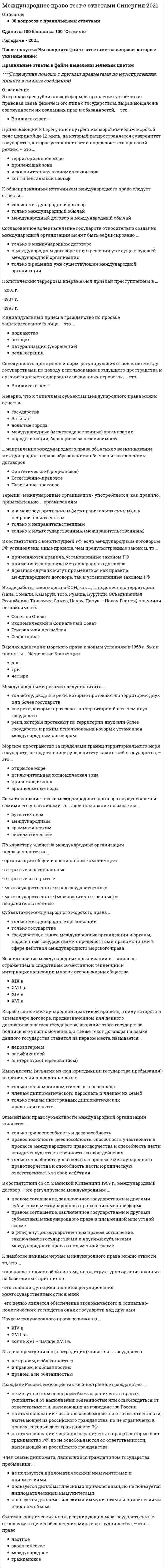     
          Описание
          Ответы на вопросы,Результат меня устроил. 80 из 100Всего есть 61 вопрос.1. Право страны … подлежит применению к договору купли-продажи с участиеминостранных лиц при отсутствии соглашения сторон о выборе правапродавцапокупателявыявления недостатков товара2. Национальный режим и минимальная охрана авторских прав иностранныхграждан, исключительное право перевода произведения, специальный знак охраныавторских прав предусмотрены …*Римской конвенцией по охране прав профессиональных артистов-исполнителей,изготовление фонограмм и предприятий радиовещания 1961 г.*Бернской конвенцией об охране литературных и художественных произведений 1886 г.*Всемирной конвенцией об авторском праве 1952 г.3. В соответствии с Парижской конвенцией по охране промышленной собственностиконвенционный приоритет в отношении товарных знаков составляет …*12 месяцев*5 лет*6 месяцев4. По Всемирной (Женевской) конвенции охрана авторских прав после смертиавтора длится …50 лет25 лет5. Брак российского гражданина с английской гражданкой, заключенный вВеликобритании, на территории РФ признают …*если брак заключен в государственных органах, а не в церкви*без каких-либо ограничений*если будут соблюдены ограничения российского законодательства, предусмотренные ст.14 Семейного кодекса РФ6. Установление или оспаривание отцовства (материнства) с участием иностранныхграждан определяется законодательством страны, …*гражданином которой является ребенок*гражданином которой является лицо, оспаривающее отцовство (материнство), за*исключением случаев, когда иностранный гражданин является родственником ребенка*в которой устанавливается или оспаривается отцовство (материнство)7. Иностранным патентообладателям в соответствии с Парижской конвенцией поохране промышленной собственности 1883 г. предоставляется …национальный режимспециальный режимрежим наибольшего благоприятствования8. При расторжении брака российского гражданина с иностранцем на территорииРоссийской Федерации применяется …российское законодательствозаконодательство страны, где супруги имеют или имели общее место жительствазаконодательство страны заключения брака9. Иностранные граждане, усыновившие российского ребенка, должны поставить егона учет в консульском учреждении РФ в течение …*трех месяцев со дня въезда ребенка в государство места проживания усыновителей*шести месяцев со дня въезда ребенка в государство места проживания усыновителей*трех месяцев со дня вступления решения суда об усыновлении ребенка в законную силу10. Неверно, что РФ участвует в таком международном договоре, как …Бернская конвенция об охране литературных и художественных произведений 1886 г.Конвенция о выдаче европейских патентов 1973 г.Всемирная конвенция об авторском праве 1952 г.11. Неверно, что такой принцип определения подсудности дел с иностраннымэлементом, как … действует в РФ*принцип договорной подсудности*принцип места нахождения ответчика*принцип «присутствия» ответчика12. Гражданская процессуальная дееспособность иностранного гражданина в РФопределяется …*законодательством места жительства*законодательством страны, гражданином которой он является*исключительно российским законодательством 
          Оглавление
          Международное частное право 
            
            
            Международное частное право 5 семестр СинергияМеждународное частное право МФПУ СинергияМеждународное Частное право Синергия 2022 г. Международное частное право. Синергия. Ответы на тест.Международное частное право тест Синергия с ответами 3 курсМеждународное частное право (тест с ответами Синергия)МЕЖДУНАРОДНОЕ ЧАСТНОЕ ПРАВО ( тест с ответами СИНЕРГИЯ)Международная экономическая безопасность (Синергия), ответы на тест, 40 вопросовМеждународная экономическая безопасность (тест с ответами Синергия) Международная экономическая безопасность. Тест с ответами Синергия. 2022Международное право. СинергияМеждународное право тест ответы СинергияМеждународное право.Тест Синергия 2021г.Международное право (тест с ответами Синергия)