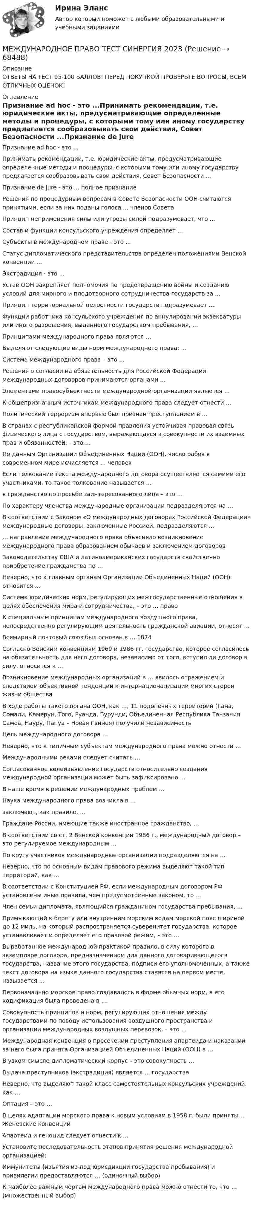     
            Описание
            ОТВЕТЫ НА ТЕСТ 95-100 БАЛЛОВ! ПЕРЕД ПОКУПКОЙ ПРОВЕРЬТЕ ВОПРОСЫ, ВСЕМ ОТЛИЧНЫХ ОЦЕНОК! 
            Оглавление
            Признание ad hoc - это ...Принимать рекомендации, т.е. юридические акты, предусматривающие определенные методы и процедуры, с которыми тому или иному государству предлагается сообразовывать свои действия, Совет Безопасности ...Признание de jure - это ... полное признаниеРешения по процедурным вопросам в Совете Безопасности ООН считаются принятыми, если за них поданы голоса ... членов СоветаПринцип неприменения силы или угрозы силой подразумевает, что ...Состав и функции консульского учреждения определяет ...Субъекты в международном праве - это ...Статус дипломатического представительства определен положениями Венской конвенции ...Экстрадиция - это ...Устав ООН закрепляет полномочия по предотвращению войны и созданию условий для мирного и плодотворного сотрудничества государств за ...Принцип территориальной целостности государств подразумевает ...Функции работника консульского учреждения по аннулировании экзекватуры или иного разрешения, выданного государством пребывания, …Принципами международного права являются …Выделяют следующие виды норм международного права: …Система международного права – это …Решения о согласии на обязательность для Российской Федерации международных договоров принимаются органами …Элементами правосубъектности международной организации являются …К общепризнанным источникам международного права следует отнести …Политический терроризм впервые был признан преступлением в …В странах с республиканской формой правления устойчивая правовая связь физического лица с государством, выражающаяся в совокупности их взаимных прав и обязанностей, – это …По данным Организации Объединенных Наций (ООН), число рабов в современном мире исчисляется … человекЕсли толкование текста международного договора осуществляется самими его участниками, то такое толкование называется … в гражданство по просьбе заинтересованного лица – это … По характеру членства международные организации подразделяются на …В соответствии с Законом «О международных договорах Российской Федерации» международные договоры, заключенные Россией, подразделяются …… направление международного права объясняло возникновение международного права образованием обычаев и заключением договоровЗаконодательству США и латиноамериканских государств свойственно приобретение гражданства по …Неверно, что к главным органам Организации Объединенных Наций (ООН) относится …Система юридических норм, регулирующих межгосударственные отношения в целях обеспечения мира и сотрудничества, – это … правоК специальным принципам международного воздушного права, непосредственно регулирующим деятельность гражданской авиации, относят …Всемирный почтовый союз был основан в … 1874Согласно Венским конвенциям 1969 и 1986 гг. государство, которое согласилось на обязательность для него договора, независимо от того, вступил ли договор в силу, относится к …Возникновение международных организаций в … явилось отражением и следствием объективной тенденции к интернационализации многих сторон жизни обществаВ ходе работы такого органа ООН, как …, 11 подопечных территорий (Гана, Сомали, Камерун, Того, Руанда, Бурунди, Объединенная Республика Танзания, Самоа, Науру, Папуа – Новая Гвинея) получили независимость Цель международного договора …Неверно, что к типичным субъектам международного права можно отнести …Международными реками следует считать …Согласованное волеизъявление государств относительно создания международной организации может быть зафиксировано …В наше время в решении международных проблем …Наука международного права возникла в …заключают, как правило, …Граждане России, имеющие также иностранное гражданство, …В соответствии со ст. 2 Венской конвенции 1986 г., международный договор – это регулируемое международным …По кругу участников международные организации подразделяются на …Неверно, что по основным видам правового режима выделяют такой тип территорий, как …В соответствии с Конституцией РФ, если международным договором РФ установлены иные правила, чем предусмотренные законом, то …Член семьи дипломата, являющийся гражданином государства пребывания, …Примыкающий к берегу или внутренним морским водам морской пояс шириной до 12 миль, на который распространяется суверенитет государства, которое устанавливает и определяет его правовой режим, – это …Выработанное международной практикой правило, в силу которого в экземпляре договора, предназначенном для данного договаривающегося государства, название этого государства, подписи его уполномоченных, а также текст договора на языке данного государства ставятся на первом месте, называется …Первоначально морское право создавалось в форме обычных норм, а его кодификация была проведена в …Совокупность принципов и норм, регулирующих отношения между государствами по поводу использования воздушного пространства и организации международных воздушных перевозок, – это …Международная конвенция о пресечении преступления апартеида и наказании за него была принята Организацией Объединенных Наций (ООН) в …В узком смысле дипломатический корпус – это совокупность …Выдача преступников (экстрадиция) является … государстваНеверно, что выделяют такой класс самостоятельных консульских учреждений, как …Оптация – это …В целях адаптации морского права к новым условиям в 1958 г. были приняты … Женевские конвенцииАпартеид и геноцид следует отнести к …Установите последовательность этапов принятия решения международной организацией: Иммунитеты (изъятия из-под юрисдикции государства пребывания) и привилегии предоставляются … (одиночный выбор)К наиболее важным чертам международного права можно отнести то, что … (множественный выбор)  
            
            
            Международное право тест сдан 23.08.23 на 93 балла МЕЖДУНАРОДНОЕ ПРАВО ТЕСТ СИНЕРГИЯ 2023Международное право тест Синергия Итоговый 2023 (все ответы✅100 баллов)Международное право тест Синергия Компетентностный (все ответы✅100 баллов)Международное право - тест с ответами Синергия -2022Международное право тесты бакалавриат Синергия / МТИ / МОИ / МосАПМеждународное право. Тесты с ответами. Синергия 2022-2023международное право Синергия 2023Международное право. Синергия 5 семестрМеждународное право Синергия МФПУ тесты 2022 (все ответы 97/100⭐баллов МОИ МТИ)Международное право. Синергия. Ответы на итоговый тест. Новый.💯 Международное право [Тема 1-12] (ответы на тесты Синергия / МОИ / МТИ / МосАП, декабрь 2023)💯 Международное право [Тема 1-12] (ответы на тесты Синергия / МОИ / МТИ / МосАП, октябрь 2023)Международное право, Теоретические вопросы