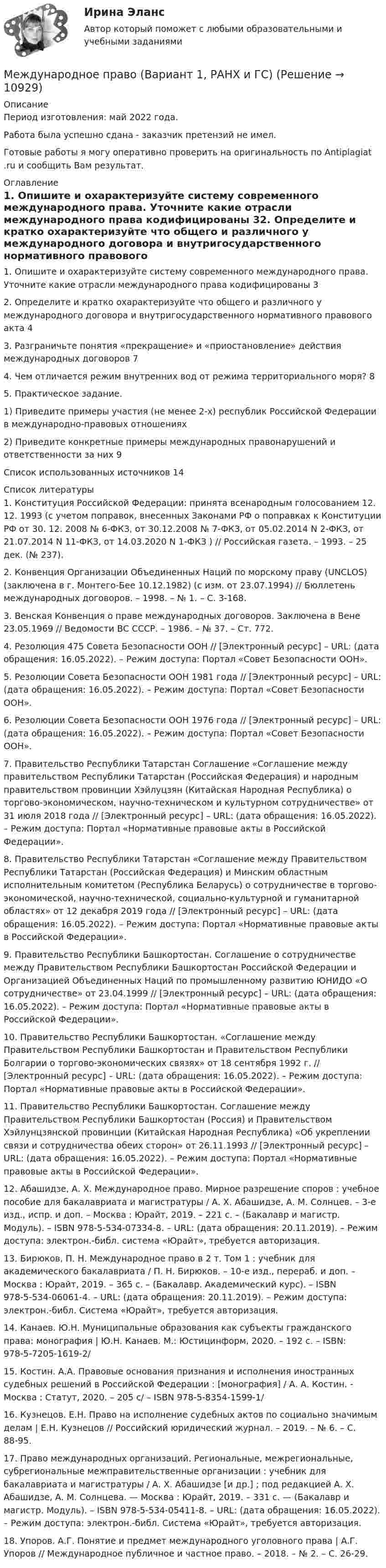      
          Описание
          Период изготовления: май 2022 года.Работа была успешно сдана - заказчик претензий не имел.Готовые работы я могу оперативно проверить на оригинальность по Antiplagiat .ru и сообщить Вам результат. 
          Оглавление
          1. Опишите и охарактеризуйте систему современного международного права. Уточните какие отрасли международного права кодифицированы 32. Определите и кратко охарактеризуйте что общего и различного у международного договора и внутригосударственного нормативного правового акта 43. Разграничьте понятия «прекращение» и «приостановление» действия международных договоров 74. Чем отличается режим внутренних вод от режима территориального моря? 85. Практическое задание.1) Приведите примеры участия (не менее 2-х) республик Российской Федерации в международно-правовых отношениях2) Приведите конкретные примеры международных правонарушений и ответственности за них                                     9Список использованных источников 14 
          Список литературы
          1. Конституция Российской Федерации: принята всенародным голосованием 12. 12. 1993 (с учетом поправок, внесенных Законами РФ о поправках к Конституции РФ от 30. 12. 2008 № 6-ФКЗ, от 30.12.2008 № 7-ФКЗ, от 05.02.2014 N 2-ФКЗ, от 21.07.2014 N 11-ФКЗ, от 14.03.2020 N 1-ФКЗ ) // Российская газета. – 1993. – 25 дек. (№ 237).2. Конвенция Организации Объединенных Наций по морскому праву (UNCLOS) (заключена в г. Монтего-Бее 10.12.1982) (с изм. от 23.07.1994) // Бюллетень международных договоров. – 1998. – № 1. – С. 3-168.3. Венская Конвенция о праве международных договоров. Заключена в Вене 23.05.1969 // Ведомости ВС СССР. – 1986. – № 37. – Ст. 772.4. Резолюция 475 Совета Безопасности ООН // [Электронный ресурс] – URL:  (дата обращения: 16.05.2022). – Режим доступа: Портал «Совет Безопасности ООН».5. Резолюции Совета Безопасности ООН 1981 года // [Электронный ресурс] – URL:  (дата обращения: 16.05.2022). – Режим доступа: Портал «Совет Безопасности ООН».6. Резолюции Совета Безопасности ООН 1976 года // [Электронный ресурс] – URL:  (дата обращения: 16.05.2022). – Режим доступа: Портал «Совет Безопасности ООН».7. Правительство Республики Татарстан Соглашение «Соглашение между правительством Республики Татарстан (Российская Федерация) и народным правительством провинции Хэйлуцзян (Китайская Народная Республика) о торгово-экономическом, научно-техническом и культурном сотрудничестве» от 31 июля 2018 года // [Электронный ресурс] – URL:  (дата обращения: 16.05.2022). – Режим доступа: Портал «Нормативные правовые акты в Российской Федерации».8. Правительство Республики Татарстан «Соглашение между Правительством Республики Татарстан (Российская Федерация) и Минским областным исполнительным комитетом (Республика Беларусь) о сотрудничестве в торгово-экономической, научно-технической, социально-культурной и гуманитарной областях» от 12 декабря 2019 года // [Электронный ресурс] – URL:  (дата обращения: 16.05.2022). – Режим доступа: Портал «Нормативные правовые акты в Российской Федерации».9. Правительство Республики Башкортостан. Соглашение о сотрудничестве между Правительством Республики Башкортостан Российской Федерации и Организацией Объединенных Наций по промышленному развитию ЮНИДО «О сотрудничестве» от 23.04.1999 // [Электронный ресурс] – URL:  (дата обращения: 16.05.2022). – Режим доступа: Портал «Нормативные правовые акты в Российской Федерации».10. Правительство Республики Башкортостан. «Соглашение между Правительством Республики Башкортостан и Правительством Республики Болгарии о торгово-экономических связях» от 18 сентября 1992 г. // [Электронный ресурс] – URL:  (дата обращения: 16.05.2022). – Режим доступа: Портал «Нормативные правовые акты в Российской Федерации».11. Правительство Республики Башкортостан. Соглашение между Правительством Республики Башкортостан (Россия) и Правительством Хэйлунцзянской провинции (Китайская Народная Республика) «Об укреплении связи и сотрудничества обеих сторон» от 26.11.1993 // [Электронный ресурс] – URL:  (дата обращения: 16.05.2022). – Режим доступа: Портал «Нормативные правовые акты в Российской Федерации».12. Абашидзе, А. Х. Международное право. Мирное разрешение споров : учебное пособие для бакалавриата и магистратуры / А. Х. Абашидзе, А. М. Солнцев. – 3-е изд., испр. и доп. – Москва : Юрайт, 2019. – 221 с. – (Бакалавр и магистр. Модуль). – ISBN 978-5-534-07334-8. – URL:  (дата обращения: 20.11.2019). – Режим доступа: электрон.-библ. система «Юрайт», требуется авторизация.13. Бирюков, П. Н. Международное право в 2 т. Том 1 : учебник для академического бакалавриата / П. Н. Бирюков. – 10-е изд., перераб. и доп. – Москва : Юрайт, 2019. – 365 с. – (Бакалавр. Академический курс). – ISBN 978-5-534-06061-4. – URL:  (дата обращения: 20.11.2019). – Режим доступа: электрон.-библ. Система «Юрайт», требуется авторизация.14. Канаев. Ю.Н. Муниципальные образования как субъекты гражданского права: монография | Ю.Н. Канаев. М.: Юстицинформ, 2020. – 192 с. – ISBN: 978-5-7205-1619-2/15. Костин. А.А. Правовые основания признания и исполнения иностранных судебных решений в Российской Федерации : [монография] / А. А. Костин. - Москва : Статут, 2020. – 205 c/ – ISBN 978-5-8354-1599-1/16. Кузнецов. Е.Н. Право на исполнение судебных актов по социально значимым делам | Е.Н. Кузнецов // Российский юридический журнал. – 2019. – № 6. – С. 88-95.17. Право международных организаций. Региональные, межрегиональные, субрегиональные межправительственные организации : учебник для бакалавриата и магистратуры / А. Х. Абашидзе [и др.] ; под редакцией А. Х. Абашидзе, А. М. Солнцева. — Москва : Юрайт, 2019. – 331 с. — (Бакалавр и магистр. Модуль). – ISBN 978-5-534-05411-8. – URL:  (дата обращения: 16.05.2022). – Режим доступа: электрон.-библ. Система «Юрайт», требуется авторизация.18. Упоров. А.Г. Понятие и предмет международного уголовного права | А.Г. Упоров // Международное публичное и частное право. – 2018. – № 2. – С. 26-29.
            
            
            💯 Международное право [7 тем] (правильные ответы на тест Синергия / МОИ / МТИ / МосАП)Международное право (Вариант 1, РАНХ и ГС)Международное право вариант 2Международное право Витте МУИВ Ответы на тесты 1-3 и итоговое тестированиеМеждународное право включает в себя ... теорию соотношения международного и национального права.Международное право включает в себя... теорию соотношения международного и национального права.Международное право, задачаМеждународное право 5 семестр синергияМеждународное право 5 семестр синергияМеждународное право 5 семестр Синергия 2023, промежуточные тесты (1-12 тему) , итоговый, компетентностный тестМеждународное право 5 семестр (тест с ответами Синергия/МОИ/МТИ/МосАП)Международное право 7,8,9,10,11,12 промежуточные тесты (5 семестр) уп💯 Международное право [7 тем] (все ответы на тест Синергия / МТИ / МосАП, май 2023)💯 Международное право [7 тем] (ответы на тест Синергия / МТИ / МосАП, апрель 2023)
