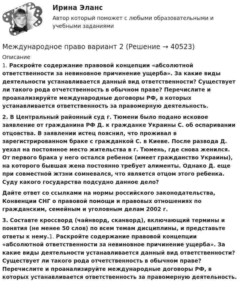      
          Описание
          	1. Раскройте содержание правовой концепции «абсолютной ответственности за невиновное причинение ущерба». За какие виды деятельности устанавливается данный вид ответственности? Существует ли такого рода отчетственность в обычном праве? Перечислите и проанализируйте международные договоры РФ, в которых устанавливается ответственность за правомерную деятельность.  2. В Центральный районный суд г. Тюмени было подано исковое заявление от гражданина РФ Д. к гражданке Украины С. об оспаривании отцовства. В заявлении истец пояснил, что проживал в зарегистрированном браке с гражданкой С. в Киеве. После развода Д. уехал на постоянное место жительства в г. Тюмень, где снова женился. От первого брака у него остался ребенок (имеет гражданство Украины), на которого бывшая жена постоянно требует алименты. Однако Д. еще при совместной жтзни сомневался, что является отцом этого ребенка. Суду какого государства подсудно данное дело?  Дайте ответ со ссылками на нормы российского законодательства, Конвенции СНГ о правовой помощи и правовых отношениях по гражданским, семейным и уголовным делам 2002 г. 	3. Составте кроссворд (чайнворд, сканворд), включающий термины и понятия (не менее 50 слов) по всем темам дисциплины, и представьте ответы к нему.1. Раскройте содержание правовой концепции «абсолютной ответственности за невиновное причинение ущерба». За какие виды деятельности устанавливается данный вид ответственности? Существует ли такого рода отчетственность в обычном праве? Перечислите и проанализируйте международные договоры РФ, в которых устанавливается ответственность за правомерную деятельность.   
            
            
            Международное право (Вариант 1, РАНХ и ГС)Международное право вариант 2Международное право Витте МУИВ Ответы на тесты 1-3 и итоговое тестированиеМеждународное право включает в себя ... теорию соотношения международного и национального права.Международное право включает в себя... теорию соотношения международного и национального права.Международное право, задачаМеждународное право, задача 1Международное право 5 семестр синергияМеждународное право 5 семестр Синергия 2023, промежуточные тесты (1-12 тему) , итоговый, компетентностный тестМеждународное право 5 семестр (тест с ответами Синергия/МОИ/МТИ/МосАП)Международное право 7,8,9,10,11,12 промежуточные тесты (5 семестр) уп💯 Международное право [7 тем] (все ответы на тест Синергия / МТИ / МосАП, май 2023)💯 Международное право [7 тем] (ответы на тест Синергия / МТИ / МосАП, апрель 2023)💯 Международное право [7 тем] (ответы на тест Синергия / МТИ / МосАП, март 2023)