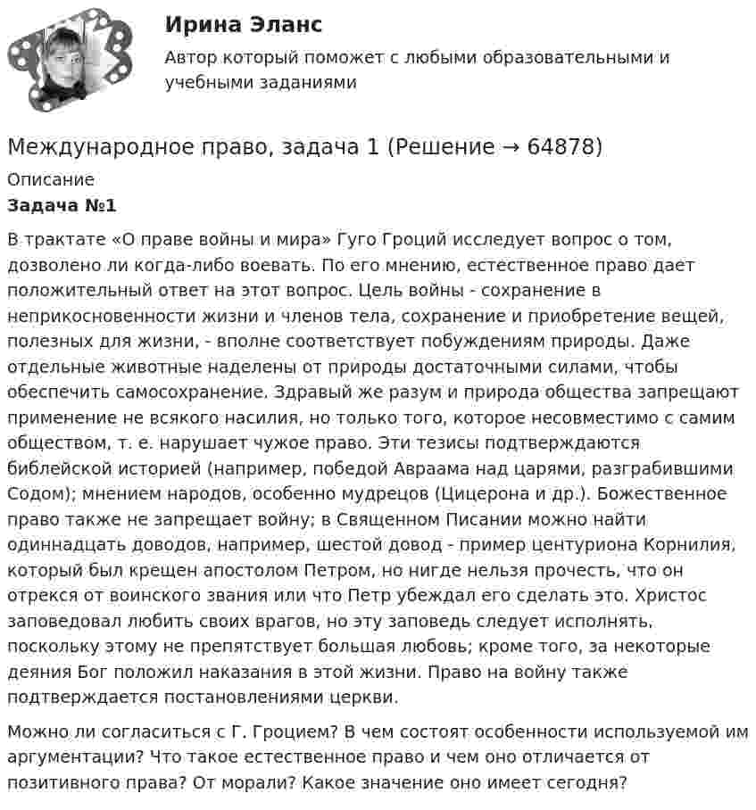      
            Описание
            Задача №1В трактате «О праве войны и мира» Гуго Гроций исследует вопрос о том, дозволено ли когда-либо воевать. По его мнению, естественное право дает положительный ответ на этот вопрос. Цель войны - сохранение в неприкосновенности жизни и членов тела, сохранение и приобретение вещей, полезных для жизни, - вполне соответствует побуждениям природы. Даже отдельные животные наделены от природы достаточными силами, чтобы обеспечить самосохранение. Здравый же разум и природа общества запрещают применение не всякого насилия, но только того, которое несовместимо с самим обществом, т. е. нарушает чужое право. Эти тезисы подтверждаются библейской историей (например, победой Авраама над царями, разграбившими Содом); мнением народов, особенно мудрецов (Цицерона и др.). Божественное право также не запрещает войну; в Священном Писании можно найти одиннадцать доводов, например, шестой довод - пример центуриона Корнилия, который был крещен апостолом Петром, но нигде нельзя прочесть, что он отрекся от воинского звания или что Петр убеждал его сделать это. Христос заповедовал любить своих врагов, но эту заповедь следует исполнять, поскольку этому не препятствует большая любовь; кроме того, за некоторые деяния Бог положил наказания в этой жизни. Право на войну также подтверждается постановлениями церкви.Можно ли согласиться с Г. Гроцием? В чем состоят особенности используемой им аргументации? Что такое естественное право и чем оно отличается от позитивного права? От морали? Какое значение оно имеет сегодня?   
            
            
            Международное право, задачаМеждународное право, задача 1Международное право, задача 2Международное право, задачи 10, 11, 12Международное право, задачи 1, 2, 3Международное право, задачи 13, 14, 15, 16Международное право, задачи 3, 4, 5💯 Международное право [7 тем] (ответы на тест Синергия / МТИ / МосАП, апрель 2023)💯 Международное право [7 тем] (ответы на тест Синергия / МТИ / МосАП, март 2023)💯 Международное право [7 тем] (правильные ответы на тест Синергия / МОИ / МТИ / МосАП)Международное право (Вариант 1, РАНХ и ГС)Международное право вариант 2Международное право Витте МУИВ Ответы на тесты 1-3 и итоговое тестированиеМеждународное право включает в себя ... теорию соотношения международного и национального права.