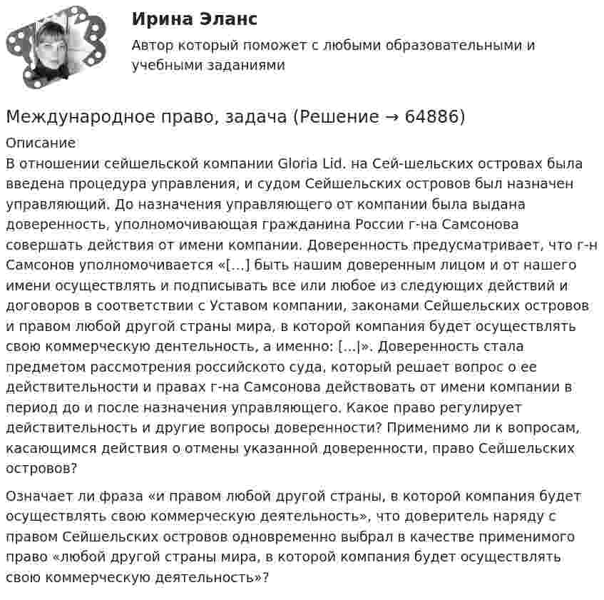      
            Описание
            В отношении сейшельской компании Gloria Lid. на Сей-шельских островах была введена процедура управления, и судом Сейшельских островов был назначен управляющий. До назначения управляющего от компании была выдана доверенность, уполномочивающая гражданина России г-на Самсонова совершать действия от имени компании. Доверенность предусматривает, что г-н Самсонов уполномочивается «[…] быть нашим доверенным лицом и от нашего имени осуществлять и подписывать все или любое из следующих действий и договоров в соответствии с Уставом компании, законами Сейшельских островов и правом любой другой страны мира, в которой компания будет осуществлять свою коммерческую дентельность, а именно: [...|». Доверенность стала предметом рассмотрения российското суда, который решает вопрос о ее действительности и правах г-на Самсонова действовать от имени компании в период до и после назначения управляющего. Какое право регулирует действительность и другие вопросы доверенности? Применимо ли к вопросам, касающимся действия о отмены указанной доверенности, право Сейшельских островов?Означает ли фраза «и правом любой другой страны, в которой компания будет осуществлять свою коммерческую деятельность», что доверитель наряду с правом Сейшельских островов одновременно выбрал в качестве применимого право «любой другой страны мира, в которой компания будет осуществлять свою коммерческую деятельность»?   
            
            
            Международное право включает в себя... теорию соотношения международного и национального права.Международное право, задачаМеждународное право, задача 1Международное право, задача 2Международное право, задачи 10, 11, 12Международное право, задачи 1, 2, 3Международное право, задачи 13, 14, 15, 16💯 Международное право [7 тем] (все ответы на тест Синергия / МТИ / МосАП, май 2023)💯 Международное право [7 тем] (ответы на тест Синергия / МТИ / МосАП, апрель 2023)💯 Международное право [7 тем] (ответы на тест Синергия / МТИ / МосАП, март 2023)💯 Международное право [7 тем] (правильные ответы на тест Синергия / МОИ / МТИ / МосАП)Международное право (Вариант 1, РАНХ и ГС)Международное право вариант 2Международное право Витте МУИВ Ответы на тесты 1-3 и итоговое тестирование