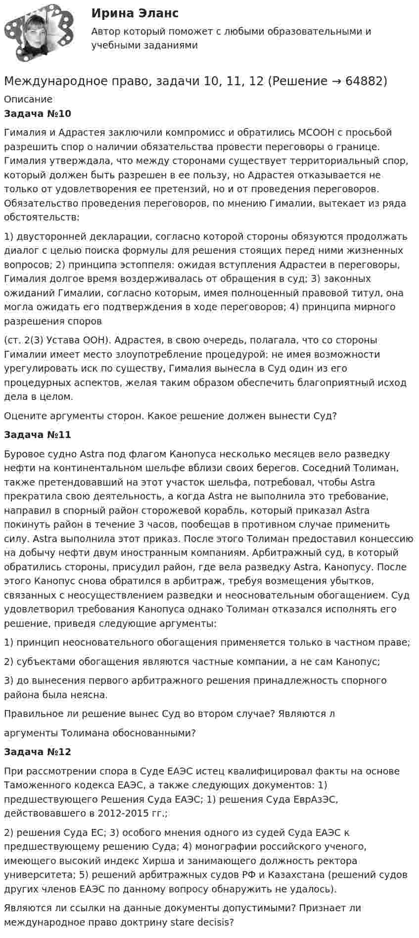      
            Описание
            Задача №10Гималия и Адрастея заключили компромисс и обратились МСООН с просьбой разрешить спор о наличии обязательства провести переговоры о границе. Гималия утверждала, что между сторонами существует территориальный спор, который должен быть разрешен в ее пользу, но Адрастея отказывается не только от удовлетворения ее претензий, но и от проведения переговоров. Обязательство проведения переговоров, по мнению Гималии, вытекает из ряда обстоятельств: 1) двусторонней декларации, согласно которой стороны обязуются продолжать диалог с целью поиска формулы для решения стоящих перед ними жизненных вопросов; 2) принципа эстоппеля: ожидая вступления Адрастеи в переговоры, Гималия долгое время воздерживалась от обращения в суд; 3) законных ожиданий Гималии, согласно которым, имея полноценный правовой титул, она могла ожидать его подтверждения в ходе переговоров; 4) принципа мирного разрешения споров (ст. 2(3) Устава ООН). Адрастея, в свою очередь, полагала, что со стороны Гималии имеет место злоупотребление процедурой: не имея возможности урегулировать иск по существу, Гималия вынесла в Суд один из его процедурных аспектов, желая таким образом обеспечить благоприятный исход дела в целом.Оцените аргументы сторон. Какое решение должен вынести Суд?Задача №11Буровое судно Astra под флагом Канопуса несколько месяцев вело разведку нефти на континентальном шельфе вблизи своих берегов. Соседний Толиман, также претендовавший на этот участок шельфа, потребовал, чтобы Astra прекратила свою деятельность, а когда Astra не выполнила это требование, направил в спорный район сторожевой корабль, который приказал Astra покинуть район в течение 3 часов, пообещав в противном случае применить силу. Astra выполнила этот приказ. После этого Толиман предоставил концессию на добычу нефти двум иностранным компаниям. Арбитражный суд, в который обратились стороны, присудил район, где вела разведку Astra, Канопусу. После этого Канопус снова обратился в арбитраж, требуя возмещения убытков, связанных с неосуществлением разведки и неосновательным обогащением. Суд удовлетворил требования Канопуса однако Толиман отказался исполнять его решение, приведя следующие аргументы: 1) принцип неосновательного обогащения применяется только в частном праве; 2) субъектами обогащения являются частные компании, а не сам Канопус; 3) до вынесения первого арбитражного решения принадлежность спорного района была неясна. Правильное ли решение вынес Суд во втором случае? Являются ларгументы Толимана обоснованными? Задача №12При рассмотрении спора в Суде ЕАЭС истец квалифицировал факты на основе Таможенного кодекса ЕАЭС, а также следующих документов: 1) предшествующего Решения Суда ЕАЭС; 1) решения Суда ЕврАзЭС, действовавшего в 2012-2015 гг.; 2) решения Суда ЕС; 3) особого мнения одного из судей Суда ЕАЭС к предшествующему решению Суда; 4) монографии российского ученого, имеющего высокий индекс Хирша и занимающего должность ректора университета; 5) решений арбитражных судов РФ и Казахстана (решений судов других членов ЕАЭС по данному вопросу обнаружить не удалось). Являются ли ссылки на данные документы допустимыми? Признает ли международное право доктрину stare decisis?   
            
            
            Международное право, задача 2Международное право, задачи 10, 11, 12Международное право, задачи 1, 2, 3Международное право, задачи 13, 14, 15, 16Международное право, задачи 3, 4, 5Международное право, задачи 4, 5, 6Международное право, задачи 6, 7, 8💯 Международное право [7 тем] (правильные ответы на тест Синергия / МОИ / МТИ / МосАП)Международное право (Вариант 1, РАНХ и ГС)Международное право вариант 2Международное право Витте МУИВ Ответы на тесты 1-3 и итоговое тестированиеМеждународное право включает в себя ... теорию соотношения международного и национального права.Международное право включает в себя... теорию соотношения международного и национального права.Международное право, задача