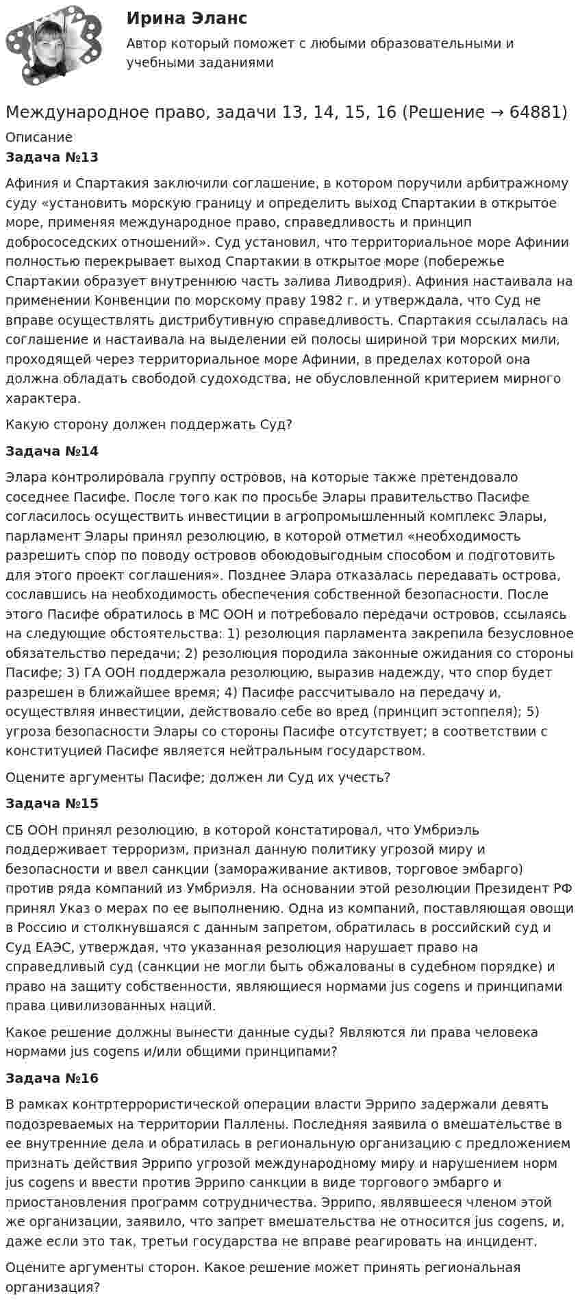      
            Описание
            Задача №13Афиния и Спартакия заключили соглашение, в котором поручили арбитражному суду «установить морскую границу и определить выход Спартакии в открытое море, применяя международное право, справедливость и принцип добрососедских отношений». Суд установил, что территориальное море Афинии полностью перекрывает выход Спартакии в открытое море (побережье Спартакии образует внутреннюю часть залива Ливодрия). Афиния настаивала на применении Конвенции по морскому праву 1982 г. и утверждала, что Суд не вправе осуществлять дистрибутивную справедливость. Спартакия ссылалась на соглашение и настаивала на выделении ей полосы шириной три морских мили, проходящей через территориальное море Афинии, в пределах которой она должна обладать свободой судоходства, не обусловленной критерием мирного характера. Какую сторону должен поддержать Суд?Задача №14Элара контролировала группу островов, на которые также претендовало соседнее Пасифе. После того как по просьбе Элары правительство Пасифе согласилось осуществить инвестиции в агропромышленный комплекс Элары, парламент Элары принял резолюцию, в которой отметил «необходимость разрешить спор по поводу островов обоюдовыгодным способом и подготовить для этого проект соглашения». Позднее Элара отказалась передавать острова, сославшись на необходимость обеспечения собственной безопасности. После этого Пасифе обратилось в МС ООН и потребовало передачи островов, ссылаясь на следующие обстоятельства: 1) резолюция парламента закрепила безусловное обязательство передачи; 2) резолюция породила законные ожидания со стороны Пасифе; 3) ГА ООН поддержала резолюцию, выразив надежду, что спор будет разрешен в ближайшее время; 4) Пасифе рассчитывало на передачу и, осуществляя инвестиции, действовало себе во вред (принцип эстоппеля); 5) угроза безопасности Элары со стороны Пасифе отсутствует; в соответствии с конституцией Пасифе является нейтральным государством. Оцените аргументы Пасифе; должен ли Суд их учесть?Задача №15СБ ООН принял резолюцию, в которой констатировал, что Умбриэль поддерживает терроризм, признал данную политику угрозой миру и безопасности и ввел санкции (замораживание активов, торговое эмбарго) против ряда компаний из Умбриэля. На основании этой резолюции Президент РФ принял Указ о мерах по ее выполнению. Одна из компаний, поставляющая овощи в Россию и столкнувшаяся с данным запретом, обратилась в российский суд и  Суд ЕАЭС, утверждая, что указанная резолюция нарушает право на справедливый суд (санкции не могли быть обжалованы в судебном порядке) и право на защиту собственности, являющиеся нормами jus cogens и принципами права цивилизованных наций. Какое решение должны вынести данные суды? Являются ли права человека нормами jus cogens и/или общими принципами?Задача №16В рамках контртеррористической операции власти Эррипо задержали девять подозреваемых на территории Паллены. Последняя заявила о вмешательстве в ее внутренние дела и обратилась в региональную организацию с предложением признать действия Эррипо угрозой международному миру и нарушением норм jus cogens и ввести против Эррипо санкции в виде торгового эмбарго и приостановления программ сотрудничества. Эррипо, являвшееся членом этой же организации, заявило, что запрет вмешательства не относится jus cogens, и, даже если это так, третьи государства не вправе реагировать на инцидент.Оцените аргументы сторон. Какое решение может принять региональная организация?   
            
            
            Международное право, задачи 1, 2, 3Международное право, задачи 13, 14, 15, 16Международное право, задачи 3, 4, 5Международное право, задачи 4, 5, 6Международное право, задачи 6, 7, 8Международное право, задачи 7, 8, 9Международное право, задачи 9, 10, 11, 12Международное право вариант 2Международное право Витте МУИВ Ответы на тесты 1-3 и итоговое тестированиеМеждународное право включает в себя ... теорию соотношения международного и национального права.Международное право включает в себя... теорию соотношения международного и национального права.Международное право, задачаМеждународное право, задача 1Международное право, задача 2