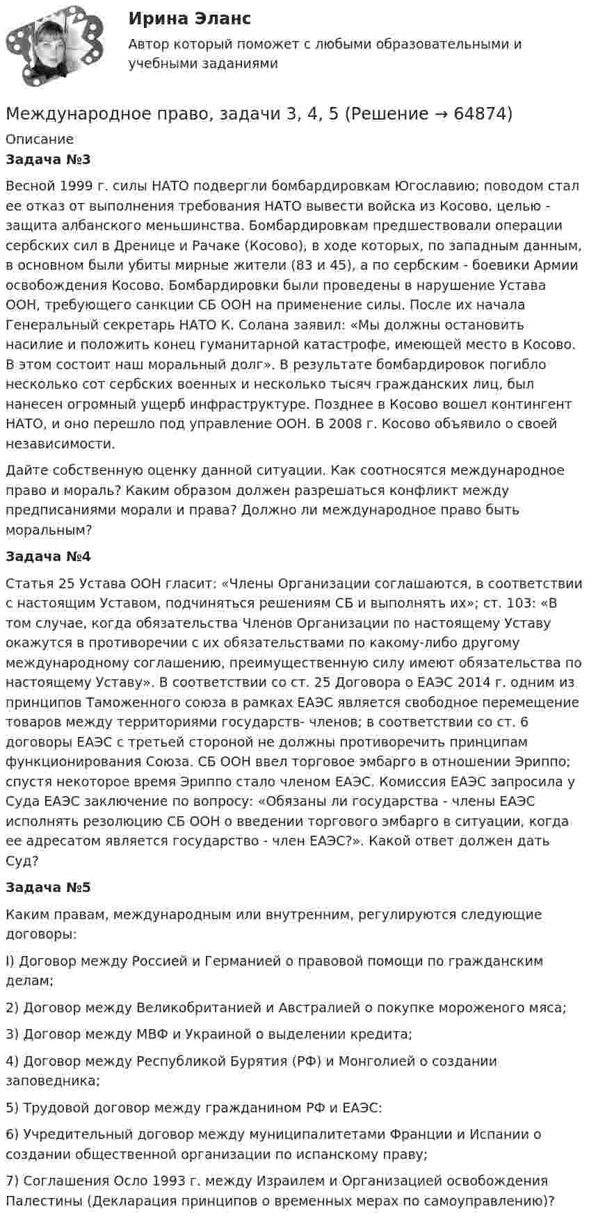      
            Описание
            Задача №3Весной 1999 г. силы НАТО подвергли бомбардировкам Югославию; поводом стал ее отказ от выполнения требования НАТО вывести войска из Косово, целью - защита албанского меньшинства. Бомбардировкам предшествовали операции сербских сил в Дренице и Рачаке (Косово), в ходе которых, по западным данным, в основном были убиты мирные жители (83 и 45), а по сербским - боевики Армии освобождения Косово. Бомбардировки были проведены в нарушение Устава ООН, требующего санкции СБ ООН на применение силы. После их начала Генеральный секретарь НАТО К. Солана заявил: «Мы должны остановить насилие и положить конец гуманитарной катастрофе, имеющей место в Косово. В этом состоит наш моральный долг». В результате бомбардировок погибло несколько сот сербских военных и несколько тысяч гражданских лиц, был нанесен огромный ущерб инфраструктуре. Позднее в Косово вошел контингент НАТО, и оно перешло под управление ООН. В 2008 г. Косово объявило о своей независимости.Дайте собственную оценку данной ситуации. Как соотносятся международное право и мораль? Каким образом должен разрешаться конфликт между предписаниями морали и права? Должно ли международное право быть моральным? Задача №4Статья 25 Устава ООН гласит: «Члены Организации соглашаются, в соответствии с настоящим Уставом, подчиняться решениям СБ и выполнять их»; ст. 103: «В том случае, когда обязательства Членов Организации по настоящему Уставу окажутся в противоречии с их обязательствами по какому-либо другому международному соглашению, преимущественную силу имеют обязательства по настоящему Уставу». В соответствии со ст. 25 Договора о ЕАЭС 2014 г. одним из принципов Таможенного союза в рамках ЕАЭС является свободное перемещение товаров между территориями государств- членов; в соответствии со ст. 6 договоры ЕАЭС с третьей стороной не должны противоречить принципам функционирования Союза. СБ ООН ввел торговое эмбарго в отношении Эриппо; спустя некоторое время Эриппо стало членом ЕАЭС. Комиссия ЕАЭС запросила у Суда ЕАЭС заключение по вопросу: «Обязаны ли государства - члены ЕАЭС исполнять резолюцию СБ ООН о введении торгового эмбарго в ситуации, когда ее адресатом является государство - член ЕАЭС?». Какой ответ должен дать Суд?Задача №5Каким правам, международным или внутренним, регулируются следующие договоры:I) Договор между Россией и Германией о правовой помощи по гражданским делам;2) Договор между Великобританией и Австралией о покупке мороженого мяса;3) Договор между МВФ и Украиной о выделении кредита;4) Договор между Республикой Бурятия (РФ) и Монголией о создании заповедника;5) Трудовой договор между гражданином РФ и ЕАЭС:6) Учредительный договор между муниципалитетами Франции и Испании о создании общественной организации по испанскому праву;7) Соглашения Осло 1993 г. между Израилем и Организацией освобождения Палестины (Декларация принципов о временных мерах по самоуправлению)?   
            
            
            Международное право, задачи 13, 14, 15, 16Международное право, задачи 3, 4, 5Международное право, задачи 4, 5, 6Международное право, задачи 6, 7, 8Международное право, задачи 7, 8, 9Международное право, задачи 9, 10, 11, 12Международное право закрепляет основополагающие ..., применяемые к территории в международном праве.Международное право Витте МУИВ Ответы на тесты 1-3 и итоговое тестированиеМеждународное право включает в себя ... теорию соотношения международного и национального права.Международное право включает в себя... теорию соотношения международного и национального права.Международное право, задачаМеждународное право, задача 1Международное право, задача 2Международное право, задачи 10, 11, 12