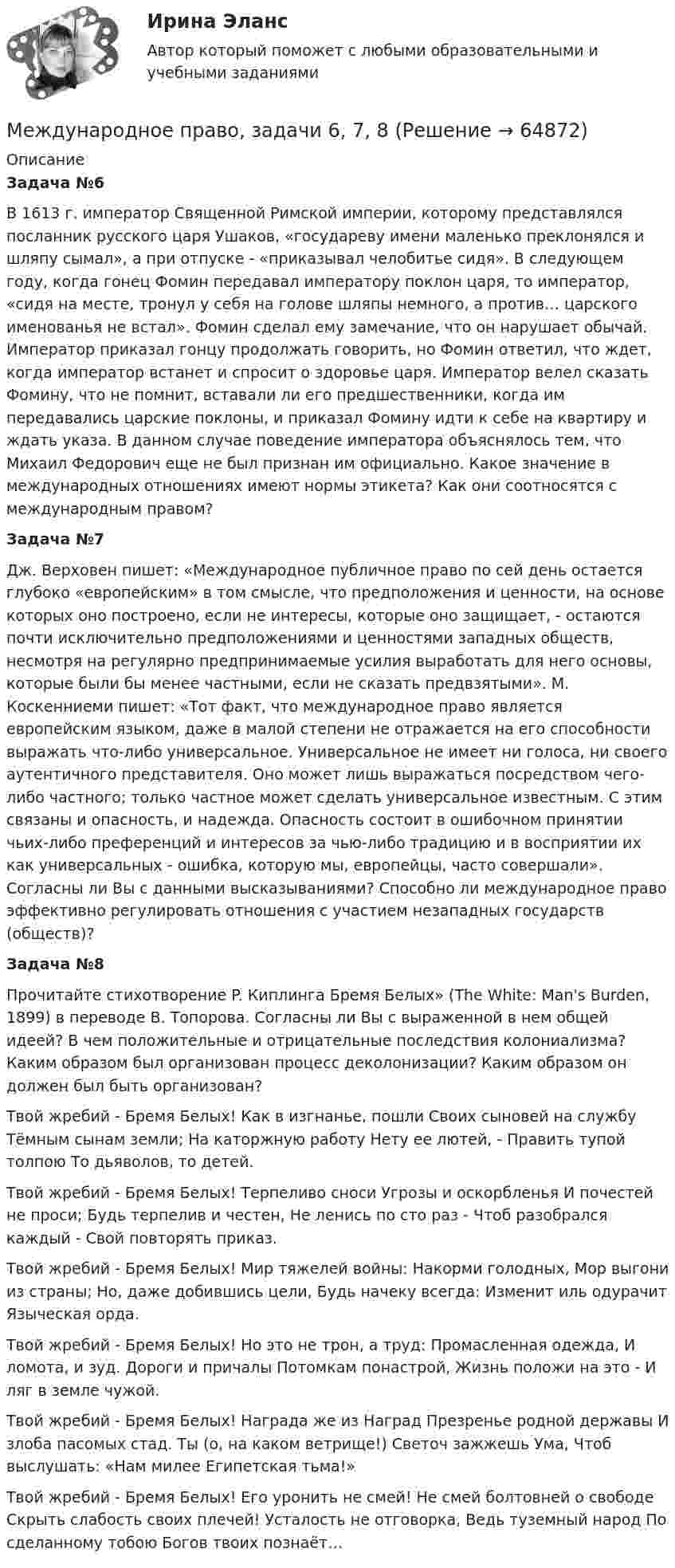      
            Описание
            Задача №6В 1613 г. император Священной Римской империи, которому представлялся посланник русского царя Ушаков, «государеву имени маленько преклонялся и шляпу сымал», а при отпуске - «приказывал челобитье сидя». В следующем году, когда гонец Фомин передавал императору поклон царя, то император, «сидя на месте, тронул у себя на голове шляпы немного, а против… царского именованья не встал». Фомин сделал ему замечание, что он нарушает обычай. Император приказал гонцу продолжать говорить, но Фомин ответил, что ждет, когда император встанет и спросит о здоровье царя. Император велел сказать Фомину, что не помнит, вставали ли его предшественники, когда им передавались царские поклоны, и приказал Фомину идти к себе на квартиру и ждать указа. В данном случае поведение императора объяснялось тем, что Михаил Федорович еще не был признан им официально. Какое значение в международных отношениях имеют нормы этикета? Как они соотносятся с международным правом?Задача №7Дж. Верховен пишет: «Международное публичное право по сей день остается глубоко «европейским» в том смысле, что предположения и ценности, на основе которых оно построено, если не интересы, которые оно защищает, - остаются почти исключительно предположениями и ценностями западных обществ, несмотря на регулярно предпринимаемые усилия выработать для него основы, которые были бы менее частными, если не сказать предвзятыми». М. Коскенниеми пишет: «Тот факт, что международное право является европейским языком, даже в малой степени не отражается на его способности выражать что-либо универсальное. Универсальное не имеет ни голоса, ни своего аутентичного представителя. Оно может лишь выражаться посредством чего-либо частного; только частное может сделать универсальное известным. С этим связаны и опасность, и надежда. Опасность состоит в ошибочном принятии чьих-либо преференций и интересов за чью-либо традицию и в восприятии их как универсальных - ошибка, которую мы, европейцы, часто совершали». Согласны ли Вы с данными высказываниями? Способно ли международное право эффективно регулировать отношения с участием незападных государств (обществ)?Задача №8Прочитайте стихотворение P. Киплинга Бремя Белых» (The White: Man's Burden, 1899) в переводе B. Топорова. Согласны ли Вы с выраженной в нем общей идеей? В чем положительные и отрицательные последствия колониализма? Каким образом был организован процесс деколонизации? Каким образом он должен был быть организован?Твой жребий - Бремя Белых! Как в изгнанье, пошли Своих сыновей на службу Тёмным сынам земли; На каторжную работу Нету ее лютей, - Править тупой толпою То дьяволов, то детей.Твой жребий - Бремя Белых! Терпеливо сноси Угрозы и оскорбленья И почестей не проси; Будь терпелив и честен, Не ленись по сто раз - Чтоб разобрался каждый - Свой повторять приказ.Твой жребий - Бремя Белых! Мир тяжелей войны: Накорми голодных, Мор выгони из страны; Но, даже добившись цели, Будь начеку всегда: Изменит иль одурачит Языческая орда.Твой жребий - Бремя Белых! Но это не трон, а труд: Промасленная одежда, И ломота, и зуд. Дороги и причалы Потомкам понастрой, Жизнь положи на это - И ляг в земле чужой.Твой жребий - Бремя Белых! Награда же из Наград Презренье родной державы И злоба пасомых стад. Ты (о, на каком ветрище!) Светоч зажжешь Ума, Чтоб выслушать: «Нам милее Египетская тьма!»Твой жребий - Бремя Белых! Его уронить не смей! Не смей болтовней о свободе Скрыть слабость своих плечей! Усталость не отговорка, Ведь туземный народ По сделанному тобою Богов твоих познаёт…   
            
            
            Международное право, задачи 4, 5, 6Международное право, задачи 6, 7, 8Международное право, задачи 7, 8, 9Международное право, задачи 9, 10, 11, 12Международное право закрепляет основополагающие ..., применяемые к территории в международном праве.Международное право закрепляет ... правовой режим, применяемый к территории.Международное право ( итоговый и компетентностный). Синергия. Тест.Международное право включает в себя... теорию соотношения международного и национального права.Международное право, задачаМеждународное право, задача 1Международное право, задача 2Международное право, задачи 10, 11, 12Международное право, задачи 1, 2, 3Международное право, задачи 13, 14, 15, 16