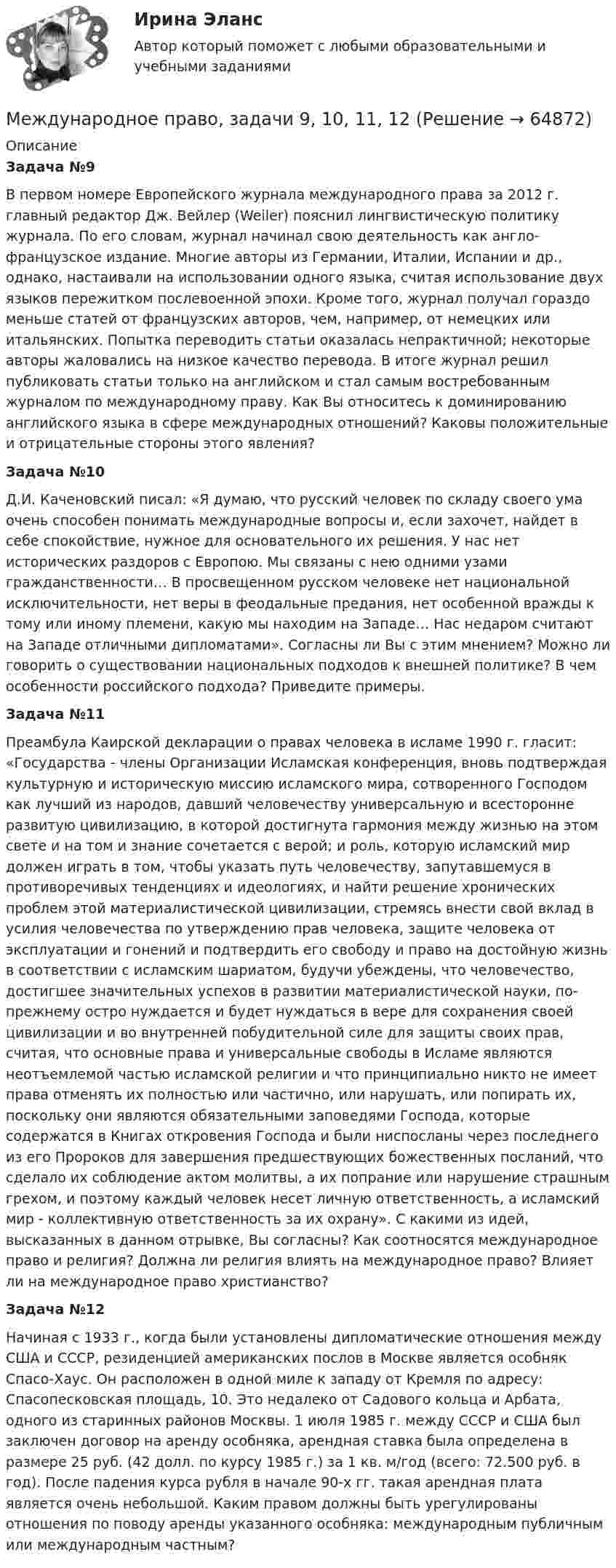      
            Описание
            Задача №9В первом номере Европейского журнала международного права за 2012 г. главный редактор Дж. Вейлер (Weiler) пояснил лингвистическую политику журнала. По его словам, журнал начинал свою деятельность как англо-французское издание. Многие авторы из Германии, Италии, Испании и др., однако, настаивали на использовании одного языка, считая использование двух языков пережитком послевоенной эпохи. Кроме того, журнал получал гораздо меньше статей от французских авторов, чем, например, от немецких или итальянских. Попытка переводить статьи оказалась непрактичной; некоторые авторы жаловались на низкое качество перевода. В итоге журнал решил публиковать статьи только на английском и стал самым востребованным журналом по международному праву. Как Вы относитесь к доминированию английского языка в сфере международных отношений? Каковы положительные и отрицательные стороны этого явления?Задача №10Д.И. Каченовский писал: «Я думаю, что русский человек по складу своего ума очень способен понимать международные вопросы и, если захочет, найдет в себе спокойствие, нужное для основательного их решения. У нас нет исторических раздоров с Европою. Мы связаны с нею одними узами гражданственности… В просвещенном русском человеке нет национальной исключительности, нет веры в феодальные предания, нет особенной вражды к тому или иному племени, какую мы находим на Западе… Нас недаром считают на Западе отличными дипломатами». Согласны ли Вы с этим мнением? Можно ли говорить о существовании национальных подходов к внешней политике? В чем особенности российского подхода? Приведите примеры. Задача №11Преамбула Каирской декларации о правах человека в исламе 1990 г. гласит: «Государства - члены Организации Исламская конференция, вновь подтверждая культурную и историческую миссию исламского мира, сотворенного Господом как лучший из народов, давший человечеству универсальную и всесторонне развитую цивилизацию, в которой достигнута гармония между жизнью на этом свете и на том и знание сочетается с верой; и роль, которую исламский мир должен играть в том, чтобы указать путь человечеству, запутавшемуся в противоречивых тенденциях и идеологиях, и найти решение хронических проблем этой материалистической цивилизации, стремясь внести свой вклад в усилия человечества по утверждению прав человека, защите человека от эксплуатации и гонений и подтвердить его свободу и право на достойную жизнь в соответствии с исламским шариатом, будучи убеждены, что человечество, достигшее значительных успехов в развитии материалистической науки, по-прежнему остро нуждается и будет нуждаться в вере для сохранения своей цивилизации и во внутренней побудительной силе для защиты своих прав, считая, что основные права и универсальные свободы в Исламе являются неотъемлемой частью исламской религии и что принципиально никто не имеет права отменять их полностью или частично, или нарушать, или попирать их, поскольку они являются обязательными заповедями Господа, которые содержатся в Книгах откровения Господа и были ниспосланы через последнего из его Пророков для завершения предшествующих божественных посланий, что сделало их соблюдение актом молитвы, а их попрание или нарушение страшным грехом, и поэтому каждый человек несет личную ответственность, а исламский мир - коллективную ответственность за их охрану». С какими из идей, высказанных в данном отрывке, Вы согласны? Как соотносятся международное право и религия? Должна ли религия влиять на международное право? Влияет ли на международное право христианство?Задача №12Начиная с 1933 г., когда были установлены дипломатические отношения между США и СССР, резиденцией американских послов в Москве является особняк Спасо-Хаус. Он расположен в одной миле к западу от Кремля по адресу: Спасопесковская площадь, 10. Это недалеко от Садового кольца и Арбата, одного из старинных районов Москвы. 1 июля 1985 г. между СССР и США был заключен договор на аренду особняка, арендная ставка была определена в размере 25 руб. (42 долл. по курсу 1985 г.) за 1 кв. м/год (всего: 72.500 руб. в год). После падения курса рубля в начале 90-х гг. такая арендная плата является очень небольшой. Каким правом должны быть урегулированы отношения по поводу аренды указанного особняка: международным публичным или международным частным?   
            
            
            Международное право, задачи 7, 8, 9Международное право, задачи 9, 10, 11, 12Международное право закрепляет основополагающие ..., применяемые к территории в международном праве.Международное право закрепляет ... правовой режим, применяемый к территории.Международное право ( итоговый и компетентностный). Синергия. Тест.Международное право итоговый + Компетентностный тест (5 семестр) упМеждународное право ИТОГОВЫЙ ТЕСТ Международное право, задача 1Международное право, задача 2Международное право, задачи 10, 11, 12Международное право, задачи 1, 2, 3Международное право, задачи 13, 14, 15, 16Международное право, задачи 3, 4, 5Международное право, задачи 4, 5, 6