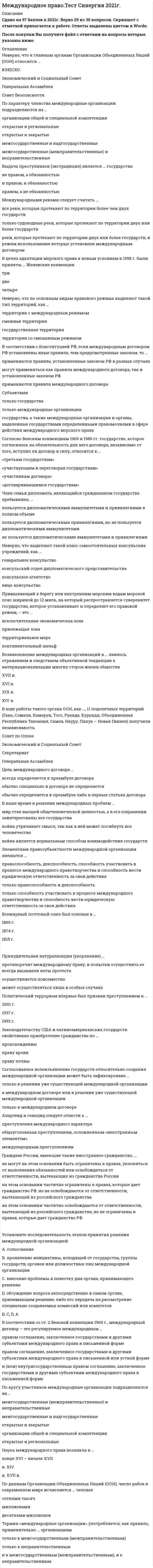    
          Описание
          100 вопросов с ответамиСдано на 90 баллов из 100 ОтличноГод сдачи - 2018-2020.После покупки Вы получите файл с ответами на вопросы которые указаны ниже:***(Если нужна помощь с другими предметами или сдачей тестов онлайн, пишите в личные сообщения) 
          Оглавление
          1. «Наложение вето» постоянным членом Совета Безопасности (СБ) ООН означает, что любое решение СБ считается отклоненным, если …один или несколько постоянных членов СБ голосуют против какого-либо решенияодин постоянный член СБ голосует против негохотя бы один постоянный члена СБ отсутствует на заседании2. В международно-правовой регламентации положения населения …объект – это отношения государств по вопросам соблюдения прав человека, а субъект – население определенного государстваобъект – это права населения, находящегося на территории определенного государства, а субъект – международные правительственные и неправительственные гуманитарные организацииобъект – это международные и внутригосударственные правоотношения по поводу регламентации положения населения определенного государства, а субъекты – государство, международная организация, народ, борющийся за независимость3. В пятерку постоянных членов Совета Безопасности ООН входят Россия, США, Великобритания, Франция и …ШвейцарияКитайГермания4. Выделяют следующие виды государственной территории: …находящиеся в пределах государственных границ: сухопутная территория, внутренние (национальные) воды, территориальное море, а также находящиеся под ними недра без каких-либо ограничений по глубине и воздушное пространство над ними высотой до 100-110 кмоткрытое море, находящиеся в пределах государственных границ: сухопутная территория, внутренние (национальные) воды, территориальное море, а также находящиеся под ними недра без каких-либо ограничений по глубине и воздушное пространство над нимисухопутная территория, внутренние воды, территориальное море, а также находящиеся под ними недра и воздушное пространство над ними без каких-либо ограничений по глубине и высоте, которые государство считает принадлежащими ему5. Выделяют следующие виды ответственности в международном праве: …политическая ответственность, уголовная ответственность, гражданско-правовая ответственность, дипломатическая ответственностьполитическая ответственность, материальная ответственность, дипломатическая ответственность, консульская ответственностьполитическая ответственность, материальная ответственность6. Выделяют следующие виды признания в международном праве: …признание претензий государства, признание правоты за одной из сторон международного спора, дипломатическое и консульское признаниепризнание государства, признание правительства, признание восставшей стороны, признание органов национального освобожденияпризнание государства, признание правительства, признание авторитета государственного деятеля, признание международного деятеля, признание научной доктрины, признание действия международно-правовой нормы7. Выделяют следующие виды территорий в международном праве: …государственная территория, территории с международным режимом, территории со смешанным режимомоткрытые и закрытые территории, специализированные территории, территории с двойным режимомповерхность земного шара и космических тел, поверхности под морями и другими водоемами8. Делимитация – это …обозначение на местности линии государственной границынанесение линии государственной границы на картузапрет на размещение военных объектов на территории государства9. Дипломатические представительства – это …посольство, специальная миссия и делегация на международных конференциях или в международных организацияхпосольство, миссия посланника, миссия поверенного, специальная миссия и делегация на международных конференциях или в международных организацияхпосольство, миссия посланника, миссия поверенного10. К видам преступлений против человечности относятся: …агрессия, угроза миру с помощью агрессии, подготовка к незаконному применению вооруженной силы, применение оружия массового уничтожения, пропаганда войныгеноцид, апартеид, расизм и расовая дискриминация, рабство, колониализм, экоцидмеждународный терроризм, незаконный оборот наркотиков, рабство, колониализм, экоцид, пиратство, захват заложников11. К основным принципам международного права относятся: …принцип суверенного равенства государств, принцип невмешательства во внутренние дела, принцип равенства и самоопределения народов, принцип неприменения силы или угрозы силой, принцип мирного урегулирования споров, принцип нерушимости границ, принцип территориальной целостности государств, принцип уважения прав человека и основных свобод, принцип сотрудничества государств, принцип добросовестного выполнения международных обязательствпринцип исключительного и полного суверенитета государств над их воздушным пространством, принцип свободы полетов в открытом воздушном пространстве, принцип обеспечения безопасности международной гражданской авиации, принцип недискриминации, принцип наиболее благоприятствуемой нации (режим наибольшего благоприятствования), национальный режим, принцип взаимной выгоды, преференциальный режимпринцип суверенного равенства государств, принцип невмешательства во внутренние дела, принцип равенства и самоопределения народов, принцип территориальной целостности государств, принцип уважения прав человека и основных свобод, принцип сотрудничества государств12. Комбатанты – это …лица, входящие в состав вооруженных сил стороны, находящейся в конфликте, и принимающие непосредственное участие в боевых действияхвоенные шпионы, наемники, интендантский и медицинский персоналлица, входящие в состав вооруженных сил стороны, находящейся в конфликте, и принимающие непосредственное участие в боевых действиях, а также партизаны, военные разведчики и добровольцы13. Консульские представительства – это …консульский отдел посольства, генеральное консульство, консульство, вице-консульство, консульские агентствапосольство, миссия посланника, миссия поверенногогенеральное консульство, консульство, вице-консульство, консульские агентства14. Консульский иммунитет представляет собой …дополнительные права, предоставляемые консульским учреждениям и их работникам государством пребыванияосвобождение работников обслуживающего персонала консульского учреждения от налогов, сборов и пошлин на получаемую ими заработную платуизъятие из-под юрисдикции государства пребывания15. Неверно, что … входит в систему ООНВсемирный почтовый союзЭкономический судСовет безопасности16. Объектом международного договора может быть …любое государстволюбой объект международного права за исключением прав и интересов третьих государств без их на то согласиялюбой объект международного права17. Объектом международно-правого регулирования являются …отношения между субъектами, осуществляющими дипломатические и экономические связипубличные (межвластные) отношения субъектов международного права по поводу материальных и нематериальных благ, действий и воздержаний от действийправоотношения между международными межправительственными и неправительственными организациями, цивилизованными государствами, нациями и народами18. Объектом права международных договоров являются …обычаисубъекты международного правамеждународные договоры19. Под суверенностью государства, или государственным суверенитетом, понимается …верховенство государства на своей территорииприсущее государству верховенство на своей территории и независимость в международных отношенияхнезависимость государства в международных отношениях20. Понятие «оговорки» применительно к международным договорам подразумевает, что …это одностороннее заявление, сделанное государством или международной организацией в любой формулировке и под любым наименованием при подписании, ратификации, акте официального подтверждения, принятии, утверждении или присоединении, посредством которого названные субъекты желают исключить или изменить юридическое действие определенных положений договора в их применении к данному государству или данной организацииэто явно выраженное несогласие государствами или международными организациями с некоторыми положениями договора, определяющими их правовой статусэто ошибка в тексте международного договора в результате неаутентичности перевода на язык государства-участника21. Понятие континентального шельфа …это территория морского дна, на котором прибрежное государство ведет изыскание и добычу полезных ископаемыхэто дно мирового океана и недра подводных районов, отнесенные к определенному континенту на расстоянии более 200 морских миль от линии наибольшего отливаэто морское дно и недра подводных районов, простирающихся за пределы территориального моря на всем протяжении естественного продолжения его сухопутной территории до внешней границы подводной окраины материка или на расстояние 200 морских миль от исходных линий, от которых отмеряется ширина территориального моря22. Право международных договоров – это …совокупность правовых норм, регулирующих отношения субъектов национального права по поводу заключения и прекращения международных договоровсогласие субъектов международного права в письменной форме на международные отношениясовокупность правовых норм, регулирующих отношения государств и других субъектов международного права по поводу заключения, действия и прекращения международных договоров23. Предмет регулирования права вооруженных конфликтов – …специфические общественные отношения, регулирующие положение победителя и проигравшего в вооруженном конфликтеобщественные отношения третьих стран, возникающие при совершении актов агрессииспецифические общественные отношения, складывающиеся между субъектами международного права в ходе вооруженных конфликтов24. Консульский курьер при выполнении своих функций пользуется личной неприкосновенностью …и не подлежит ни аресту, ни задержанию в какой бы то ни было формеи не может быть арестован, но может быть задержан в случае совершения им преступленияно в исключительных случаях может быть задержан или арестован25. Консульское должностное лицо … выполнять консульские функции за пределами своего консульского округаможет с согласия государства пребыванияне может ни при каких условияхне может26. Космический объект …обладает юрисдикцией, определяемой по факту национальной регистрацииявляется общим наследием всего человечества, и национальная юрисдикция на него не распространяетсяобладает юрисдикцией, определяемой по факту государства постройки27. Международно-правовой обычай – это …сложившееся в международной практике правило поведения, за которым субъекты международного права признают юридически обязательный характернеписанная норма, соблюдаемая субъектами международного права и отраженная в неформальных источникахнорма международной вежливости, за которой признается юридически обязательный характер28. Международно-правовые нормы представляют собой правила поведения, согласованные … международного правасубъектамикак объектами, так и субъектамиобъектами29. Международный договор – это регулируемое международным правом соглашение, заключенное государствами и другими субъектами международного права … формев письменнойв устнойкак в письменной, так и в устной30. Международный суд ООН вправе принимать к рассмотрению …экономические споры международного государстваполитические споры между государствамиспоры между государством и гражданином31. Функции консульских учреждений определены положениями Венской конвенции о консульских сношениях ... 1963 года1969 года1961 года32. Признание - это односторонний добровольный акт ... государства, позволяющий устанавливать с другими субъектами международного права международно-правовые отношениягосударства, признающего другое государство в качестве субъекта международного правадающий право признаваемому государству вступить в ООН33. Признание ad hoc - это ... фактическое, или разовое, признание государствавременное, или разовое, признание, признание для данного случая, данной целипостоянное признание34. Принимать рекомендации, т.е. юридические акты, предусматривающие определенные методы и процедуры, с которыми тому или иному государству предлагается сообразовывать свои действия, Совет Безопасности ... можетне можетможет, но только в определенных ситуациях35. Признание de jure - это ... полное признание окончательное и официальноефактическое и окончательноенеокончательное, но официальное36. Решения по процедурным вопросам в Совете Безопасности ООН считаются принятыми, если за них поданы голоса ... членов Совета десятидевятипяти37. Принцип неприменения силы или угрозы силой подразумевает, что ... государства воздерживаются в их международных отношениях от угрозы силой или ее применения как против территориальной неприкосновенности или политической независимости государств, так и каким-либо другим образом<u> </u>все государства - члены Организации Объединенных Наций разрешают свои международные споры мирными средствами таким образом, чтобы не подвергать угрозе международный мир, безопасность и справедливостьпрежде чем прибегнуть к оружию, государства должны обращаться, насколько это позволяют обстоятельства, к мирным средствам решения международных конфликтов38. Состав и функции консульского учреждения определяет ... законодательство аккредитуемого государстванормы международного публичного правазаконодательство аккредитующего государства39. Субъекты в международном праве - это ... индивиды, транснациональные корпорации, межправительственные и неправительственные организациисуверенные государства, нации и народы, борющиеся за создание самостоятельного государства, международные организации, государствоподобные образования, индивиды, транснациональные корпорации, межправительственные и неправительственные организациисуверенные государства, нации и народы, борющиеся за создание самостоятельного государства, международные организации, государствоподобные образования40. Статус дипломатического представительства определен положениями Венской конвенции ... 1961 года1963 года1969 года41. Экстрадиция - это ... доступ в открытые морские портывыдача престyпника другому государствусогласие на исполнение дипломатом его обязанностей42. Устав ООН закрепляет полномочия по предотвращению войны и созданию условий для мирного и плодотворного сотрудничества государств за ... Советом безопасностиСоветом по опекеМеждународным судом43. Принцип территориальной целостности государств подразумевает ... признание существующих границ, отказ от любых посягательств на эти границы, отказ от каких-либо территориальных притязаний в данный момент или в будущемотказ от каких-либо территориальных притязаний в данный момент и в будущемзапрещение насильственного захвата, присоединения или расчленения территории иностранного государства44. Функции работника консульского учреждения по аннулировании экзекватуры или иного разрешения, выданного государством пребывания, … не прекращаютсяпрекращаютсяпрекращаются, если нет иного указания аккредитуемого государства45. Принципами международного права являются … правила поведения субъектов международного права, возникшие в результате многократного повторения международно-правовые нормы, формируемые международными соглашениямируководящие начала, определяющие правила поведения субъектов международного права, возникшие как результат общественной практики46. Выделяют следующие виды норм международного права: … Jus cogens, универсальные, партикулярные, диспозитивные, императивные, договорные, обычно-правовые нормы нормыдипломатического этикета, обыкновения, резолюции международных конференций и организацийадминистративные, уголовные, гражданско-правовые, процессуальные, но осложненные иностранным элементом47. Система международного права – это … целостная правовая система, включающая в себя правовые системы государств, политические и дипломатические договоренности по международным правоотношенияммеждународно-правовые обычаи и договоренности, принятые международным законодательством и исполняемые субъектами международных отношенийсовокупность взаимосвязанных отраслей международного права, объединенных общими принципами, а также имеющих свои принципы и подразделяющихся на институты и подотрасли, состоящие из действующих норм международного права, регулирующих отношения между его субъектами48. Решения о согласии на обязательность для Российской Федерации международных договоров принимаются органами … правосудиягосударственной власти в соответствии с их компетенциейгосударственного управлениявнутренних дел49. Элементами правосубъектности международной организации являются … правоспособность, дееспособность, способность участвовать в процессе международного правотворчества и способность нести юридическую ответственность за свои действиятолько правоспособность и дееспособностьтолько способность участвовать в процессе международного правотворчества и способность нести юридическую ответственность за свои действия50. К общепризнанным источникам международного права следует отнести … только международный обычайтолько международный договормеждународный договор и международный обычай51. Политический терроризм впервые был признан преступлением в … 2001 г.1937 г.1993 г.52. В странах с республиканской формой правления устойчивая правовая связь физического лица с государством, выражающаяся в совокупности их взаимных прав и обязанностей, – это …53. По данным Организации Объединенных Наций (ООН), число рабов в современном мире исчисляется … человек сотнями тысячмиллионамидесятками миллионов54. Если толкование текста международного договора осуществляется самими его участниками, то такое толкование называется … аутентичнымсистематическиммеждународнымграмматическим55. Индивидуальный прием в гражданство по просьбе заинтересованного лица – это … оптацияподданствонатурализацияреинтеграция56. По характеру членства международные организации подразделяются на … организации общей и специальной компетенцииоткрытые и региональныеоткрытые и закрытыемежгосударственные и надгосударственныемежгосударственные (межправительственные) и неправительственные57. В соответствии с Законом «О международных договорах Российской Федерации» международные договоры, заключенные Россией, подразделяются … на межгосударственные, межправительственные и межведомственныетолько на межправительственные и межведомственныетолько на межгосударственные и межправительственные58. … направление международного права объясняло возникновение международного права образованием обычаев и заключением договоров Синтетическое (гроцианское)Естественно-правовоеПозитивно-правовое59. Принудительная натурализация (укоренение) … противоречит международному праву, и попытки осуществить ее всегда вызывали ноты протеста осуществляется повсеместноможет осуществляться лишь в особых случаях60. Законодательству США и латиноамериканских государств свойственно приобретение гражданства по … происхождениюправу кровиправу почвы61. Неверно, что к главным органам Организации Объединенных Наций (ООН) относится … ЮНЕСКОЭкономический и Социальный СоветГенеральная АссамблеяСовет Безопасности62. Система юридических норм, регулирующих межгосударственные отношения в целях обеспечения мира и сотрудничества, – это … право частноегражданскоемеждународноеэкологическое63. К специальным принципам международного воздушного права, непосредственно регулирующим деятельность гражданской авиации, относят … *полный и исключительный суверенитет государства над своим воздушным пространством*ограничения свободы полетов воздушных судов всех государств в международном воздушном пространстве исходя из интересов тех государств, над которыми осуществляется полет*обеспечение безопасности международной гражданской авиации* свобода полетов воздушных судов всех государств в международном воздушном пространстве64. Всемирный почтовый союз был основан в … 1865 г.1874 г.1815 г.65. Согласно Венским конвенциям 1969 и 1986 гг. государство, которое согласилось на обязательность для него договора, независимо от того, вступил ли договор в силу, относится к … «третьим государствам»«участвующим в переговорах государствам» «участникам договора» «договаривающимся государствам»66. Возникновение международных организаций в … явилось отражением и следствием объективной тенденции к интернационализации многих сторон жизни общества XVII в.XVI в.XIX в.XIV в.67. В ходе работы такого органа ООН, как …, 11 подопечных территорий (Гана, Сомали, Камерун, Того, Руанда, Бурунди, Объединенная Республика Танзания, Самоа, Науру, Папуа – Новая Гвинея) получили независимость Совет по ОпекеЭкономический и Социальный СоветСекретариатГенеральная Ассамблея68. Цель международного договора … всегда определяется в преамбуле договораобычно специально в договоре не определяетсяобычно определяется в преамбуле либо в первых статьях договора69. Неверно, что к типичным субъектам международного права можно отнести … вольные городанароды и нации, борющиеся за независимостьгосударстваВатиканмеждународные (межгосударственные) организации70. Международными реками следует считать … все реки, которые протекают по территории более чем двух государствтолько судоходные реки, которые протекают по территории двух или более государствреки, которые протекают по территории двух или более государств, и режим использования которых установлен международным договором71. Согласованное волеизъявление государств относительно создания международной организации может быть зафиксировано … *только в решении уже существующей международной организации*в международном договоре или в решении уже существующей международной организации*только в международном договоре72. В наше время в решении международных проблем … *мир стал высшей общечеловеческой ценностью, а в его сохранении заинтересованы все государства*война утрачивает смысл, так как в ней может погибнуть все человечество*война является нормальным способом взаимодействия государств73. Наука международного права возникла в … конце XVI – начале XVIIв. XIVв. XVII в.74. Международные договоры заключают, как правило, … *только президенты или премьер-министры*специально уполномоченные на то лица, которым выдается специальный документ, называемый полномочиями*главы государств75. Граждане России, имеющие также иностранное гражданство, … *не могут на этом основании быть ограничены в правах, уклоняться от выполнения обязанностей или освобождаться от ответственности, вытекающих из гражданства России*на этом основании частично ограничены в правах, которые дает гражданство РФ, но не освобождаются от ответственности, вытекающей из российского гражданства*на этом основании частично освобождаются от ответственности, вытекающей из российского гражданства, но не ограничены в правах, которые дает гражданство РФ76. В соответствии со ст. 2 Венской конвенции 1969 г., международный договор – это регулируемое международным … *правом соглашение, заключенное государствами и другими субъектами международного права в письменной форме* правом соглашение, заключенное государствами и другими субъектами международного права в письменной или устной форме*и (или) внутригосударственным правом соглашение, заключенное государствами и другими субъектами международного права в письменной форме77. По кругу участников международные организации подразделяются на … межгосударственные (межправительственные) и неправительственныемежгосударственные и надгосударственныеоткрытые и закрытыеорганизации общей и специальной компетенцииоткрытые и региональные78. Неверно, что по основным видам правового режима выделяют такой тип территорий, как … территории с международным режимомсмежная территориягосударственная территориятерритории со смешанным режимом79. В соответствии с Конституцией РФ, если международным договором РФ установлены иные правила, чем предусмотренные законом, то … *применяются правила, установленные законом РФ в разных случаях*могут применяться как правила международного договора, так и установленные законом РФ*применяются правила международного договора80. Член семьи дипломата, являющийся гражданином государства пребывания, … *пользуется дипломатическими иммунитетами и привилегиями в полном объеме*пользуется дипломатическими привилегиями, но не пользуется дипломатическими иммунитетами*не пользуется дипломатическими иммунитетами и привилегиями81. Примыкающий к берегу или внутренним морским водам морской пояс шириной до 12 миль, на который распространяется суверенитет государства, которое устанавливает и определяет его правовой режим, – это … исключительная экономическая зонаприлежащая зонатерриториальное мореконтинентальный шельф82. Выработанное международной практикой правило, в силу которого в экземпляре договора, предназначенном для данного договаривающегося государства, название этого государства, подписи его уполномоченных, а также текст договора на языке данного государства ставятся на первом месте, называется … альтернатомдепозитариемратификацией83. Первоначально морское право создавалось в форме обычных норм, а его кодификация была проведена в … конце XIX в.начале XXI в.конце XX в.середине XX в.84. Совокупность принципов и норм, регулирующих отношения между государствами по поводу использования воздушного пространства и организации международных воздушных перевозок, – это …85. Международная конвенция о пресечении преступления апартеида и наказании за него была принята Организацией Объединенных Наций (ООН) в … 1965 г.1991 г.1973 г.1986 г.86. В узком смысле дипломатический корпус – это совокупность … *глав иностранных дипломатических представительств, аккредитованных в данном государстве*членов дипломатического персонала иностранных дипломатических представительств в данном государстве и членов их семей*членов дипломатического персонала иностранных дипломатических представительств в данном государстве87. Выдача преступников (экстрадиция) является … государства не правом, а обязанностьюи правом, и обязанностьюправом, а не обязанностью88. Неверно, что выделяют такой класс самостоятельных консульских учреждений, как … генеральное консульствоконсульский отдел дипломатического представительстваконсульское агентствовице-консульство89. Оптация – это … индивидуальный прием в гражданство по просьбе заинтересованного лицавыбор гражданствавосстановление в гражданстве90. В целях адаптации морского права к новым условиям в 1958 г. были приняты … Женевские конвенции тридвечетыре91. Апартеид и геноцид следует отнести к … преступления международного характераобщеуголовным преступлениям, осложненным «иностранным элементом»международным преступлениям92. Неверно, что к «свободам воздуха», закрепленным в международном воздушном праве, относят … право транзитного беспосадочного полетакаботаж – авиаперевозки между пунктами, расположенными на территории одного государства право транзитного полета с посадкой в коммерческих целяхправо привозить и увозить пассажиров, груз, почту из любой третьей страны на иностранную территорию или из нее93. Согласованная воля субъектов … международного права является социальным содержаниемявляется юридическим содержаниемможет быть рассмотрена и как социальное, и как юридическое содержание94. Иммунитеты (изъятия из-под юрисдикции государства пребывания) и привилегии предоставляются … только членам дипломатического персоналатолько главам иностранных дипломатических представительствчленам дипломатического персонала и членам их семей95. Термин «международные организации» употребляется, как правило, применительно … организациямтолько к межгосударственным (межправительственным)только к неправительственными к межгосударственным (межправительственным), и к неправительственным96. В международной борьбе с преступностью постоянно возрастает роль неправительственных международных организаций, таких как … Международная ассоциация уголовного права (МАУП)Международное криминологическое общество (МКО)Международная организация уголовной полиции (Интерпол)Всемирная ассоциация полицейских (ИПА)97. Согласно Венским конвенциям 1969 и 1986 гг., «участвующее в переговорах государство» – это государство, которое … принимало участие в составлении и принятии текста договорасогласилось на обязательность для него договора, независимо от того, вступил ли договор в силу согласилось на обязательность для него договора и для которого договор находится в силе98. Установите последовательность этапов принятия решения международной организацией: A. голосование B. проявление инициативы, исходящей от государства, группы государств, органов или должностных лиц международной организации C. внесение проблемы в повестку дня органа, принимающего решение D. обсуждение вопроса непосредственно в самом органе, принимающем решение, либо его передача на рассмотрение специально создаваемых комиссий или комитетов99. Морское пространство за пределами границ территориального моря государств, не подчиненное суверенитету какого-либо государства, – это … прилежащая зона исключительная экономическая зона открытое море архипелажные воды100. К наиболее важным чертам международного права можно отнести то, что … *оно представляет собой систему норм, структурно организованных на базе единых принципов *его главной функцией является регулирование межгосударственных отношений *его целью является обеспечение экономического и социально-политического господства одних государств над другими 
            
            
            Международное право (тест с ответами Синергия)Международное право тест с ответами Синергия 2021Международное частное право 5 семестр СинергияМеждународное частное право МФПУ СинергияМеждународное Частное право Синергия 2022 г. Международное частное право. Синергия. Ответы на тест.Международное частное право тест Синергия с ответами 3 курсМеждународная логистика (тест с ответами Синергия) Международная экономическая безопасность. Синергия. Ответы на тест.Международная экономическая безопасность (Синергия), ответы на тест, 40 вопросовМеждународная экономическая безопасность (тест с ответами Синергия) Международная экономическая безопасность. Тест с ответами Синергия. 2022Международное право. СинергияМеждународное право тест ответы Синергия