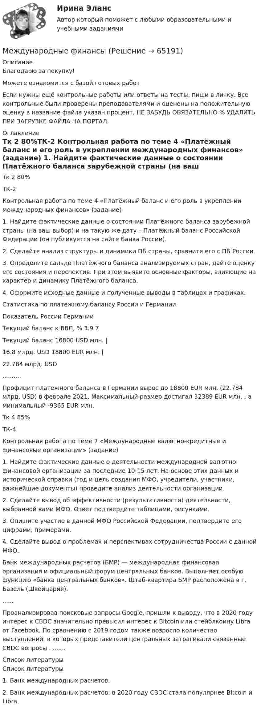      
            Описание
            Благодарю за покупку!Можете ознакомится с базой готовых работ Если нужны ещё контрольные работы или ответы на тесты, пиши в личку. Все контрольные были проверены преподавателями и оценены на положительную оценку в название файла указан процент, НЕ ЗАБУДЬ ОБЯЗАТЕЛЬНО % УДАЛИТЬ ПРИ ЗАГРУЗКЕ ФАЙЛА НА ПОРТАЛ. 
            Оглавление
            Тк 2 80%ТК-2
Контрольная работа по теме 4 «Платёжный баланс и его роль в                                  укреплении международных финансов» (задание)
1.	Найдите фактические данные о состоянии Платёжного баланса зарубежной страны (на ваш выбор) и на такую же дату – Платёжный баланс                                   Российской Федерации (он публикуется на сайте Банка России).
2.	Сделайте анализ структуры и динамики ПБ страны, сравните его с ПБ России.
3.	Определите сальдо Платёжного баланса анализируемых стран, дайте оценку его состояния и перспектив. При этом выявите основные факторы, влияющие на характер и динамику Платёжного баланса.
4.	Оформите исходные данные и полученные выводы в таблицах и графиках.

Статистика по платежному балансу России  и Германии 
Показатель	России 	Германии 
Текущий баланс к ВВП, %	3.9 	7 
Текущий баланс	16800 USD млн. | 
16.8 млрд. USD	18800 EUR млн. | 
22.784 млрд. USD

..........Профицит платежного баланса в Германии вырос до 18800 EUR млн. (22.784 млрд. USD) в феврале 2021. Максимальный размер достигал 32389 EUR млн. , а минимальный -9365 EUR млн.Тк 4 85%ТК-4
Контрольная работа по теме 7 «Международные валютно-кредитные и финансовые организации» (задание)
1.	Найдите фактические данные о деятельности международной валютно-финансовой организации за последние 10-15 лет. На основе этих данных и исторической справки (год и цель создания МФО, учредители, участники, важнейшие документы) проведите анализ деятельности организации.
2.	Сделайте вывод об эффективности (результативности) деятельности, выбранной вами МФО. Ответ подтвердите таблицами, рисунками.
3.	Опишите участие в данной МФО Российской Федерации, подтвердите его цифрами, примерами.
4.	Сделайте вывод о проблемах и перспективах сотрудничества России с данной МФО.

Банк международных расчетов (БМР) — международная финансовая организация и официальный форум центральных банков. Выполняет особую функцию «банка центральных банков». Штаб-квартира БМР расположена в г. Базель (Швейцария).
......Проанализировав поисковые запросы Google, пришли к выводу, что в 2020 году интерес к CBDC значительно превысил интерес к Bitcoin или стейблкоину Libra от Facebook. По сравнению с 2019 годом также возросло количество выступлений, в которых представители центральных затрагивали связанные CBDC вопросы . ....... 
            Список литературы
            Список литературы

1.	Банк международных расчетов. 
2.	Банк международных расчетов: в 2020 году CBDC стала популярнее Bitcoin и Libra. 
 
            
            
            Международные финансыМеждународные финансы ✅ Международные финансы 46 вопросов СИНЕРГИЯ МТИ 2022Международные финансы  ВСЕ ЗАДАНИЯ ⭐ Международные финансы (все ответы на тест Синергия / МТИ / МосАП, август 2022)Международные финансы  Итоговый тест Международные финансы итоговый тест  СИБУПК Международные стандарты финансовой отчетности//СИНЕРГИЯ//МОСАП//МОИ//МТИМеждународные стандарты финансовой отчетности (тест с ответами ММА/ИДО)Международные стандарты финансовой отчетности (тест с ответами Синергия/МОИ/ МТИ /МОСАП)Международные финансовые организации.фмен_БАК. Синергия. Ответы на ИТОГОВЫЙ ТЕСТ. На отлично!Международные  финансы Международные финансыМеждународные финансы