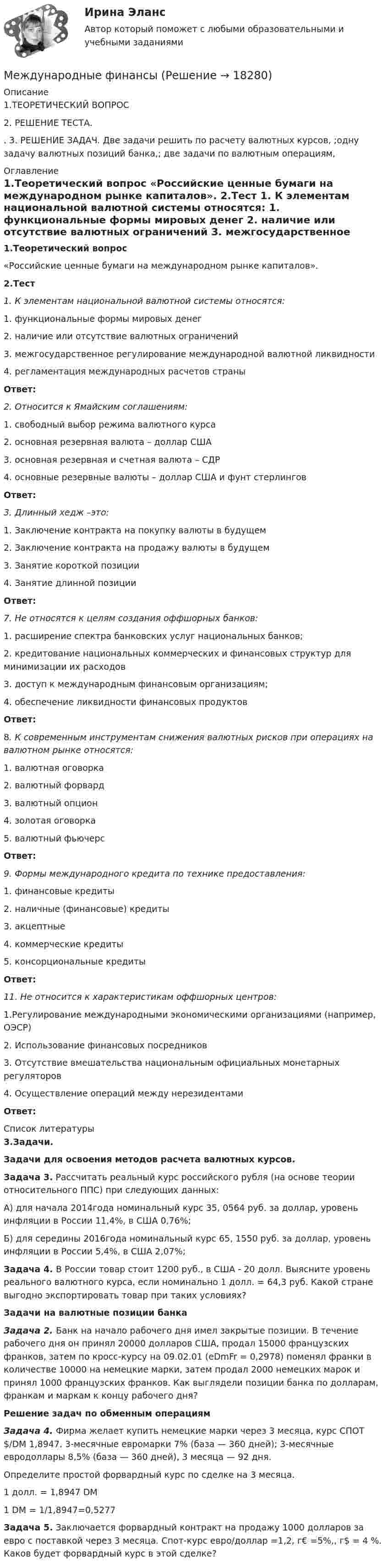     
          Описание
          1.ТЕОРЕТИЧЕСКИЙ ВОПРОС 2. РЕШЕНИЕ ТЕСТА. . 3. РЕШЕНИЕ ЗАДАЧ. Две задачи решить по расчету валютных курсов, ;одну задачу валютных позиций банка,; две задачи по валютным операциям,  
          Оглавление
           1.Теоретический вопрос	«Российские ценные бумаги на международном рынке капиталов».   2.Тест 1. К элементам национальной валютной системы относятся:	1. функциональные формы мировых денег	2. наличие или отсутствие валютных ограничений	3. межгосударственное регулирование международной валютной ликвидности	4. регламентация международных расчетов страны Ответ:  2. Относится к Ямайским соглашениям:	1. свободный выбор режима валютного курса	2. основная резервная валюта – доллар США	3. основная резервная и счетная валюта – СДР	4. основные резервные валюты – доллар США и фунт стерлингов Ответ:  3. Длинный хедж –это:	1. Заключение контракта на покупку валюты в будущем	2. Заключение контракта на продажу валюты в будущем	3. Занятие короткой позиции	4. Занятие длинной позиции Ответ:   7. Не относятся к целям создания оффшорных банков:	1. расширение спектра банковских услуг национальных банков;	2. кредитование национальных коммерческих и финансовых структур для минимизации их расходов	3. доступ к международным финансовым организациям;	4. обеспечение ликвидности финансовых продуктов Ответ: 	8. К современным инструментам снижения валютных рисков при операциях на валютном рынке относятся:	1. валютная оговорка	2. валютный форвард	3. валютный опцион	4. золотая оговорка	5. валютный фьючерс Ответ:  9. Формы международного кредита по технике предоставления:	1. финансовые кредиты	2. наличные (финансовые) кредиты	3. акцептные	4. коммерческие кредиты	5. консорциональные кредиты Ответ:  11. Не относится к характеристикам оффшорных центров:	1.Регулирование международными экономическими организациями (например, ОЭСР)	2. Использование финансовых посредников	3. Отсутствие вмешательства национальным официальных монетарных регуляторов	4. Осуществление операций между нерезидентами Ответ:         
          Список литературы
           3.Задачи. Задачи для освоения методов расчета валютных курсов.  Задача 3. Рассчитать реальный курс российского рубля (на основе теории относительного ППС) при следующих данных:	А) для начала 2014года номинальный курс 35, 0564 руб. за доллар, уровень инфляции в России 11,4%, в США 0,76%;	Б) для середины 2016года номинальный курс 65, 1550 руб. за доллар, уровень инфляции в России 5,4%, в США 2,07%; Задача 4. В России товар стоит 1200 руб., в США - 20 долл. Выясните уровень реального валютного курса, если номинально 1 долл. = 64,3 руб. Какой стране выгодно экспортировать товар при таких условиях?Задачи на валютные позиции банка Задача 2. Банк на начало рабочего дня имел закрытые позиции. В течение рабочего дня он принял 20000 долларов США, продал 15000 французских франков, затем по кросс-курсу на 09.02.01 (еDmFr = 0,2978) поменял франки в количестве 10000 на немецкие марки, затем продал 2000 немецких марок и принял 1000 французских франков. Как выглядели позиции банка по долларам, франкам и маркам к концу рабочего дня? Решение задач по обменным операциям  Задача 4.  Фирма желает купить немецкие марки через 3 месяца, курс СПОТ $/DM 1,8947. 3-месячные евромарки 7% (база — 360 дней); 3-месячные евродоллары 8,5% (база — 360 дней), 3 месяца — 92 дня. 	Определите простой форвардный курс по сделке на 3 месяца.	1 долл. = 1,8947 DM	1 DM = 1/1,8947=0,5277 Задача 5. Заключается форвардный контракт на продажу 1000 долларов за евро с поставкой через 3 месяца. Спот-курс евро/доллар =1,2, г€ =5%,, г$ = 4 %. Каков будет форвардный курс в этой сделке?
            
            
            Международные финансыМеждународные финансыМеждународные финансы ✅ Международные финансы 46 вопросов СИНЕРГИЯ МТИ 2022Международные финансы  ВСЕ ЗАДАНИЯ ⭐ Международные финансы (все ответы на тест Синергия / МТИ / МосАП, август 2022)Международные финансы  Итоговый тест Международные стандарты финансовой отчетности рр 1 Вариант № 4 витте  Международные стандарты финансовой отчетности//СИНЕРГИЯ//МОСАП//МОИ//МТИМеждународные стандарты финансовой отчетности (тест с ответами ММА/ИДО)Международные стандарты финансовой отчетности (тест с ответами Синергия/МОИ/ МТИ /МОСАП)Международные финансовые организации.фмен_БАК. Синергия. Ответы на ИТОГОВЫЙ ТЕСТ. На отлично!Международные  финансы Международные финансы