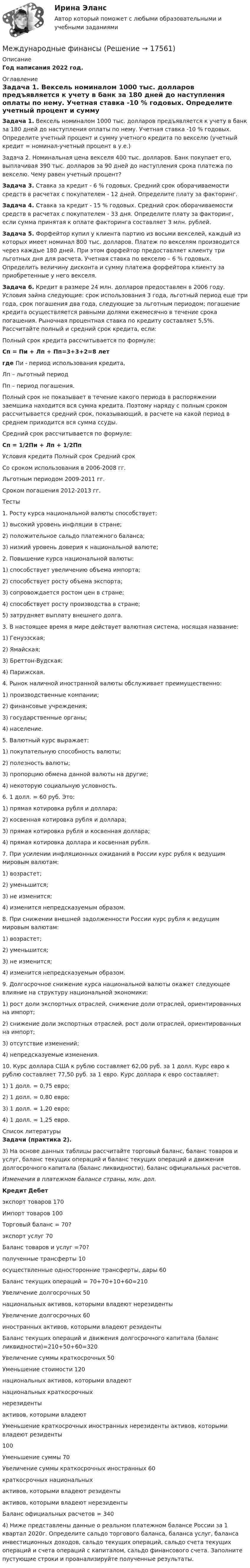     
          Описание
          Год написания 2022 год. ﻿ 
          Оглавление
           Задача 1. Вексель номиналом 1000 тыс. долларов предъявляется к учету в банк за 180 дней до наступления оплаты по нему. Учетная ставка -10 % годовых. Определите учетный процент и сумму учетного кредита по векселю (учетный кредит = номинал-учетный процент в у.е.)	Задача 2. Номинальная цена векселя 400 тыс. долларов. Банк покупает его, выплачивая 390 тыс. долларов за 90 дней до наступления срока платежа по векселю. Чему равен учетный процент?  Задача 3. Ставка за кредит - 6 % годовых. Средний срок оборачиваемости средств в расчетах с покупателем - 12 дней. Определите плату за факторинг.  Задача 4. Ставка за кредит - 15 % годовых. Средний срок оборачиваемости средств в расчетах с покупателем - 33 дня. Определите плату за факторинг, если сумма принятая к оплате факторинга составляет 3 млн. рублей. Задача 5. Форфейтор купил у клиента партию из восьми векселей, каждый из которых имеет номинал 800 тыс. долларов. Платеж по векселям производится через каждые 180 дней. При этом форфейтор предоставляет клиенту три льготных дня для расчета. Учетная ставка по векселю – 6 % годовых. Определить величину дисконта и сумму платежа форфейтора клиенту за приобретенные у него векселя. Задача 6. Кредит в размере 24 млн. долларов предоставлен в 2006 году. Условия займа следующие: срок использования 3 года, льготный период еще три года, срок погашения два года, следующие за льготным периодом; погашение кредита осуществляется равными долями ежемесячно в течение срока погашения. Рыночная процентная ставка по кредиту составляет 5,5%. Рассчитайте полный и средний срок кредита, если:	Полный срок кредита рассчитывается по формуле: Сп = Пи + Лп + Пп=3+3+2=8 лет где Пи  - период использования кредита,	Лп – льготный период	Пп – период погашения.	 	Полный срок не показывает в течение какого периода в распоряжении заемщика находится вся сумма кредита. Поэтому наряду с полным сроком рассчитывается средний срок, показывающий, в расчете на какой период в среднем приходится вся сумма ссуды.	 	Средний срок рассчитывается по формуле:  Сп = 1/2Пи + Лп + 1/2Пп	   Условия кредита Полный срок Средний срок   Со сроком использования в 2006-2008 гг. Льготным периодом 2009-2011 гг. Сроком погашения 2012-2013 гг.  	Тесты 	1. Росту курса национальной валюты способствует:	1) высокий уровень инфляции в стране;         	2) положительное сальдо платежного баланса;	3) низкий уровень доверия к национальной валюте; 	2. Повышение курса национальной валюты:	1) способствует увеличению объема импорта; 	2) способствует росту объема экспорта;	3) сопровождается ростом цен в стране;           	4) способствует росту производства в стране;	5) затрудняет выплату внешнего долга. 	3. В настоящее время в мире действует валютная система, носящая название:	1) Генуэзская;    	2) Ямайская;                	3) Бреттон-Вудская;             	4) Парижская. 	4. Рынок наличной иностранной валюты обслуживает преимущественно:	1) производственные компании;         	2) финансовые учреждения;	3) государственные органы;                   	4) население. 	5. Валютный курс выражает:	1) покупательную способность валюты; 	2) полезность валюты;	3) пропорцию обмена данной валюты на другие;	4) некоторую социальную условность. 	6. 1 долл. = 60 руб. Это:	1) прямая котировка рубля и доллара;	2) косвенная котировка рубля и доллара;	3) прямая котировка рубля и косвенная доллара;	4) прямая котировка доллара и косвенная рубля. 	7. При усилении инфляционных ожиданий в России курс рубля к ведущим мировым валютам:	1) возрастет;                                  	2) уменьшится;	3) не изменится;                           	4) изменится непредсказуемым образом. 	8. При снижении внешней задолженности России курс рубля к ведущим мировым валютам:	1) возрастет;                                	2) уменьшится;	3) не изменится;                         	4) изменится непредсказуемым образом. 	9. Долгосрочное снижение курса национальной валюты окажет следующее влияние на структуру национальной экономики:	1) рост доли экспортных отраслей, снижение доли отраслей, ориентированных на импорт;	2) снижение доли экспортных отраслей, рост доли отраслей, ориентированных на импорт;	3) отсутствие изменений;        	4) непредсказуемые изменения. 	10. Курс доллара США к рублю составляет 62,00 руб. за 1 долл. Курс евро к рублю составляет 77,50 руб. за 1 евро. Курс доллара к евро составляет:	1) 1 долл. = 0,75 евро;	2) 1 долл. = 0,80 евро;	3) 1 долл. = 1,20 евро;	4) 1 долл. = 1,25 евро.     
          Список литературы
           Задачи (практика 2).	3) На основе данных таблицы рассчитайте торговый баланс, баланс товаров и услуг, баланс текущих операций и баланс текущих операций и движения долгосрочного капитала (баланс ликвидности), баланс официальных расчетов.   Изменения в платежном балансе страны, млн. дол. Кредит Дебет   	экспорт товаров 	170 	Импорт товаров 	100   	Торговый баланс = 70?   	экспорт услуг 	70 	  	    	Баланс товаров и услуг =70?   полученные трансферты 10 осуществленные односторонние трансферты, дары 60   Баланс текущих операций = 70+70+10+60=210       Увеличение долгосрочных 50   национальных активов, которыми     владеют нерезиденты     Увеличение долгосрочных 60   иностранных активов, которыми     владеют резиденты     Баланс текущих операций и движения долгосрочного капитала (баланс ликвидности)=210+50+60=320   Увеличение суммы краткосрочных 50 Уменьшение стоимости 120   национальных активов, которыми владеют   национальных краткосрочных     нерезиденты   активов, которыми владеют     Уменьшение краткосрочных иностранных   нерезиденты     активов, которыми владеют резиденты 100 Уменьшение суммы 70   Увеличение суммы краткосрочных иностранных 60 краткосрочных национальных     активов, которыми владеют резиденты   активов, которыми владеют    нерезиденты     Баланс официальных расчетов = 340             	4) Ниже представлены данные о реальном платежном балансе России за 1 квартал 2020г. Определите сальдо торгового баланса, баланса услуг, баланса инвестиционных доходов, сальдо текущих операций, сальдо счета текущих операций и счета операций с капиталом, сальдо финансового счета. Заполните пустующие строки и проанализируйте полученные результаты.
            
            
            Международные финансыМеждународные финансыМеждународные финансыМеждународные финансыМеждународные финансы ✅ Международные финансы 46 вопросов СИНЕРГИЯ МТИ 2022Международные финансы  ВСЕ ЗАДАНИЯ Международные_стандарты_финансовой_отчётности_Промежуточный_тест1Международные_стандарты_финансовой_отчётности_Промежуточный_тест2Международные стандарты финансовой отчетности рр 1 Вариант № 4 витте  Международные стандарты финансовой отчетности//СИНЕРГИЯ//МОСАП//МОИ//МТИМеждународные стандарты финансовой отчетности (тест с ответами ММА/ИДО)Международные стандарты финансовой отчетности (тест с ответами Синергия/МОИ/ МТИ /МОСАП)Международные финансовые организации.фмен_БАК. Синергия. Ответы на ИТОГОВЫЙ ТЕСТ. На отлично!