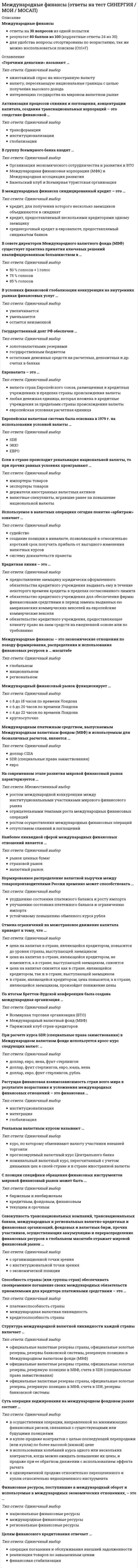    
          Описание
          Ответы на оценку Хорошо -  Вопросы в файле Word - ответы выделены - удобно пользоваться при сдачеСтруктура международной валютной ликвидности каждой страны включает …официальные валютные резервы страны, официальные золотые резервы, резервную позицию в МВФ, счета в SDR, резервы банковской системыофициальные валютные резервы страны, официальные золотые резервы, резервы банковской системы, резервную позицию в Международном валютном фонде (МВФ)официальные валютные резервы страны, официальные золотые резервы, резервную позицию в МВФ, счета в SDR (специальные права заимствования)Tоргуемые инструменты международного кредитного рынка – это иностранные …операции страхованияинвестициикредиты и деривативыB условиях финансовой глобализации конкуренция на внутренних рынках финансовых услуг …увеличиваетсяостается неизменнойуменьшаетсяНеверно, что … являются резидентамиграждане РФ, постоянно проживающие в иностранном государстве,физические лица – граждане РФиностранные граждане и лица без гражданстваДефолт – это …ситуация спада в мировой экономикерезкое падение мировых ценотказ государства платить по внешним долгамB международных финансах синдицированный кредит – это …среднесрочный кредит в евровалюте, предоставляемый синдикатом банковкредит, предоставляемый несколькими кредиторами одному заемщикукредит, для получения которого несколько заемщиков объединяются в синдикатСуть операции хеджирования на международном фондовом рынке состоит …в купле-продаже контрактов с целью последующей перепродажи (или купли) по более высокой (низкой) ценев использовании колебаний курса одного или нескольких контрактов, когда можно ожидать повышение их цены, и продаже при ее обратном движении с использованием эффекта рычагав одновременной продаже относительно переоцененного и купли относительно недооцененного инструментав осуществлении операции, направленной на минимизацию финансовых рисков, связанных с существующими или будущими позициямиMеждународный финансовый рынок функционирует …с 4 до 22 часов по времени Лондонакруглосуточнос 8 до 18 часов по времени Лондонас 6 до 20 часов по времени ЛондонаMеждународная ассоциация развития (MАР) была образована …в 1970 г.в 1950 г.в 1960 г.На современном этапе развития мировой финансовый рынок характеризуется …ростом международной конкуренции между институциональными участниками мирового финансового рынкаростом осуществления международных финансовых операцийотрицательными темпами роста международных финансовых операцийотсутствием слияний и поглощенийОтмена ограничений на межстрановое движение капитала приведет к тому, что …цена на капитал в стране, являющейся кредитором, не изменится, а в стране, выступающей заемщиком, снизитсяв стране, являющейся кредитором, цена повысится, а в стране, являющейся заемщиком, произойдет понижение ценыцена на капитал снизится как в стране, являющейся кредитором, так и в стране, выступающей заемщикомцена на капитал в стране, являющейся кредитором, повысится до уровня страны, выступающей заемщикомЕсли персональный компьютер стоит в США 500 долларов, в России – 30 000 рублей, а номинальный обменный курс составляет 30 рублей за доллар, то реальный курс доллара равен …0,52,01,0Процесс изъятия части капитала из национального оборота в данной стране и перемещение его в товарной или денежной форме в производственный процесс или обращение другой страны – это …вывоз капиталаиностранные инвестициимиграция капиталаНаиболее ликвидной сферой международных финансовых отношений является …страховой рынокрынок ценных бумагвалютный рынокЕвровалюта – это …европейская условная расчетная единицавалюта стран Европейского союза, размещенная в кредитных учреждениях в пределах страны происхождения валютылюбая денежная единица, которая вложена в кредитные учреждения за пределами страны происхождения валютыДля спот-рынка характерно то, что …происходит взятие на себя участниками рынка валютных обязательств, будущая стоимость которых в местной валюте неизвестнаконтрагенты выполняют свои обязательства в течение двух рабочих дней с даты заключения сделкикупля-продажа происходит на основе будущих колебаний валютного курса 
          Оглавление
          С целью поощрения частных иностранных капиталовложений, предоставления финансовых средств на цели производства в развивающихся странах была создана такая международная организация, как …Международная финансовая корпорация (МФК)Международный валютный фонд (МВФ)Международный банк реконструкции и развития (МБРР)Европейская валютная система была основана в 1979 г. на использовании условной валюты …ЕВРОSDRЭКЮЕсли в стране происходит ревальвация национальной валюты, то при прочих равных условиях проигрывают …держатели иностранных валютных активовэкспортеры товаровимпортеры товароввалютные спекулянты, игравшие ранее на повышение национальной валютыАктивизация процессов слияния и поглощения, концентрации капитала, создания транснациональных корпораций – это следствие финансовой …глобализацииинституционализациитрансформацииMеждународные финансы – это экономические отношения по поводу формирования, распределения и использования финансовых ресурсов в … масштабенациональномрегиональномглобальномЕсли определенная сумма иностранной валюты выражается в величине соответствующей суммы национальной валюты, то это …прямая котировкаобратная котировкафиксированный курсKвота страны в капитале Mеждународного валютного фонда (MBФ) …зависит от масштабов экономики страныопределяется в результате переговоров со страной, желающей вступить в МВФодинакова для всех членовПри расчете курса SDR (специальные права заимствования) в Mеждународном валютном фонде используется кросс-курс следующих валют: …доллар, фунт стерлингов, евро, юань, иенадоллар, евро, фунт стерлингов, рубльдоллар, евро, иена, фунт стерлинговРеальным валютным курсом называют …курс, по которому обменивают валюту участники внешней торговлипрогнозируемый валютный курс Центрального банканоминальный валютный курс, пересчитанный с учетом динамики цен в своей стране и в стране иностранной валютыСпособность страны (или группы стран) обеспечивать своевременное погашение своих международных обязательств приемлемыми для кредитора платежными средствами –это …кредитоспособность странымеждународная валютная ликвидностьплатежеспособность страныMмеждународным платежным средством, выпускаемым Mмеждународным валютным фондом (MBФ) и используемым для безналичных расчетов, является …евроSDR (специальные права заимствования)доллар СШАB совете директоров Mеждународного валютного фонда (MBФ) существует практика принятия ключевых решений квалифицированным большинством в …75 % голосов85 % голосов50 % голосов + 1 голосГосударственный долг РФ обеспечен …золотовалютными резервамиостатками денежных средств на расчетных, депозитных и др. счетах в банкахгосударственным бюджетомПо итогам Бреттон-Bудской конференции была создана международная организация …Парижский клуб стран-кредиторовМеждународный валютный фонд (МВФ)Всемирная торговая организация (ВТО) 
          Список литературы
          ВНИМАНИЕ: если вам нужна помощь с прохождением любого вашего теста, пишите мне в личные сообщения
            
            
            Международные финансы ответы Синергия тестыМеждународные финансы.Тест Синергия 2021гМеждународные финансы (тест с ответами Синергия)Международные финансы.Тесты СИНЕРГИЯ (ответы 77/100)МЕЖДУНАРОДНЫЕ ШКОЛЫ СТРАТЕГИИ (М) АТТЕСТАЦИЯ ТЕКУЩИЙ КОНТРОЛЬМеждународный маркетинг. Текущий контроль. РГГУМежду полюсами подковообразного магнита вращается алюминиевый диск (см. рисунок) в направлении, указанном стрелкой. Какое направление имеет индукционный ток?«Международные стандарты финансовой отчетности» МЭБИК МСФОМеждународные стандарты финансовой отчетности (ответы на тест Синергия / МОИ / МосАП)Международные стандарты финансовой отчетности Ответы Синергия (Тесты 2021)Международные стандарты финансовой отчетности.Тест СинергияМеждународные стандарты финансовой отчетности.Тест Синергия 2021г Международные стандарты финансовой отчетности (тест с ответами МОИ)Международные стандарты финансовой отчетности (тест с ответами Синергия)